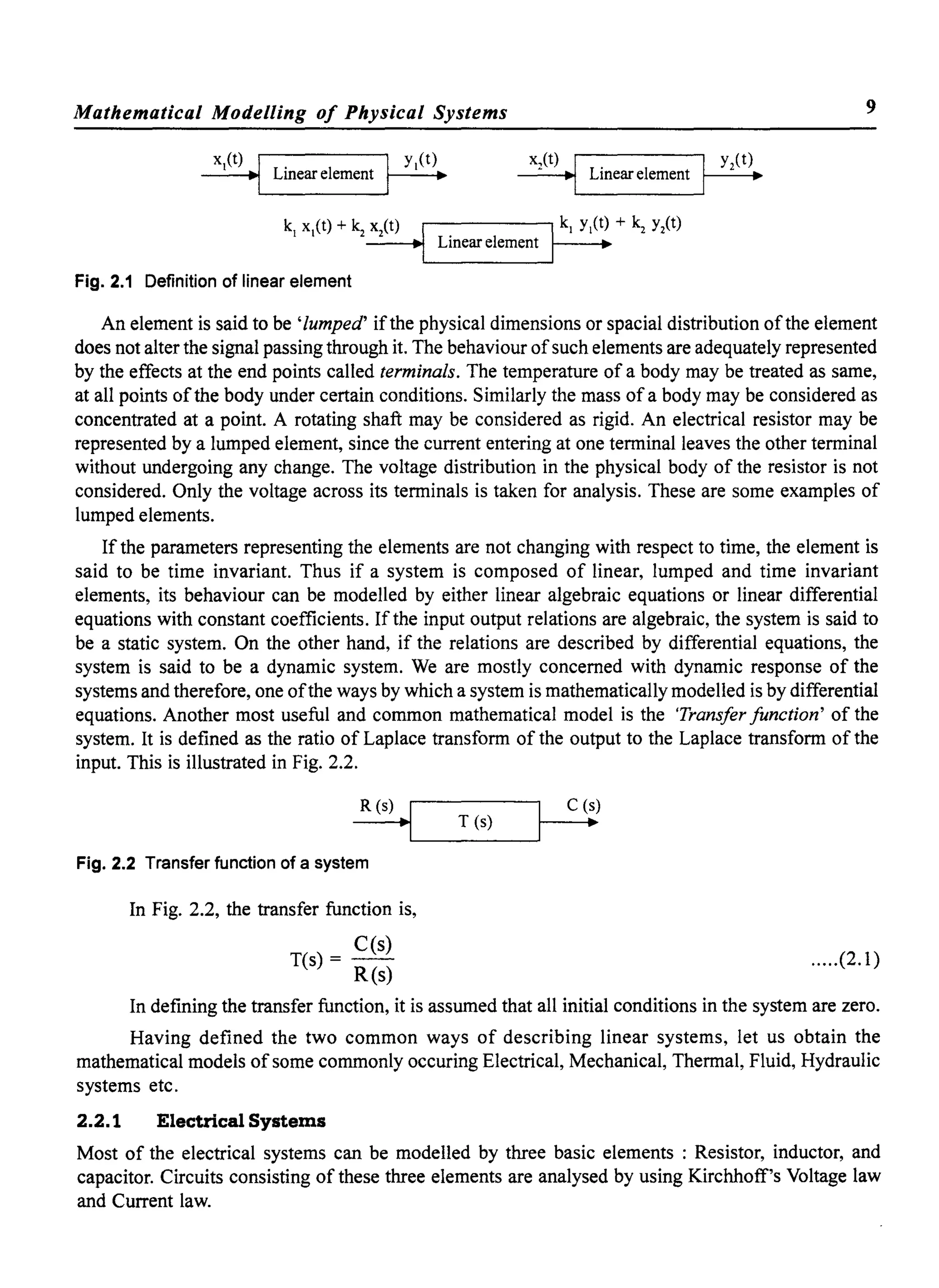 Mathematical Modelling of Physical Systems 9
x,(t) I• • LInear element
Fig. 2.1 Definition of linear element
An element is said to be 'lumped' ifthe physical dimensions or spacial distribution ofthe element
does not alter the signal passing through it. The behaviour ofsuch elements are adequately represented
by the effects at the end points called terminals. The temperature of a body may be treated as same,
at all points ofthe body under certain conditions. Similarly the mass of a body may be considered as
concentrated at a point. A rotating shaft may be considered as rigid. An electrical resistor may be
represented by a lumped element, since the current entering at one terminal leaves the other terminal
without undergoing any change. The voltage distribution in the physical body of the resistor is not
considered. Only the voltage across its terminals is taken for analysis. These are some examples of
lumped elements.
If the parameters representing the elements are not changing with respect to time, the element is
said to be time invariant. Thus if a system is composed of linear, lumped and time invariant
elements, its behaviour can be modelled by either linear algebraic equations or linear differential
equations with constant coefficients. If the input output relations are algebraic, the system is said to
be a static system. On the other hand, if the relations are described by differential equations, the
system is said to be a dynamic system. We are mostly concerned with dynamic response of the
systems and therefore, one ofthe ways by which a system is mathematically modelled is by differential
equations. Another most useful and common mathematical model is the Transfer function' of the
system. It is defined as the ratio of Laplace transform of the output to the Laplace transform of the
input. This is illustrated in Fig. 2.2.
R (s) .LI__T_(_S)_---If---
C
-(.!)
Fig. 2.2 Transfer function of a system
In Fig. 2.2, the transfer function is,
C(s)
T(s) = R(s) .....(2.1)
In defining the transfer function, it is assumed that all initial conditions in the system are zero.
Having defined the two common ways of describing linear systems, let us obtain the
mathematical models ofsome commonly occuring Electrical, Mechanical, Thermal, Fluid, Hydraulic
systems etc.
2.2.1 Electrical Systems
Most of the electrical systems can be modelled by three basic elements : Resistor, inductor, and
capacitor. Circuits consisting of these three elements are analysed by using Kirchhoff's Voltage law
and Current law.
 