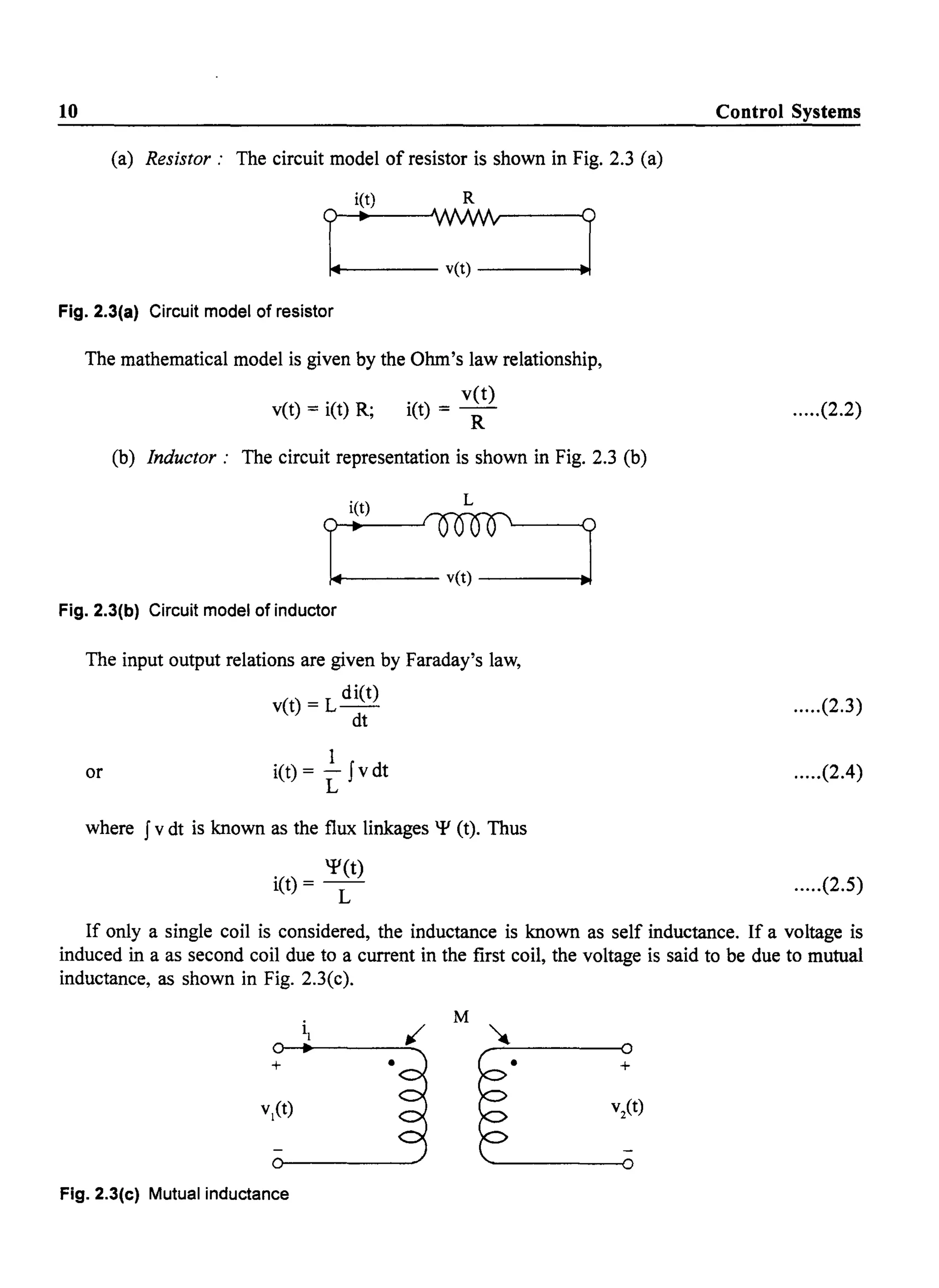 10
(a) Resistor: The circuit model of resistor is shown in Fig. 2.3 (a)
i(t) R
?~.WJ.Nv-~
~~----- v(t) ----~J
Fig. 2.3(a) Circuit model of resistor
The mathematical model is given by the Ohm's law relationship,
vet) = i(t) R; i(t) = vet)
R
(b) Inductor: The circuit representation is shown in Fig. 2.3 (b)
Fig. 2.3(b) Circuit model of inductor
The input output relations are given by Faraday's law,
or
( )
- L diet)vt - --
dt
I
i(t) = - Jvdt
L
where Jv dt is known as the flux linkages 'Y (t). Thus
'Y(t)
i(t) = -
L
Control Systems
.....(2.2)
.....(2.3)
.....(2.4)
.....(2.5)
If only a single coil is considered, the inductance is known as self inductance. If a voltage is
induced in a as second coil due to a current in the first coil, the voltage is said to be due to mutual
inductance, as shown in Fig. 2.3(c).
+ • • +
Fig. 2.3(c) Mutual inductance
 