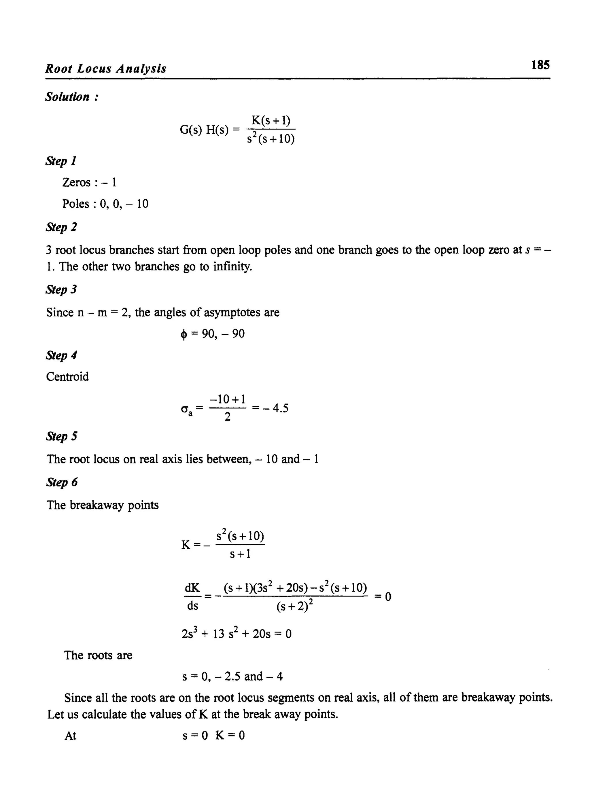 Root Locus Analysis
Solution:
Step 1
Zeros: - 1
Poles: 0, 0, - 10
Step]
K(s+ 1)
G(s) H(s) = -:s2~(S'--+-10~)
185
3 root locus branches start from open loop poles and one branch goes to the open loop zero at s =-
1. The other two branches go to infinity.
Step 3
Since n - m = 2, the angles of asymptotes are
~ = 90, - 90
Step 4
Centroid
Step 5
cr =a
-10+1
2 = - 4.5
The root locus on real axis lies between, - 10 and - 1
Step 6
The breakaway points
dK
=
ds
2s3
+ 13 s2 + 20s = °
The roots are
s = 0, - 2.5 and - 4
Since all the roots are on the root locus segments on real axis, all of them are breakaway points.
Let us calculate the values of K at the break away points.
At s=O K=O
 