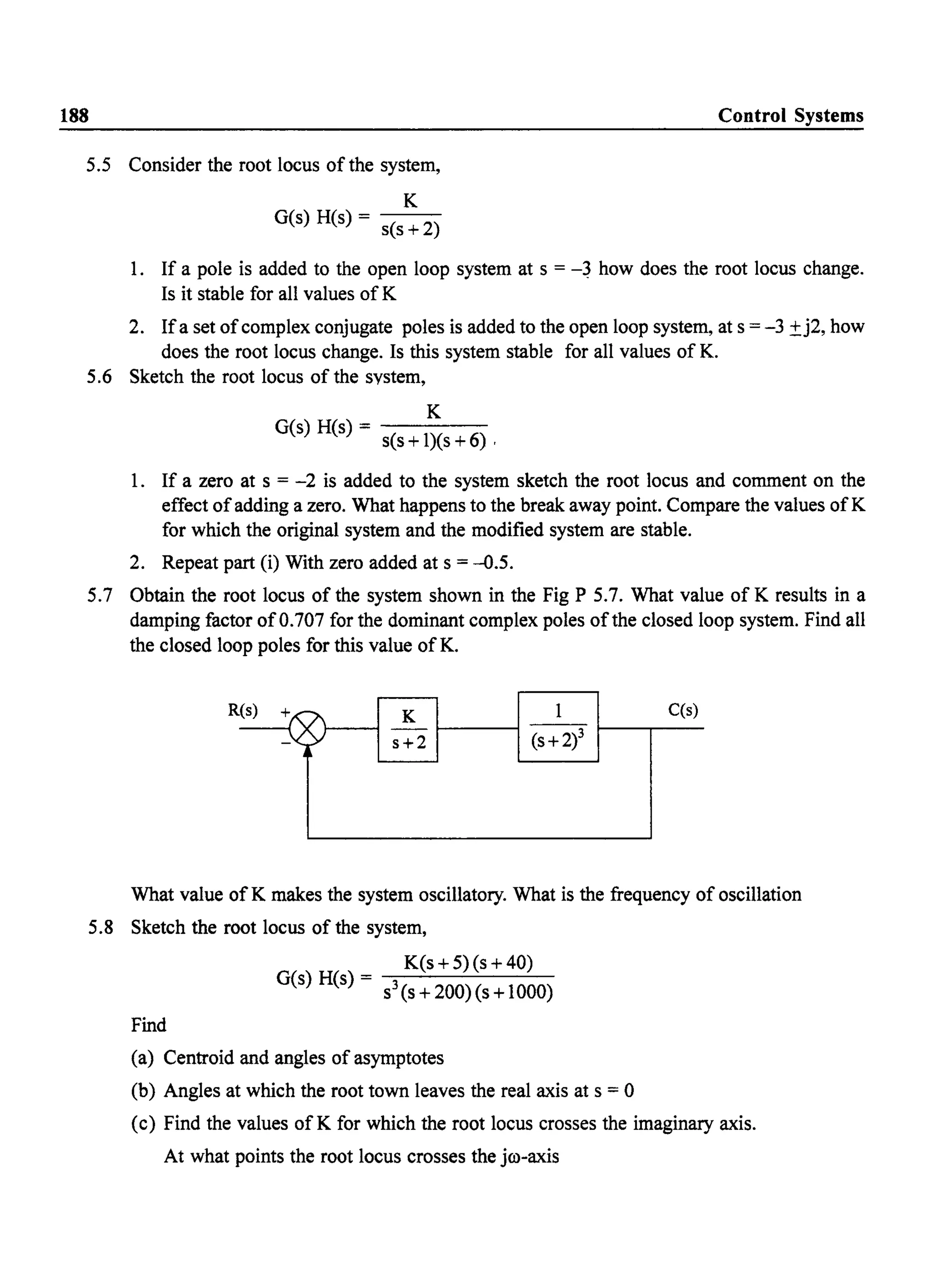 188 Control Systems
5.5 Consider the root locus of the system,
K
G(s) H(s) = s(s + 2)
1. If a pole is added to the open loop system at s = -~ how does the root locus change.
Is it stable for all values of K
2. Ifa set ofcomplex conjugate poles is added to the open loop system, at s = -3 ±j2, how
does the root locus change. Is this system stable for all values of K.
5.6 Sketch the root locus of the system,
K
G(s) H(s) = - - - -
s(s +1)(s +6) ,
1. If a zero at s = -2 is added to the system sketch the root locus and comment on the
effect ofadding a zero. What happens to the break away point. Compare the values ofK
for which the original system and the modified system are stable.
2. Repeat part (i) With zero added at s = -0.5.
5.7 Obtain the root locus of the system shown in the Fig P 5.7. What value of K results in a
damping factor of0.707 for the dominant complex poles ofthe closed loop system. Find all
the closed loop poles for this value ofK.
K
s+2
1
(s +2)3
C(s)
What value ofK makes the system oscillatory. What is the frequency of oscillation
5.8 Sketch the root locus of the system,
Find
K(s +5) (s +40)
G(s) H(s) = s3(s+200)(s+1000)
(a) Centroid and angles of asymptotes
(b) Angles at which the root town leaves the real axis at s = 0
(c) Find the values of K for which the root locus crosses the imaginary axis.
At what points the root locus crosses the jro-axis
 