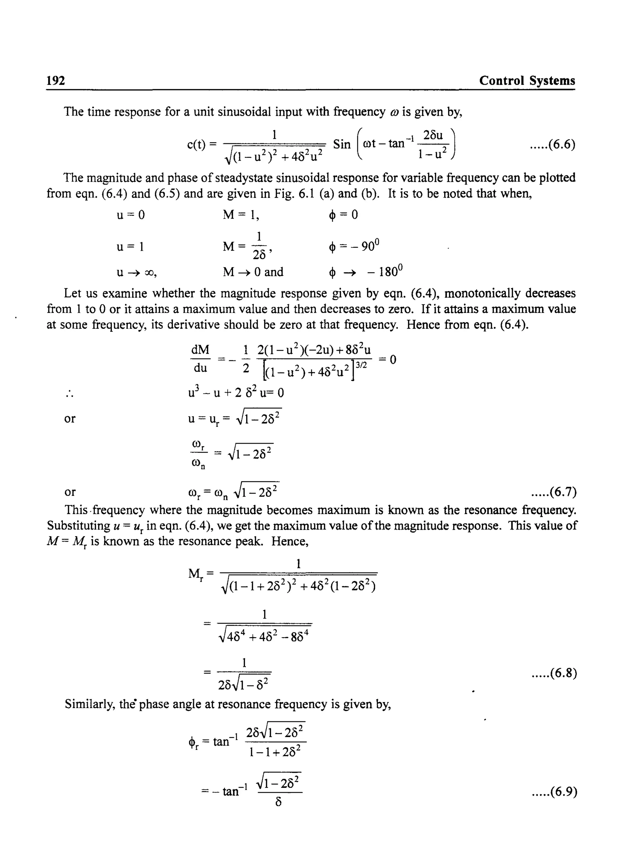 192 Control Systems
The time response for a unit sinusoidal input with frequency OJ is given by,
c(t) = 1 Sin (rot _ tan- 28U
2
)
~(1_U2)2 + 482
u2
l-u
.....(6.6)
The magnitude and phase of steadystate sinusoidal response for variable frequency can be plotted
from eqn. (6.4) and (6.5) and are given in Fig. 6.1 (a) and (b). It is to be noted that when,
u = 0 M = 1, ~ = 0
u=l
u ~ 00,
1
M= 28'
M~Oand
Let us examine whether the magnitude response given by eqn. (6.4), monotonically decreases
from 1 to 0 or it attains a maximum value and then decreases to zero. If it attains a maximum value
at some frequency, its derivative should be zero at that frequency. Hence from eqn. (6.4).
dM 1 2(l-u2)(-2u)+882
u
du =-"2 [o-u2)+482u2P/2 =0
u3
- U + 2 82
u= 0
or
or ror = ron ~l- 282
.....(6.7)
This·frequency where the magnitude becomes maximum is known as the resonance frequency.
Substituting U = ur in eqn. (6.4), we get the maximum value ofthe magnitude response. This value of
M = Mr is known as the resonance peak. Hence,
1
M=----;=========
r ~(1-1+282)2 +482(1-282)
28JI-82
.....(6.8)
Similarly, the" phase angle at resonance frequency is given by,
,J,. - 28Jl- 28
2
'f' = tan
r 1-1 + 282
.....(6.9)
 