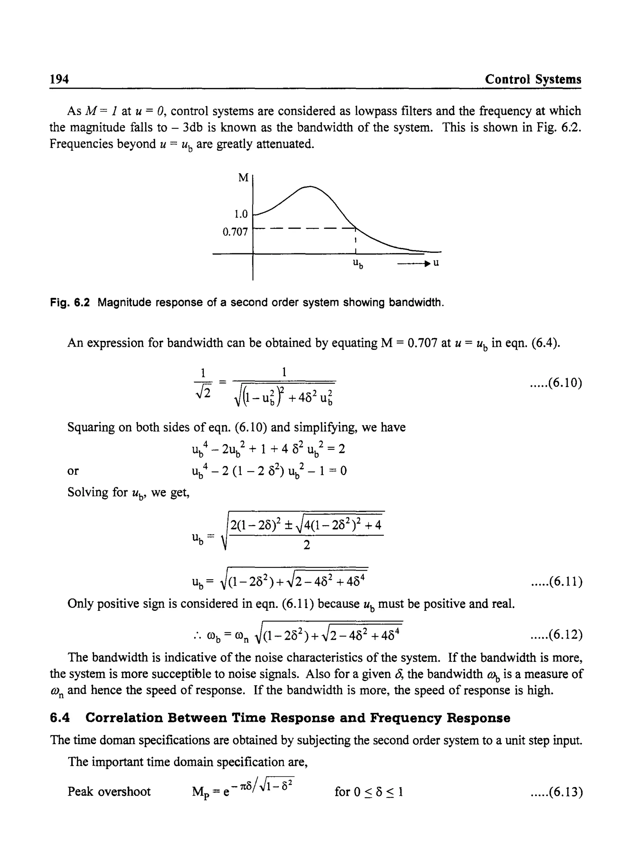 194 Control Systems
As M = 1 at U = 0, control systems are considered as lowpass filters and the frequency at which
the magnitude falls to - 3db is known as the bandwidth of the system. This is shown in Fig. 6:2.
Frequencies beyond U = ub are greatly attenuated.
M
1.0
0.707
Ub --.U
Fig. 6.2 Magnitude response of a second order system showing bandwidth.
An expression for bandwidth can be obtained by equating M = 0.707 at U = ub
in eqn. (6.4).
1
fi J(1- U~} +482u~
Squaring on both sides of eqn. (6.10) and simplifying, we have
ub
4
- 2ub
2
+ 1 + 4 82
ub
2
= 2
or ub
4
- 2 (1 - 2 ( 2
) ub
2
- 1 = 0
Solving for ub' we get,
ub = ~(1-282)+~2-482 +484
Only positive sign is considered in eqn. (6.11) because ub must be positive and real.
:. COb = COn ~(1-282)+~2-482 +484
.....(6.10)
.....(6.11)
.....(6.12)
The bandwidth is indicative of the noise characteristics of the system. If the bandwidth is more,
the system is more succeptible to noise signals. Also for a given 8, the bandwidth tq, is a measure of
(On and hence the speed of response. If the bandwidth is more, the speed of response is high.
6.4 Correlation Between Time Response and Frequency Response
The time doman specifications are obtained by subjecting the second order system to a unit step input.
The important time domain specification are,
Peak overshoot M = e-reo/~p for 0 ~ 8 ~ 1 .....(6.13)
 