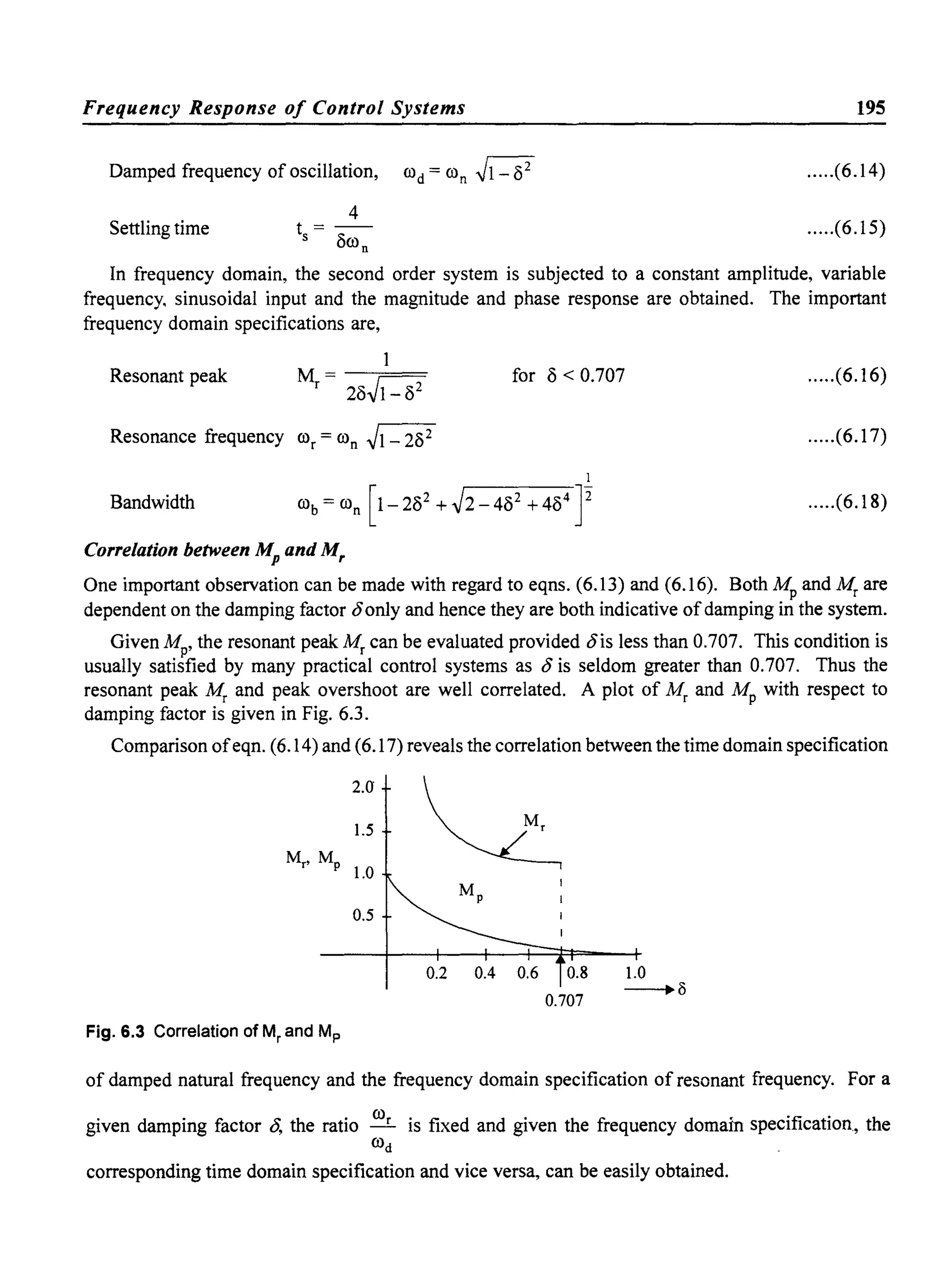 Frequency Response of Control Systems
Damped frequency of oscillation, rod = ron ~
Settling time
4
t =--
s 8ron
195
.....(6.14)
.....(6.15)
In frequency domain, the second order system is subjected to a constant amplitude, variable
frequency. sinusoidal input and the magnitude and phase response are obtained. The important
frequency domain specifications are,
1
Resonant peak M - --===
r- 28~
for 8 < 0.707 .....(6.16)
Resonance frequency ror = ron ~1- 282 .....(6.17)
I
Bandwidth rob = ron [1-282 +~2-482 +484
J2 .....(6.18)
Correlation between Mp and Mr
One important observation can be made with regard to eqns. (6.13) and (6.16). Both Mp and Mr are
dependent on the damping factor t5only and hence they are both indicative ofdamping in the system.
Given Mp, the resonant peak Mr can be evaluated provided t5is less than 0.707. This condition is
usually satisfied by many practical control systems as t5 is seldom greater than 0.707. Thus the
resonant peak Mr and peak overshoot are well correlated. A plot of Mr and Mp with respect to
damping factor is given in Fig. 6.3.
Comparison ofeqn. (6.14) and (6.17) reveals the correlation between the time domain specification
2.0
1.5
Mr, Mp
l.0
0.5
Fig. 6.3 Correlation of Mr and Mp
~
0.2 0.4 0.6 0.8
0.707
1.0
--.8
of damped natural frequency and the frequency domain specification of resor':::h; ~requency. For a
given damping factor t5, the ratio ~ is fixed and given the frequency domain sptci:~.; ,tion, the
rod
corresponding time domain specification and vice versa, can be easily obtained. .~ •
 