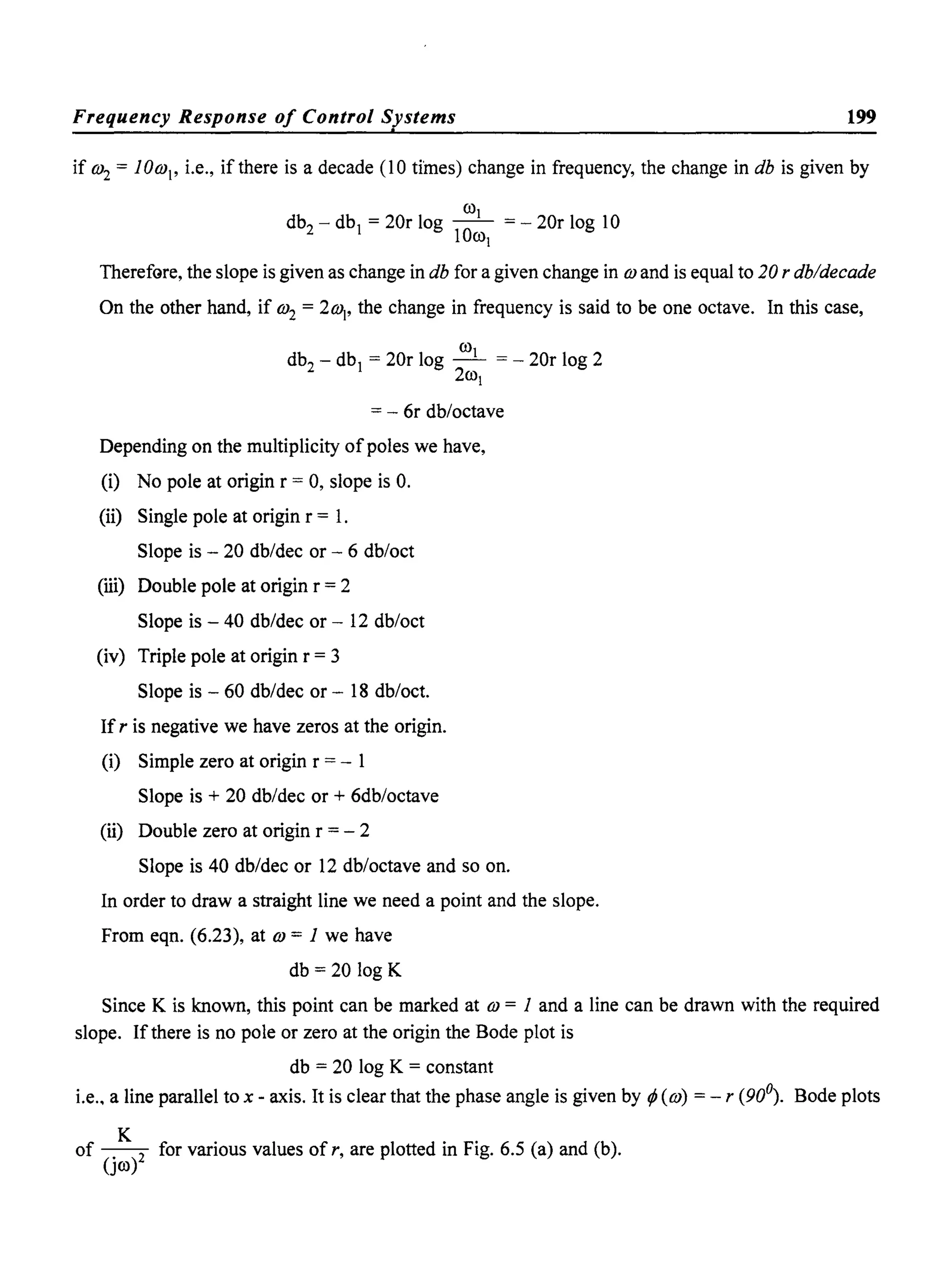 Frequency Response of Control Systems 199.
if w2 = lOw, i.e., if there is a decade (10 times) change in frequency, the change in db is given by
COl
db2 - dbj = 20r log -0- = - 20r log 10
1 COl
TherefGre, the slope is given as change in db for a given change in wand is equal to 20 r db/decade
On the other hand, if w2 = 2w" the change in frequency is said to be one octave. In this case,
CO
db2
- dbj = 20r log _I = - 20r log 2
2col
= - 6r db/octave
Depending on the multiplicity of poles we have,
(i) No pole at origin r = 0, slope is O.
(ii) Single pole at origin r = 1.
Slope is - 20 db/dec or - 6 db/oct
(iii) Double pole at origin r = 2
Slope is - 40 db/dec or - 12 db/oct
(iv) Triple pole at origin r = 3
Slope is - 60 db/dec or - 18 db/oct.
If r is negative we have zeros at the origin.
(i) Simple zero at origin r = - 1
Slope is + 20 db/dec or + 6db/octave
(ii) Double zero at origin r = - 2
Slope is 40 db/dec or 12 db/octave and so on.
In order to draw a straight line we need a point and the slope.
From eqn. (6.23), at w = 1 we have
db = 20 log K
Since K is known, this point can be marked at w = 1 and a line can be drawn with the required
slope. If there is no pole or zero at the origin the Bode plot is
db = 20 log K = constant
i.e., a line parallel to x - axis. It is clear that the phase angle is given by tP (w) = - r (90°). Bode plots
of ~ for various values of r, are plotted in Fig. 6.5 (a) and (b).
(Jco)
 