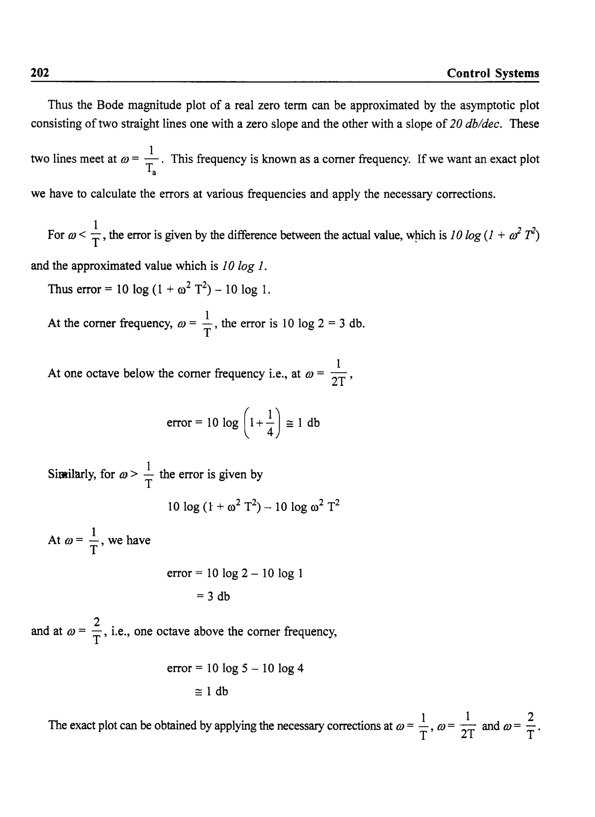 202 Control Systems
Thus the Bode magnitude plot of a real zero term can be approximated by the asymptotic plot
consisting of two straight lines one with a zero slope and the other with a slope of 20 db/dec. These
two lines meet at OJ = _1_. This frequency is known as a corner frequency. If we want an exact plot
Ta
we have to calculate the errors at various frequencies and apply the necessary corrections.
1
For OJ < T' the error is given by the difference between the actual value, wpich is 10 log (1 + oJ r)
and the approximated value which is 10 log 1.
Thus error = 10 log (1 + 00
2 T2) - 10 log 1.
At the corner frequency, OJ = ~, the error is 10 log 2 = 3 db.
T
1
At one octave below the corner frequency i.e., at OJ = 2T'
error = 10 log (1 +±) == 1 db
SitJl:ilarly, for OJ > ~ the error is given by
" T
1
At OJ = -, we have
T
error = 10 log 2 - 10 log 1
= 3 db
d
2 .
an at OJ = T' I.e., one octave above the corner frequency,
error = 10 log 5 - 10 log 4
== 1 db
The exact plot can be obtained by applying the necessary corrections at OJ = ~, OJ = 2~ and OJ = ~.
< < •
.
 
