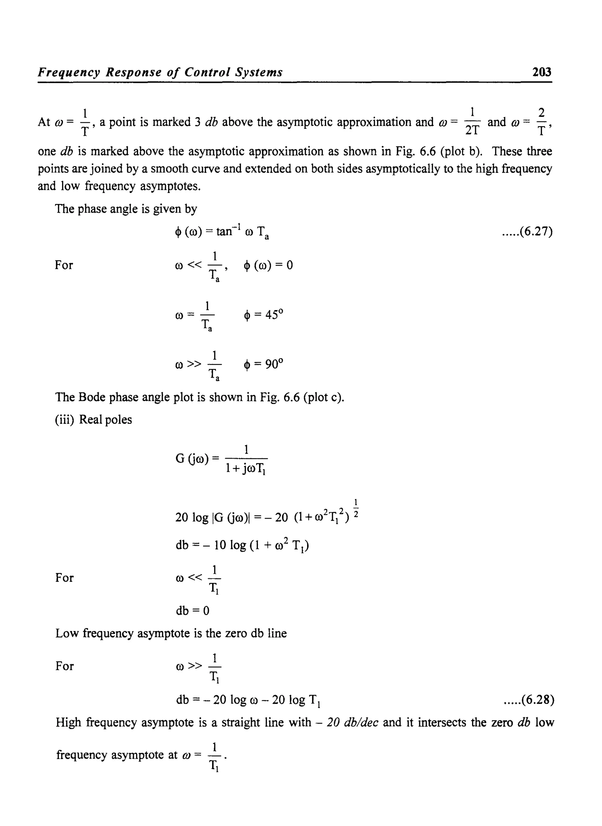 Frequency Response of Control Systems 203
At OJ = ~, a point is marked 3 db above the asymptotic approximation and OJ = 2~ and OJ = ~,
one db is marked above the asymptotic approximation as shown in Fig. 6.6 (plot b). These three
points are joined by a smooth curve and extended on both sides asymptotically to the high frequency
and low frequency asymptotes.
The phase angle is given by
~ (co) = tan-1
co Ta
For
1
co«r' ~(co)=O
a
1
co» - ~ = 90°
Ta
The Bode phase angle plot is shown in Fig. 6.6 (plot c).
(iii) Real poles
For
GOco)= - -
1+ jroTJ
J
20 log IG Oco)1 = - 20 (l +co2TJ2) 2"
db = - 10 log (1 + co2
T1)
1
co« -
TJ
db=O
Low frequency asymptote is the zero db line
For
1
co» -
TJ
db = - 20 log co - 20 log T1
.....(6.27)
.....(6.28)
High frequency asymptote is a straight line with - 20 db/dec and it intersects the zero db low
1
frequency asymptote at OJ = -.
TJ
 