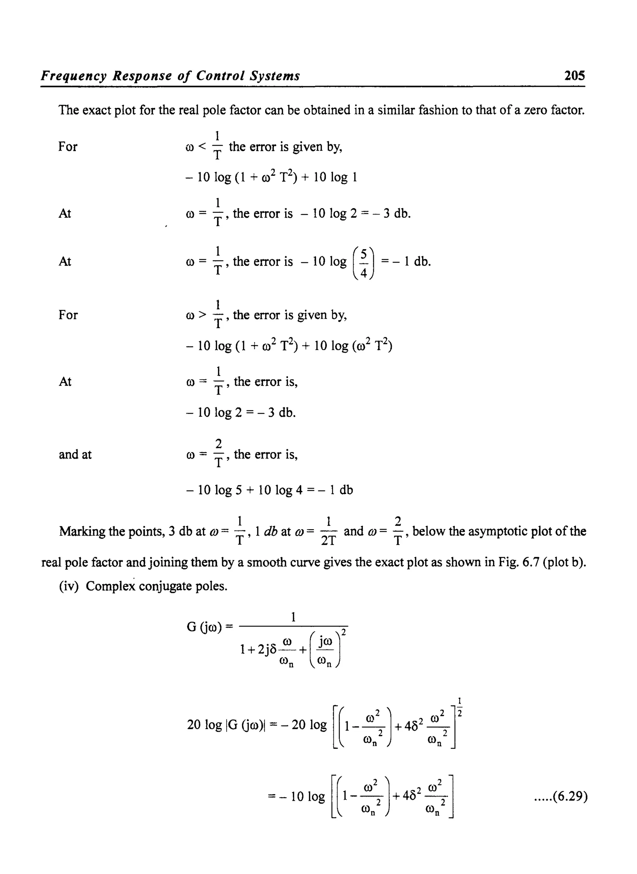 Frequency Response of Control Systems 205
The exact plot for the real pole factor can be obtained in a similar fashion to that of a zero factor.
For
At
At
For
At
and at
1
ill < T the error is given by,
- 10 log (1 + (ji T2) + 10 log 1
1
co = T' the error is - 10 log 2 = - 3 db.
co = ~, the error is - 10 log (%) = - 1 db.
1
co > T' the error is given by,
- 10 log (1 + co2 T2) + 10 log (co2 T2)
1
co = T' the error is,
- 10 log 2 = - 3 db.
2
co = T' the error is,
- 10 log 5 + 10 log 4 = - 1 db
1 1 2
Marking the points, 3 db at OJ = T' 1 db at OJ = 2T and OJ = T' below the asymptotic plot ofthe
real pole factor and joining them by a smooth curve gives the exact plot as shown in Fig. 6.7 (plot b).
(iv) Complex conjugate poles.
G Gco) = ------=-
1+ 2j8~+( jW)2
Wn Wn
.....(6.29)
 