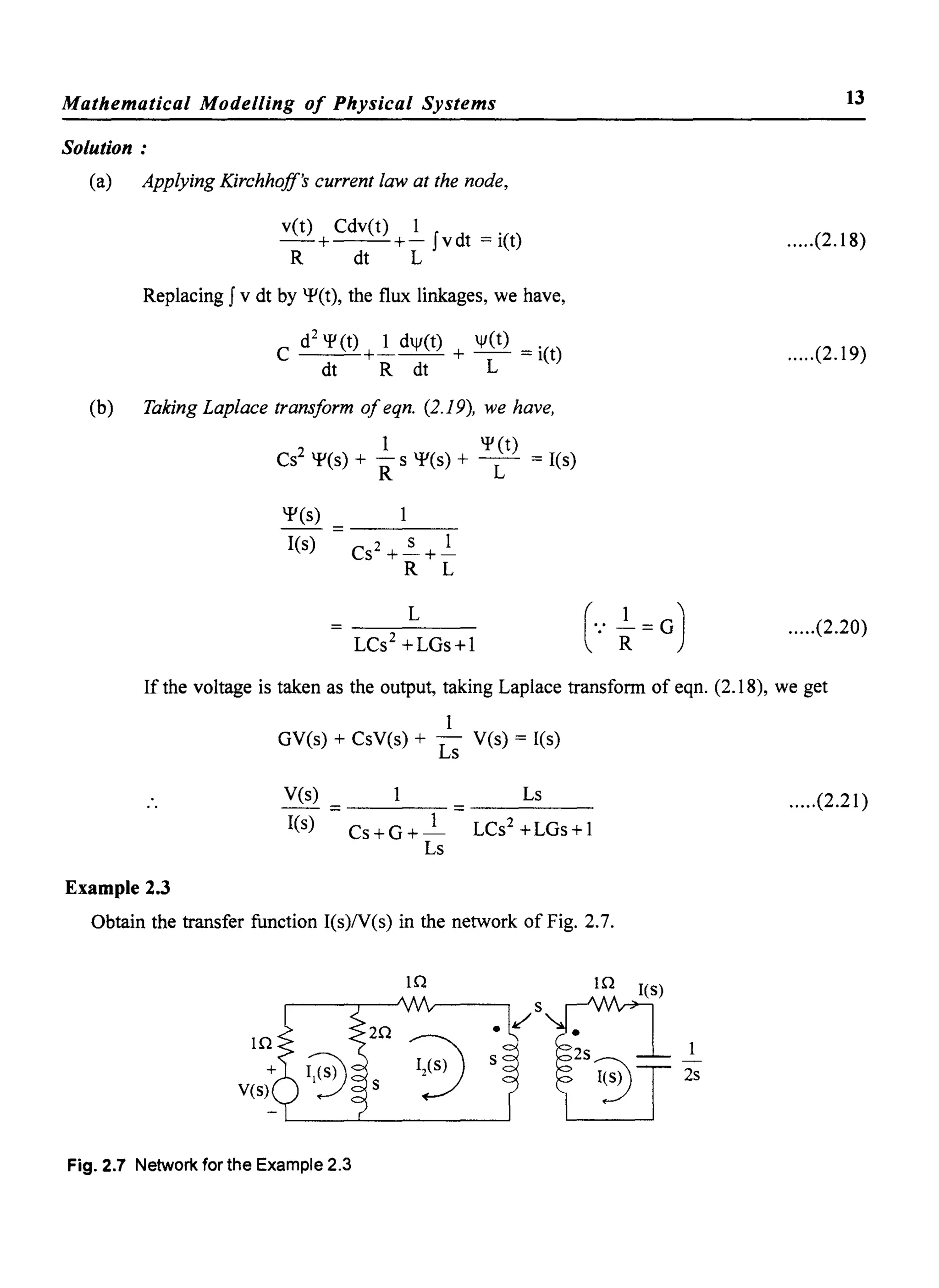 Mathematical Modelling of Physical Systems
Solution:
(a) Applying Kirchhoff's current law at the node,
vet) Cdv(t) 1 .
-+--+- Jvdt =: let)
R dt L
Replacing J v dt by qJ(t), the flux linkages, we have,
C d
2
~ (t) +~ djf(t) + jf(t) =: i(t)
dt R dt L
(b) Taking Laplace transform ofeqn. (2.19), we have,
Cs2 qJ(s) + .ls qJ(s) + ~(t) =: I(s)
R L
qJ(s)
I(s) 2 S 1
Cs +-+-
R L
L
LCs2
+LGs+l
13
.....(2.18)
.....(2.19)
.....(2.20)
If the voltage is taken as the output, taking Laplace transform of eqn. (2.18), we get
1
GV(s) + CsV(s) + Ls Yes) =: I(s)
Yes)
=---- =-----
Ls .....(2.21 )
I(s) Cs +G + _1 LCs2
+LGs+ 1
Ls
Example 2.3
Obtain the transfer function I(s)N(s) in the network of Fig. 2.7.
Fig. 2.7 Network for the Example 2.3
 