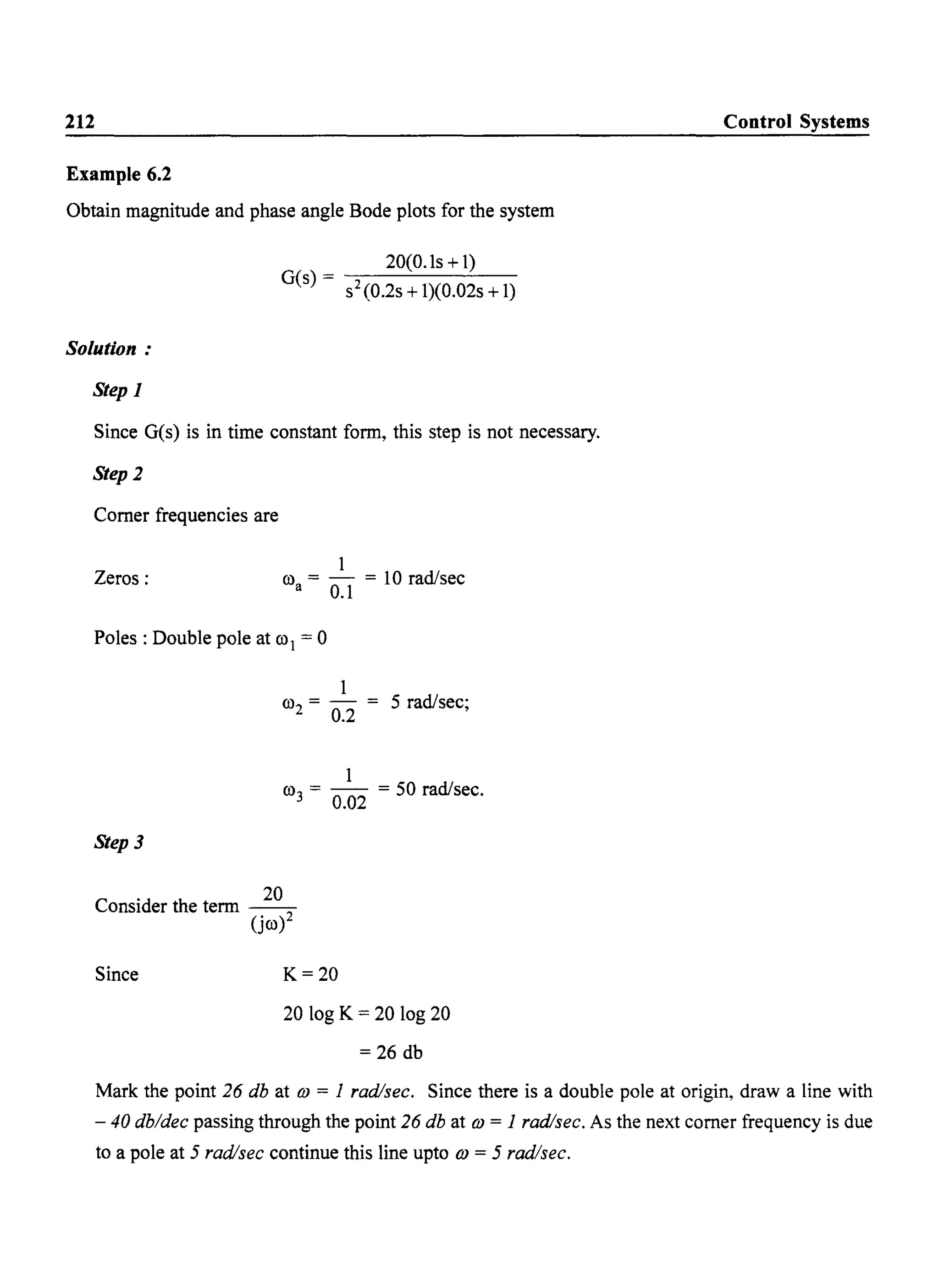 212
Example 6.2
Obtain magnitude and phase angle Bode plots for the system
Solution:
Step 1
20(0.ls + 1)
G(s) - ----'-----'---
- s2(0.2s +1)(0.02s +1)
Since G(s) is in time constant form, this step is not necessary.
Step 2
Comer frequencies are
Zeros:
1
ro = - = 10 rad/sec
a 0.1
Poles: Double pole at ro1 = 0
1
ro2 = 0.2 = 5 rad/sec;
1
ro = - - = 50 rad/sec
3 0.02 .
Step 3
Consider the term ~
(jro)
Since K=20
20 log K = 20 log 20
= 26 db
Control Systems
Mark the point 26 db at (j) = 1 radlsec. Since there is a double pole at origin, draw a line with
- 40 db/dec passing through the point 26 db at (j) = 1 radlsec. As the next comer frequency is due
to a pole at 5 radlsec continue this line upto (j) = 5 rad/sec.
 
