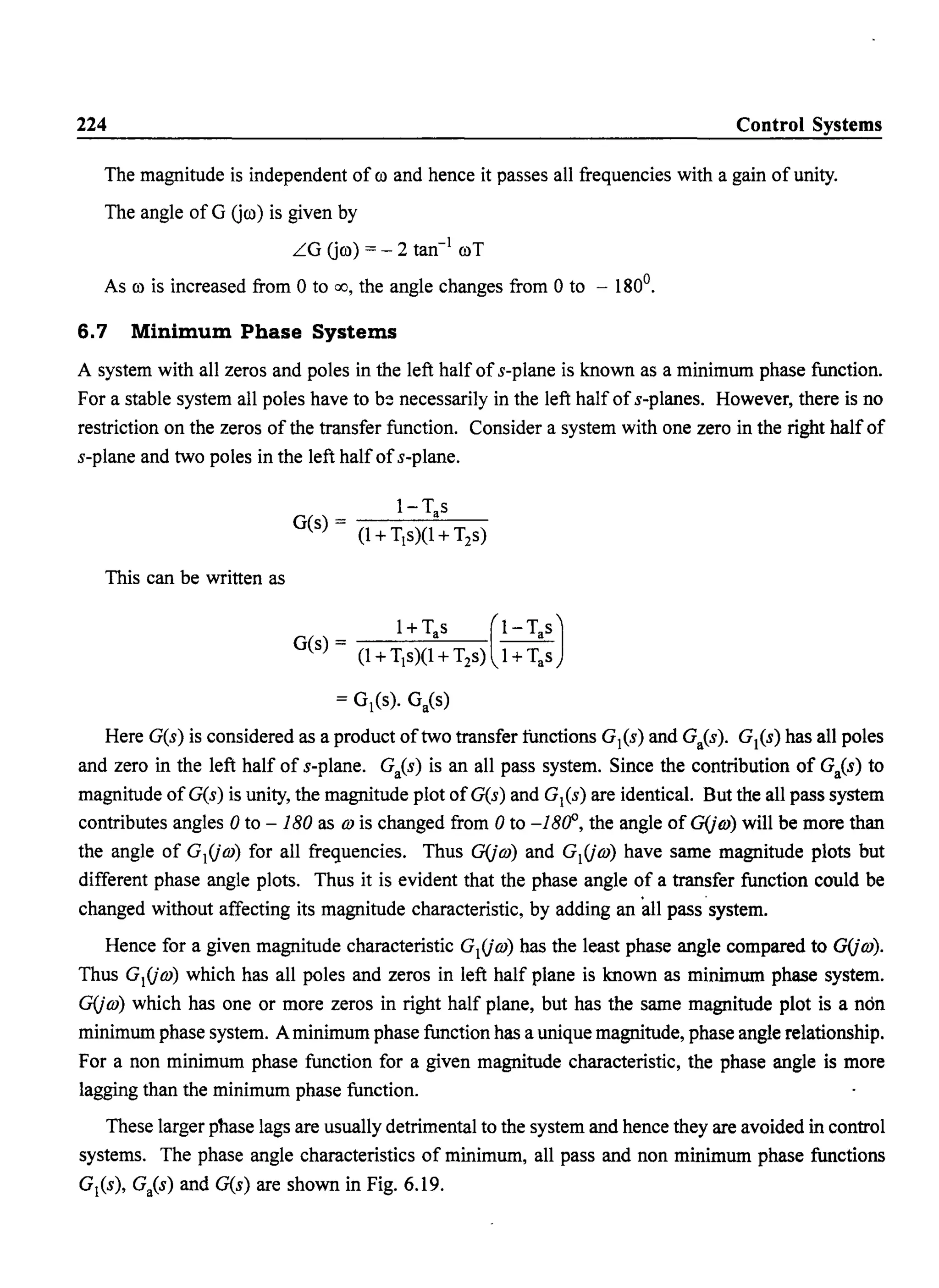 224 Control Systems
The magnitude is independent of ro and hence it passes all frequencies with a gain of unity.
The angle of G Oro) is given by
LG Oro) = - 2 tan-
j
roT
As ro is increased from 0 to 00, the angle changes from 0 to - 1800
•
6.7 Minimum Phase Systems
A system with all zeros and poles in the left half of s-plane is known as a minimum phase function.
For a stable system all poles have to b~ necessarily in the left half ofs-planes. However, there is no
restriction on the zeros of the transfer function. Consider a system with one zero in the right half of
s-plane and two poles in the left half ofs-plane.
I-T s
G(s) - a
(1 +Tj s)(1 +T2s)
This can be written as
= Gj(s). Ga(s)
Here G(s) is considered as a product oftwo transfer functions Gj(s) and Ga(s). G1(s) has all poles
and zero in the left half of s-plane. GaCs) is an all pass system. Since the contribution of GaCs) to
magnitude of G(s) is unity, the magnitude plot ofG(s) and G/s) are identical. But the all pass system
contributes angles 0 to - 180 as m is changed from 0 to -180°, the angle of G(jm) will be more than
the angle of GjOm) for all frequencies. Thus G(jm) and GjOm) have same magnitude plots but
different phase angle plots. Thus it is evident that the phase angle of a transfer function could be
changed without affecting its magnitude characteristic, by adding an all pass system.
Hence for a given magnitude characteristic GjOm) has the least phase angle compared to G(jm).
Thus GjOm) which has all poles and zeros in left half plane is known as minimum phase system.
G(jm) which has one or more zeros in right half plane, but has the same magnitude plot is a non
minimum phase system. A minimum phase function has a unique magnitude, phase angle relationship.
For a non minimum phase function for a given magnitude characteristic, the phase angle is more
lagging than the minimum phase function.
These larger phase lags are usually detrimental to the system and hence they are avoided in control
systems. The phase angle characteristics of minimum, all pass and non minimum phase functions
Gj(s), Ga(s) and G(s) are shown in Fig. 6.19.
 