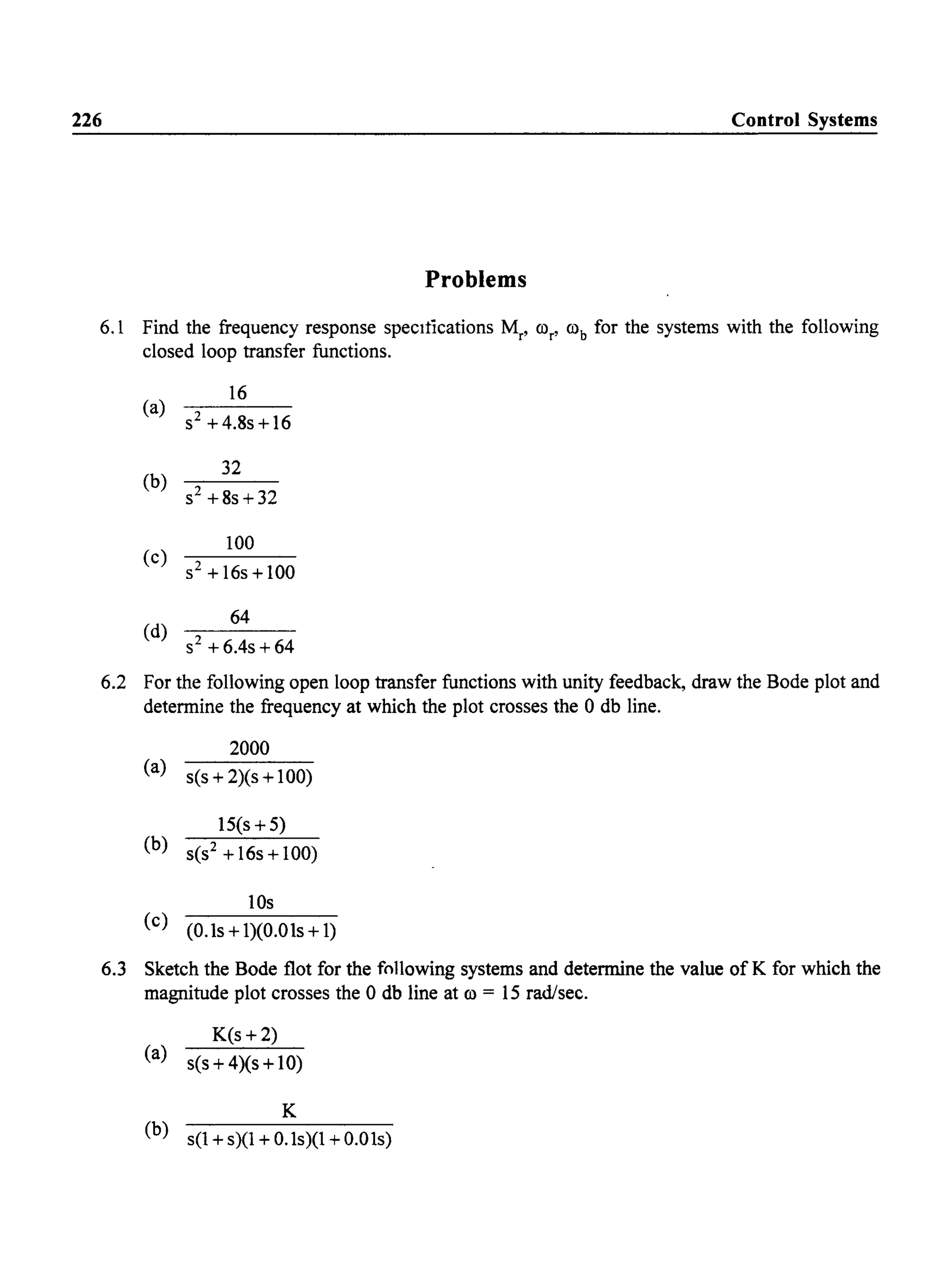 226 Control Systems
Problems
6.1 Find the frequency response specItications Mr, ror' rob for the systems with the following
closed loop transfer functions.
(a)
16
S2 +4.8s+16
(b)
32
s2+8s+32
(c)
100
S2 +16s+100
(d)
64
S2 +6.4s+64
6.2 For the following open loop transfer functions with unity feedback, draw the Bode plot and
determine the frequency at which the plot crosses the 0 db line.
2000
(a)
s(s + 2)(s + 100)
15(s + 5)
(b)
S(S2 + 16s + 100)
lOs
(c)
(O.ls + l)(O.Ols + 1)
6.3 Sketch the Bode flot for the following systems and determine the value of K for which the
magnitude plot crosses the 0 db line at ro = 15 rad/sec.
K(s +2)
(a) s(s + 4)(s + 10)
K
(b) s(1+s)(1+0.ls)(1+0.01s)
 