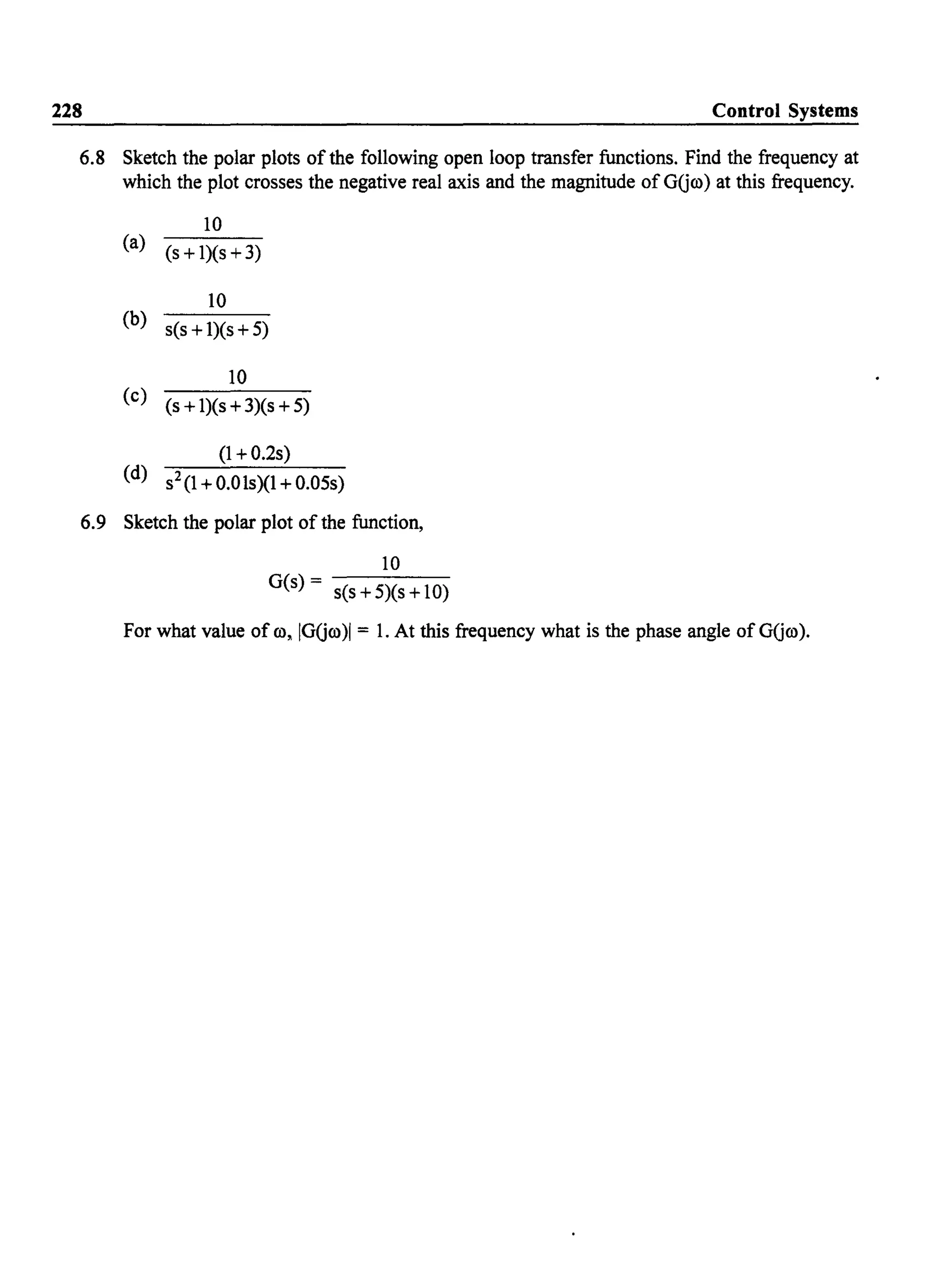 228 Control Systems
6.8 Sketch the polar plots of the following open loop transfer functions. Find the frequency at
which the plot crosses the negative real axis and the magnitude of GUoo) at this frequency.
10
(a) (s +1)(s +3)
10
(b) s(s +1)(s +5)
10
(c) (s +1)(s +3)(s +5)
(1 +0.2s)
(d) s2(1 +O.Ols)(1 + 0.05s)
6.9 Sketch the polar plot of the function,
10
G(s) = s(s +5)(s +10)
For what value of 00, IGUoo)1 = 1. At this frequency what is the phase angle of GUoo).
 