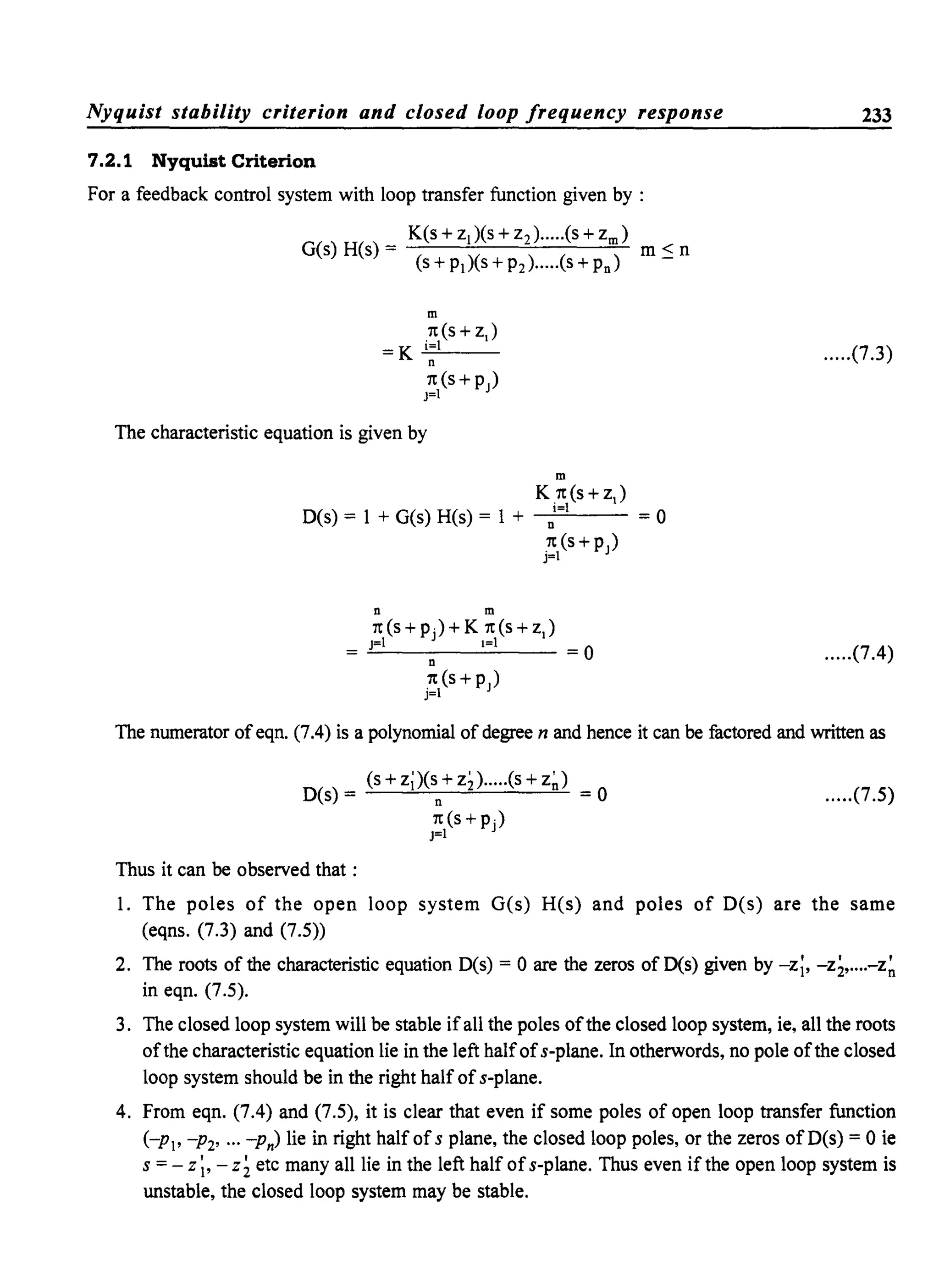 Nyquist stability criterion and closed loop frequency response
7.2.1 Nyquist Criterion
For a feedback control system with loop transfer function given by :
K(s + ZI)(S + Z2).····(S + Zm)
G(S) H(s) = m S n
(s + Pl)(S + P2)....·(S + Pn)
m
1t(S + ZJ
= K .!:i=:.!....l- -
n
1t(S+PJ)
J=1
The characteristic equation is given by
m
K 1t(s+z)
i=1
D(s) = I + G(s) H(s) = I + -n":""":-'-- = 0
.1t(s+p)
J=1
n m
1t (S + pj) + K 1t (s + Z )
J=1 1=1-"----n----- = 0
1t (S +PJ)
j=l
233
.....(7.3)
.....(7.4)
The numerator ofeqn. (7.4) is a polynomial of degree n and hence it can be factored and written as
(s + z;)(s + z;).....(s + z~)
D(s) = n = 0 .....(7.5)
1t(s+Pj)
J=1
Thus it can be observed that:
1. The poles of the open loop system G(s) H(s) and poles of D(s) are the same
(eqns. (7.3) and (7.5»
2. The roots of the characteristic equation D(s) = 0 are the zeros of D(s) given by -z;, -z;,....-z~
in eqn. (7.5).
3. The closed loop system will be stable ifall the poles ofthe closed loop system, ie, all the roots
ofthe characteristic equation lie in the left halfofs-plane. In otherwords, no pole ofthe closed
loop system should be in the right half ofs-plane.
4. From eqn. (7.4) and (7.5), it is clear that even if some poles of open loop transfer function
(-PI' -P2' ... -Pn) lie in right half of s plane, the closed loop poles, or the zeros ofD(s) = 0 ie
s = - z ;, - z; etc many all lie in the left half ofs-plane. Thus even if the open loop system is
unstable, the closed loop system may be stable.
 