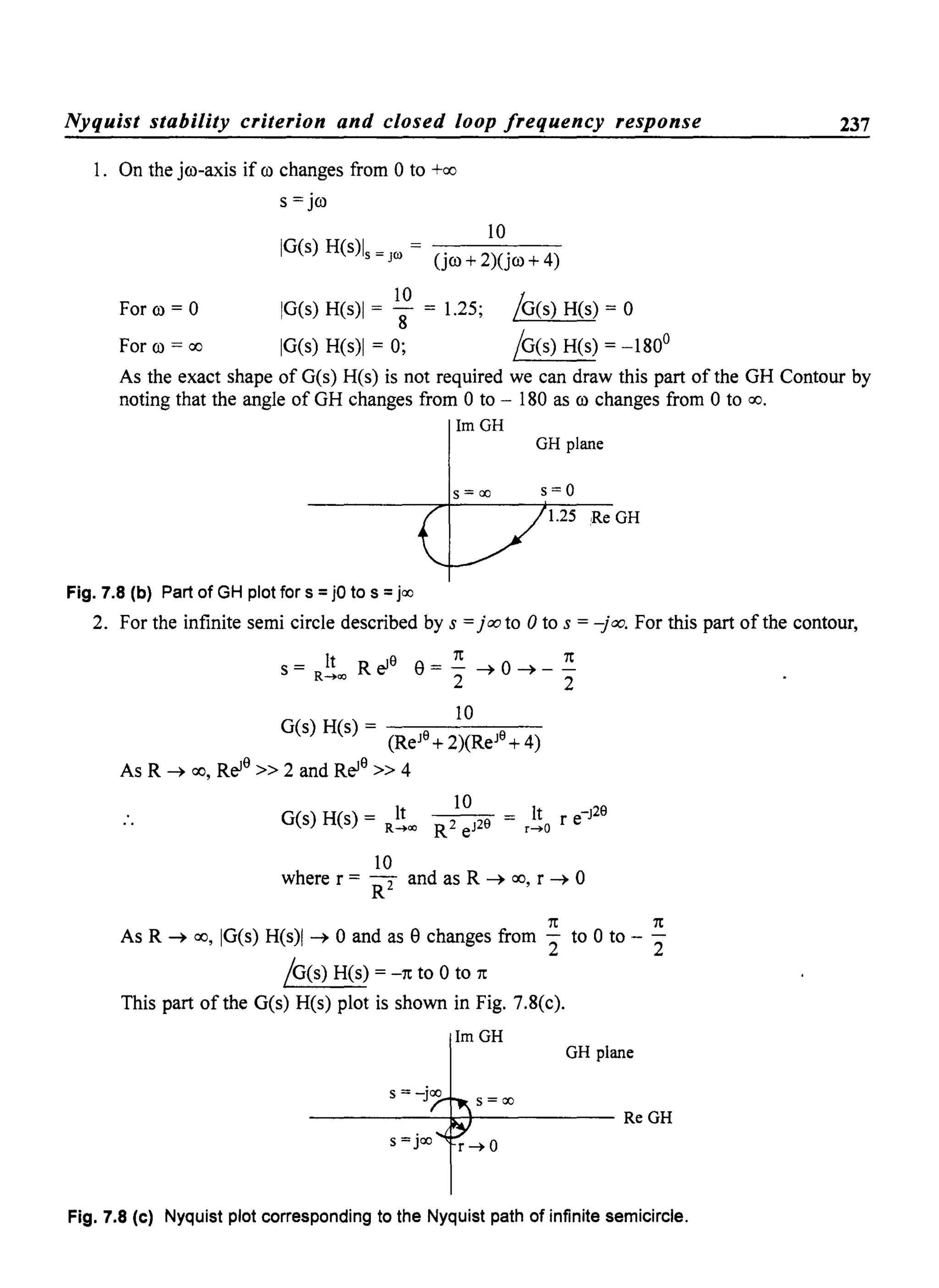 Nyquist stability criterion and closed loop frequency response
1. On the jro-axis if ro changes from 0 to +00
S = jro
10
IG(s) H(s)ls = JOl = (jro + 2)(jro + 4)
For ro = 0
For ro = 00
10
IG(s) H(s)1 = 8 = 1.25;
IG(s) H(s)1 = 0;
/G(s) H(s) = 0
/G(s) H(s) = -180°
237
As the exact shape of G(s) H(s) is not required we can draw this part of the GH Contour by
noting that the angle of GH changes from 0 to - 180 as ro changes from 0 to 00.
ImGH
GH plane
s = ao s=o
1.25 Re GH
Fig. 7.8 (b) Part of GH plot for s =jO to s =jao
2. For the infinite semi circle described by s =jooto 0 to s = -joo. For this part of the contour,
s = It R el9 e= 2: ~ 0 ~ _ 2:R-+<Xl 2 2
G(s) H(s) = _-;;--_1_0_-;;--_
(ReJ9
+2)(ReJ9
+ 4)
As R ~ 00, Rel9
» 2 and Rel9
» 4
10
G(s) H(s) = R!!~ = It r e-J29
~- R2 eJ29 r-+O
10
where r = RT and as R ~ 00, r ~ 0
1t 1t
As R ~ 00, IG(s) H(s)1 ~ 0 and as echanges from "2 to 0 to - "2
/G(s) H(s) = -1t to 0 to 1t
This part of the G(s) H(s) plot is shown in Fig. 7.8(c).
ImGH
GH plane
s =-jao s = ao
----------~~----------- ReGH
s =jao r -+ 0
Fig. 7.8 (c) Nyquist plot corresponding to the Nyquist path of infinite semicircle.
 