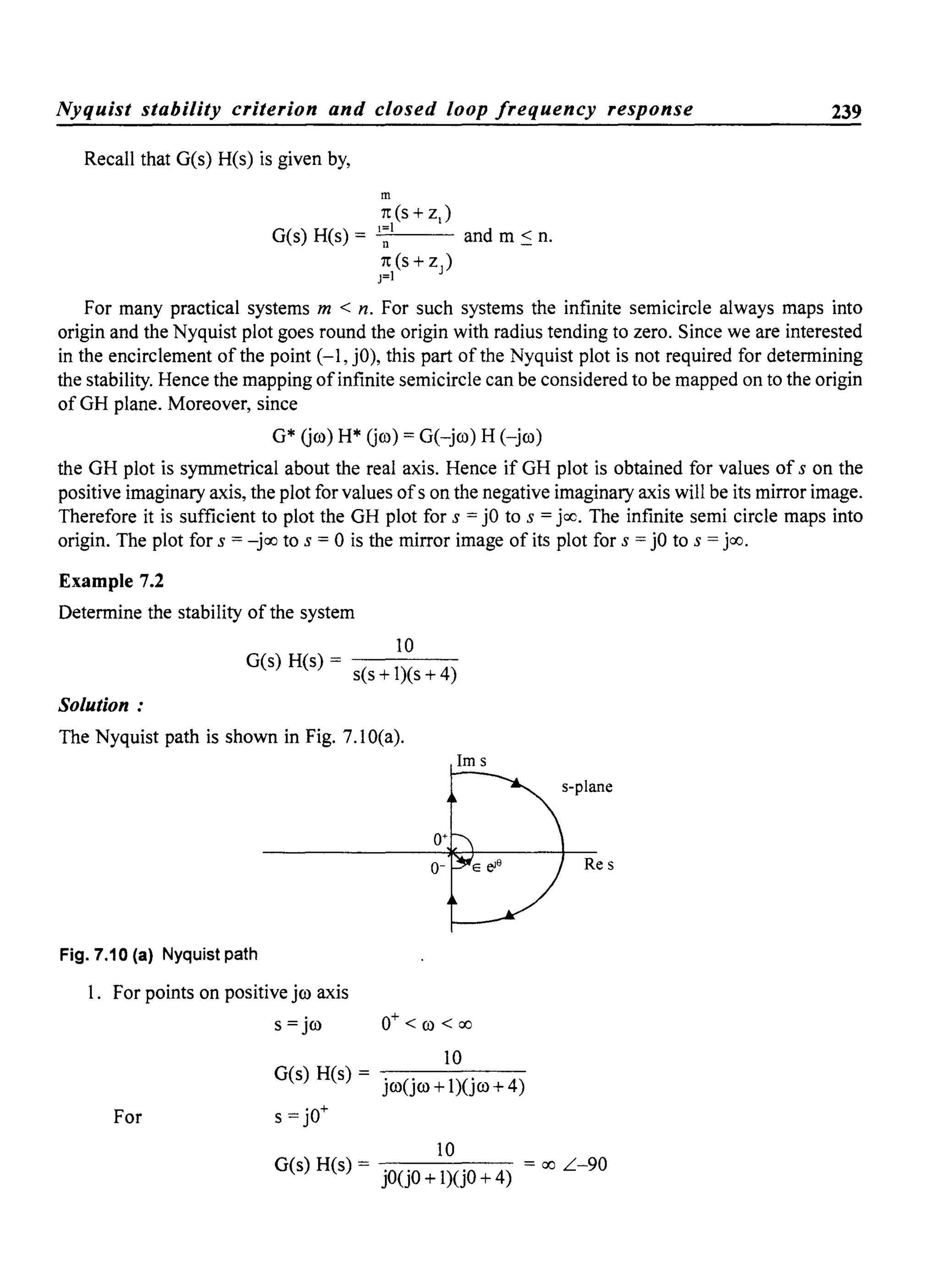 Nyquist stability criterion and closed loop frequency response 239
Recall that G(s) H(s) is given by,
m
rc(s + zJ
1=1
G(s) H(s) = -'--n-'--- and m :s n.
rc(s+Zj)
j=1
For many practical systems m < n. For such systems the infinite semicircle always maps into
origin and the Nyquist plot goes round the origin with radius tending to zero. Since we are interested
in the encirclement of the point (-1, jO), this part of the Nyquist plot is not required for determining
the stability. Hence the mapping ofinfinite semicircle can be considered to be mapped on to the origin
of GH plane. Moreover, since
G* (jro) H* (jro) = G(-jro) H (-jro)
the GH plot is symmetrical about the real axis. Hence if GH plot is obtained for values of s on the
positive imaginary axis, the plot for values ofs on the negative imaginary axis will be its mirror image.
Therefore it is sufficient to plot the GH plot for s = jO to s = jcc. The infinite semi circle maps into
origin. The plot for s = -joo to s = 0 is the mirror image of its plot for s = jO to s = joo.
Example 7.2
Determine the stability of the system
10
G(s) H(s) = s(s + I)(s + 4)
Solution:
The Nyquist path is shown in Fig. 7.10(a).
Fig. 7.10 (a) Nyquist path
I. For points on positive jro axis
s = jro
1m s
0+ < ro < 00
10
For
G(s) H(s) = jro(jro+I)(jro+4)
s = jO+
10
Res
G(s) H(s) = jO(j0+1)(jO+4) = 00 L-90
 