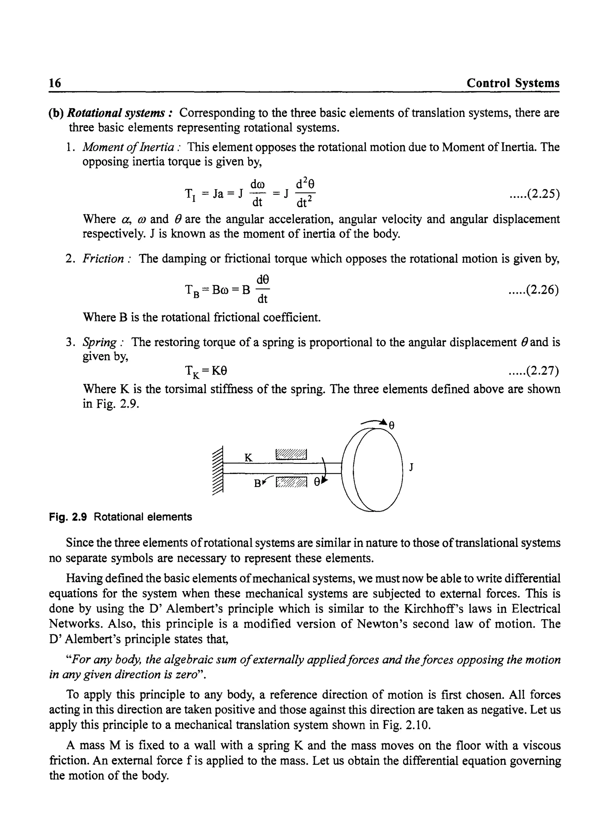 16 Control Systems
(b) Rotational systems: Corresponding to the three basic elements oftranslation systems, there are
three basic elements representing rotational systems.
1. Moment ofInertia: This element opposes the rotational motion due to Moment oflnertia. The
opposing inertia torque is given by,
dro d2
eT =Ja=J - =J-
I dt dt2 .....(2.25)
Where a, OJ and () are the angular acceleration, angular velocity and angular displacement
respectively. J is known as the moment of inertia ofthe body.
2. Friction: The damping or frictional torque which opposes the rotational motion is given by,
de
T =Bro=B-
B dt
Where B is the rotational frictional coefficient.
.....(2.26)
3. Spring: The restoring torque of a spring is proportional to the angular displacement () and is
given by,
.....(2.27)
Where K is the torsimal stiffness of the spring. The three elements defined above are shown
in Fig. 2.9.
J
Fig. 2.9 Rotational elements
Since the three elements ofrotational systems are similar in nature to those oftranslational systems
no separate symbols are necessary to represent these elements.
Having defined the basic elements ofmechanical systems, we must now be able to write differential
equations for the system when these mechanical systems are subjected to external forces. This is
done by using the D' Alembert's principle which is similar to the Kirchhoff's laws in Electrical
Networks. Also, this principle is a modified version of Newton's second law of motion. The
D' Alembert's principle states that,
"For any body, the algebraic sum ofexternally appliedforces and theforces opposing the motion
in any given direction is zero".
To apply this principle to any body, a reference direction of motion is first chosen. All forces
acting in this direction are taken positive and those against this direction are taken as negative. Let us
apply this principle to a mechanical translation system shown in Fig. 2.10.
A mass M is fixed to a wall with a spring K and the mass moves on the floor with a viscous
friction. An external force f is applied to the mass. Let us obtain the differential equation governing
the motion of the body.
 