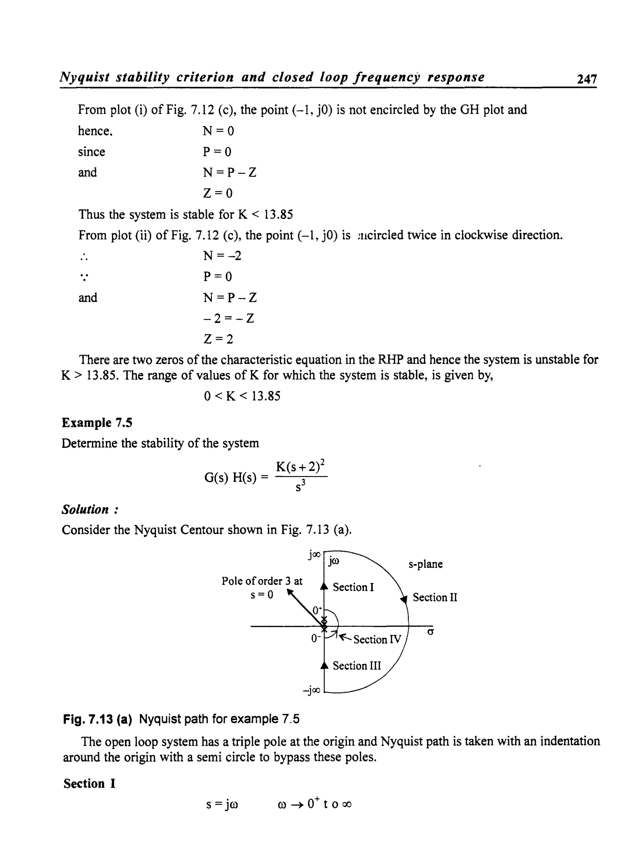 Nyquist stability criterion and closed loop frequency response
From plot (i) of Fig. 7.12 (c), the point (-1, jO) is not encircled by the GH plot and
hence. N = 0
since P = 0
and N=P-Z
z=o
Thus the system is stable for K < 13.85
From plot (ii) of Fig. 7.12 (c), the point (-1, jO) is :ucircled twice in clockwise direction.
.. N=-2
and
P=O
N=P-Z
-2=-Z
Z=2
247
There are two zeros ofthe characteristic equation in the RHP and hence the system is unstable for
K> 13.85. The range of values ofK for which the system is stable, is given by,
0< K < 13.85
Example 7.5
Determine the stability of the system
K(s+2)2
G(s) H(s) = 3
S
Solution:
Consider the Nyquist Centour shown in Fig. 7.13 (a).
joo .
JO> s-plane
Section II
(J
Fig. 7.13 (a) Nyquist path for example 7.5
The open loop system has a triple pole at the origin and Nyquist path is taken with an indentation
around the origin with a semi circle to bypass these poles.
Section I
s = jc.o c.o ~ 0+ t 0 00
 