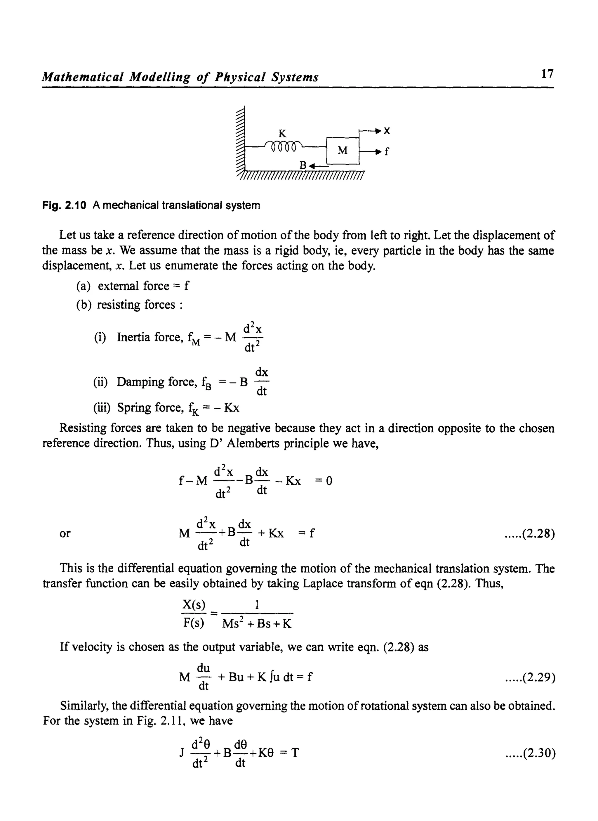 Mathematical Modelling of Physical Systems 17
x
f
Fig. 2.10 A mechanical translational system
Let us take a reference direction of motion ofthe body from left to right. Let the displacement of
the mass be x. We assume that the mass is a rigid body, ie, every particle in the body has the same
displacement, x. Let us enumerate the forces acting on the body.
(a) external force = f
(b) resisting forces :
(i) Inertia force, fM = _ M d2~
dt
dx
(ii) Damping force, fB = - B dt
(iii) Spring force, fK = - Kx
Resisting forces are taken to be negative because they act in a direction opposite to the chosen
reference direction. Thus, using D' Alemberts principle we have,
f-M d
2
x_ B dx -Kx
dt2 dt
=0
d2
x dx
M-+B-+Kx =f
dt2 dt
or .....(2.28)
This is the differential equation governing the motion of the mechanical translation system. The
transfer function can be easily obtained by taking Laplace transform of eqn (2.28). Thus,
Xes)
--=-~---
F(s) MS2 + Bs+ K
If velocity is chosen as the output variable, we can write eqn. (2.28) as
du
M - + Bu + K Iu dt = f
dt
.....(2.29)
Similarly, the differential equation governing the motion ofrotational system can also be obtained.
For the system in Fig. 2. I 1, we have
d2
e deJ -2 + B-+Ke = T .....(2.30)
dt dt
 