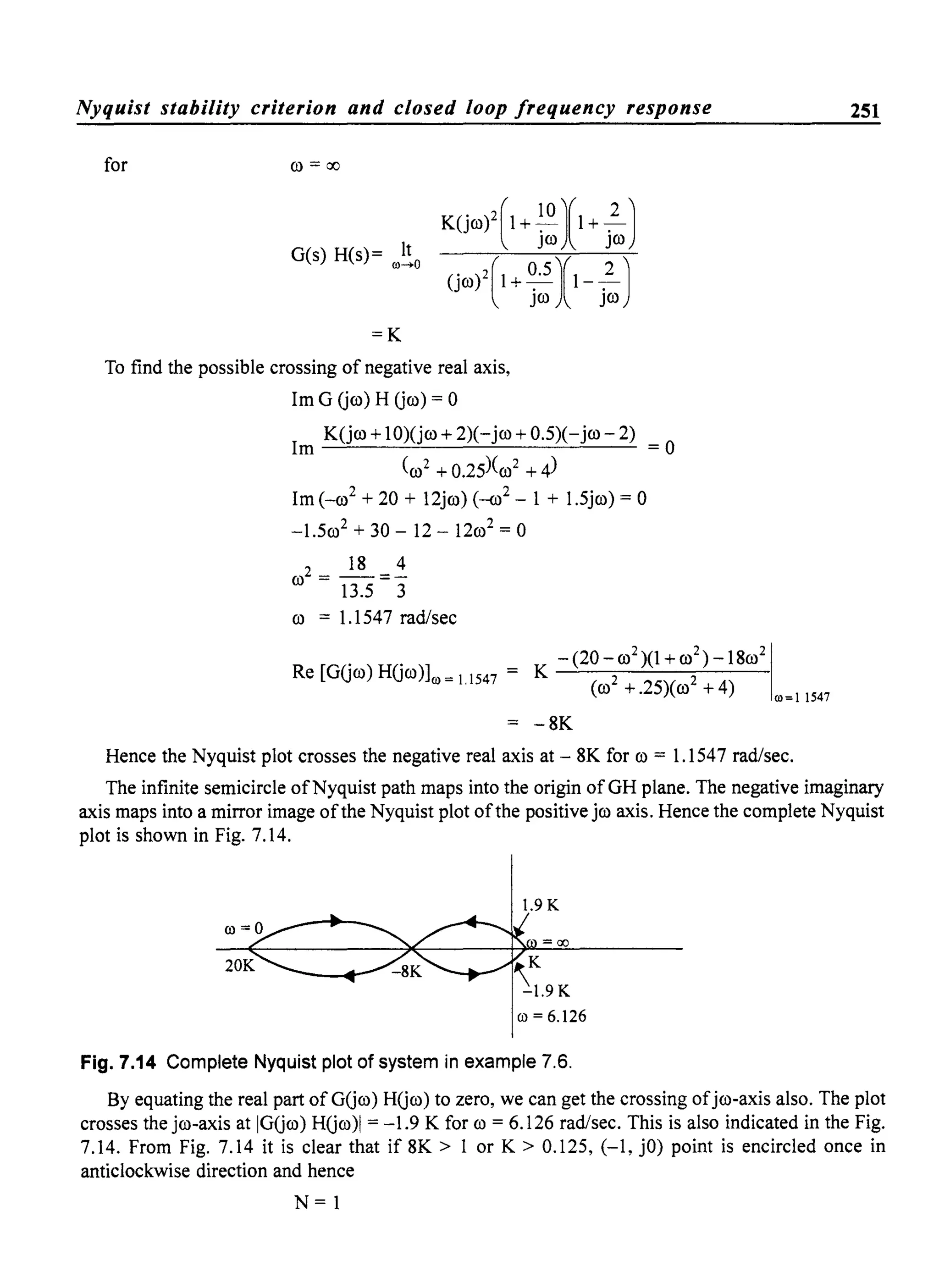 Nyquist stability criterion and closed loop frequency response
for co =00
G(s) H(s)= It00.....0
=K
To find the possible crossing of negative real axis,
1m G (jco) H (jco) = 0
K(jco + 1O)(jco + 2)(- jco + 0.5)(-jco - 2)
1m =0
(co2 + 0.25)(co2 + 4)
1m (_co2
+ 20 + 12jco)(-o? - 1 + 1.5jco) = 0
-1.5co2
+ 30 - 12 - 12co2
= 0
IS 4
co2 = --=-
13.5 3
co = 1.1547 rad/sec
Re [G(jco) H(jco)]0) =11547 =
K -(20-C0
2
)(1+co
2
)-ISoo
2
1
(co
2
+.25)(co
2
+4) 00=11547
-SK
Hence the Nyquist plot crosses the negative real axis at - SK for co = 1.1547 rad/sec.
251
The infinite semicircle ofNyquist path maps into the origin of GH plane. The negative imaginary
axis maps into a mirror image ofthe Nyquist plot ofthe positive jco axis. Hence the complete Nyquist
plot is shown in Fig. 7.14.
1.9 K
ro=6.126
Fig. 7.14 Complete Nyquist plot of system in example 7.6.
By equating the real part of G(jco) H(jco) to zero, we can get the crossing ofjco-axis also. The plot
crosses the jco-axis at IG(jco) H(jco)1 = -1.9 K for co = 6.126 rad/sec. This is also indicated in the Fig.
7.14. From Fig. 7.14 it is clear that if SK > 1 or K > 0.125, (-1, jO) point is encircled once in
anticlockwise direction and hence
N= 1
 