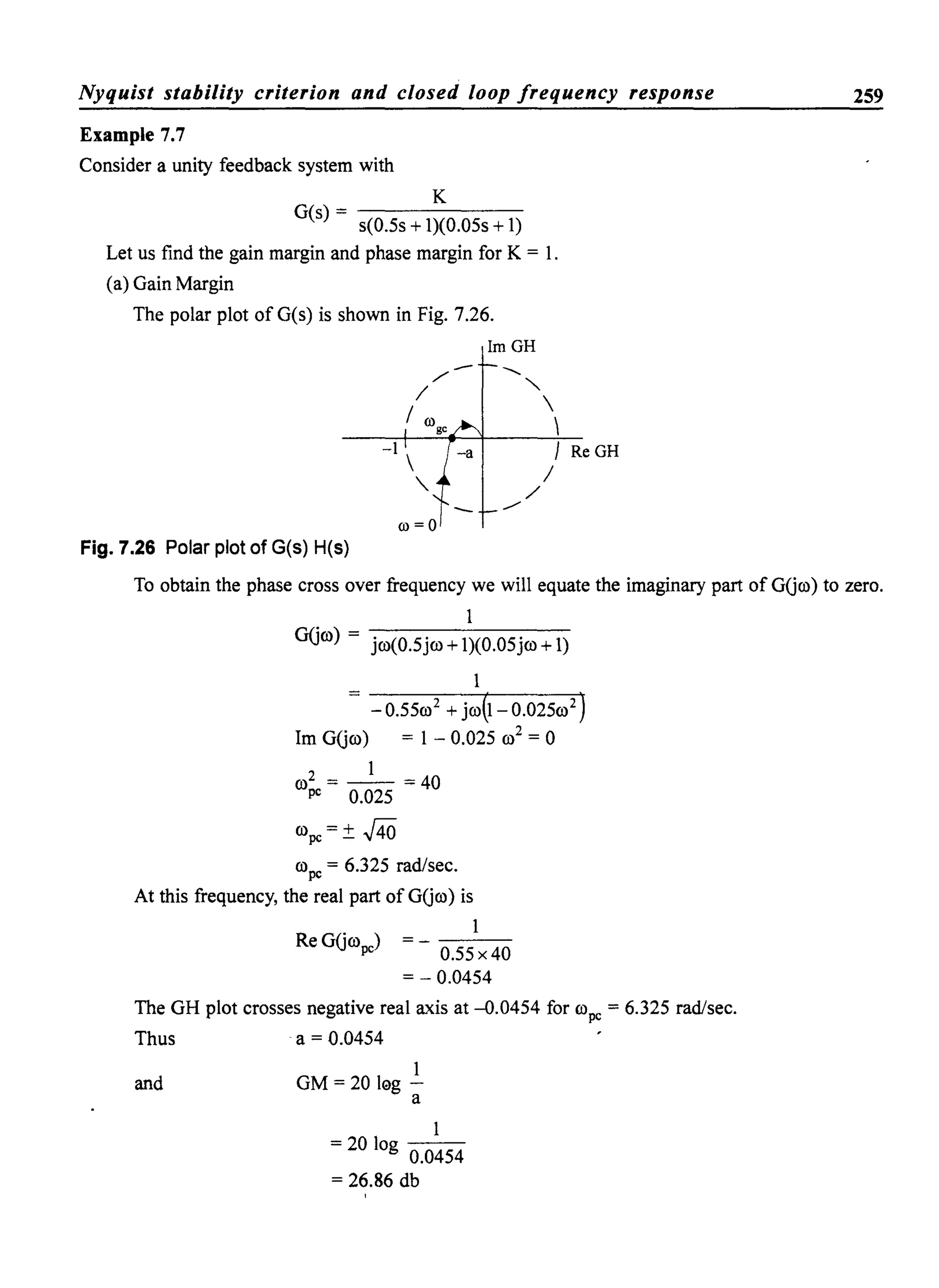Nyquist stability criterion and closed loop frequency response
Example 7.7
Consider a unity feedback system with
K
G(s) - - - - - - -
s(0.5s + 1)(0.05s + 1)
Let us find the gain margin and phase margin for K = 1.
(a) Gain Margin
The polar plot ofG(s) is shown in Fig. 7.26.
ImGH
-.......
~
ill = 0
Fig. 7.26 Polar plot of G(s) H(s)
"-


J Re GH
/
/
259
To obtain the phase cross over frequency we will equate the imaginary part of GUro) to zero.
1
GUro) = jro(0.5jro +1)(0.05jm +1)
1
- 0.55ro2
+ jro(I - 0.025ro2
)
1m GUm) = 1 - 0.025 ro2
= 0
1
ro~e = 0.025 = 40
rope = ± J40
rope = 6.325 rad/sec.
At this frequency, the real part of GUro) is
. 1
Re GUrope) = - 0.55 x 40
= - 0.0454
The GH plot crosses negative real axis at -0.0454 for rope = 6.325 rad/sec.
Thus a = 0.0454
1
and GM = 20 leg -
a
1
= 20 log 0.0454
= 26.86 db
 
