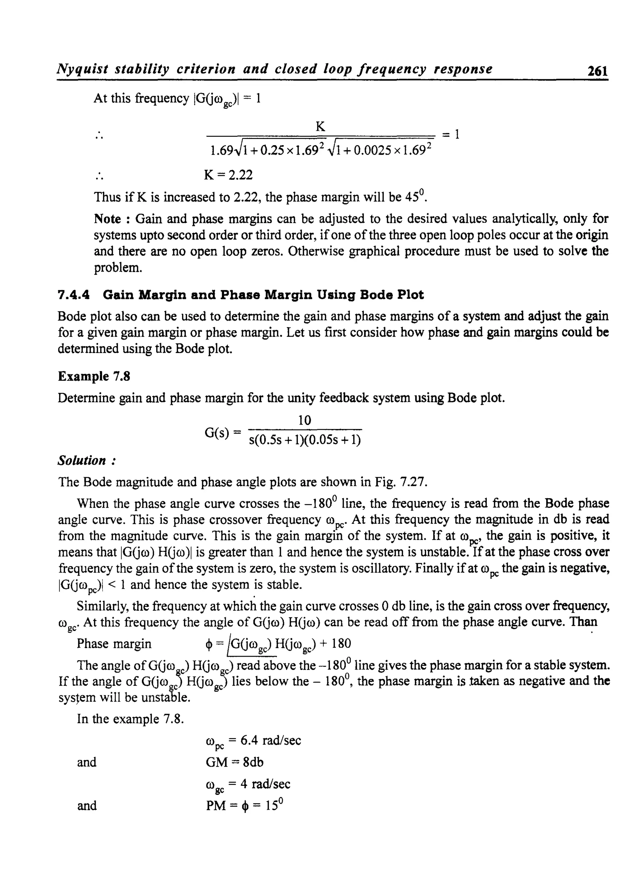 Nyquist stability criterion and closed loop frequency response 261
At this frequency IGGrogc)1 = 1
K
--;:====,...-,====== = 1
1.69Jl + 0.25 x 1.692
Jl + 0.0025 x 1.692
K= 2.22
Thus ifK is increased to 2.22, the phase margin will be 45°.
Note: Gain and phase margins can be adjusted to the desired values analytically, only for
systems upto second order or third order, ifone ofthe three open loop poles occur at the origin
and there are no open loop zeros. Otherwise graphical procedure must be used to solve the
problem.
7.4.4 Gain Margin and Phase Margin Using Bode Plot
Bode plot also can be used to determine the gain and phase margins of a system and adjust the gain
for a given gain margin or phase margin. Let us first consider how phase and gain margins could be
determined using the Bode plot.
Example 7.8
Determine gain and phase margin for the unity feedback system using Bode plot.
10
G(s) = s(0.5s + 1)(0.05s +1)
Solution:
The Bode magnitude and phase angle plots are shown in Fig. 7.27.
When the phase angle curve crosses the -180° line, the frequency is read from the Bode phase
angle curve. This is phase crossover frequency ropc' At this frequency the magnitude in db is read
from the magnitude curve. This is the gain margin of the system. If at ropc' the gain is positive, it
means that IGGro) HGro)1 is greater than 1 and hence the system is unstable. Ifat the phase cross over
frequency the gain ofthe system is zero, the system is oscillatory. Finally ifat ropc the gain is negative,
IGGropc)1 < 1 and hence the system .is stable.
Similarly, the frequency at which the gain curve crosses 0 db line, is the gain cross over frequency,
ro c' At this frequency the angle of GGro) HGro) can be read off from the phase angle curve. Thang .
Phase margin ~ = !GGrogc) HGrogc) + 180
The angle of GGro~c) HGrogc) read above the -180° line gives the phase margin for a stable system.
If the angle ofGGro~c) HGrogc) lies below the - 180°, the phase margin is taken as negative and the
system will be unstable.
In the example 7.8.
and
and
ropc = 6.4 rad/sec
GM=8db
rogc = 4 rad/sec
PM = ~ = 15°
 