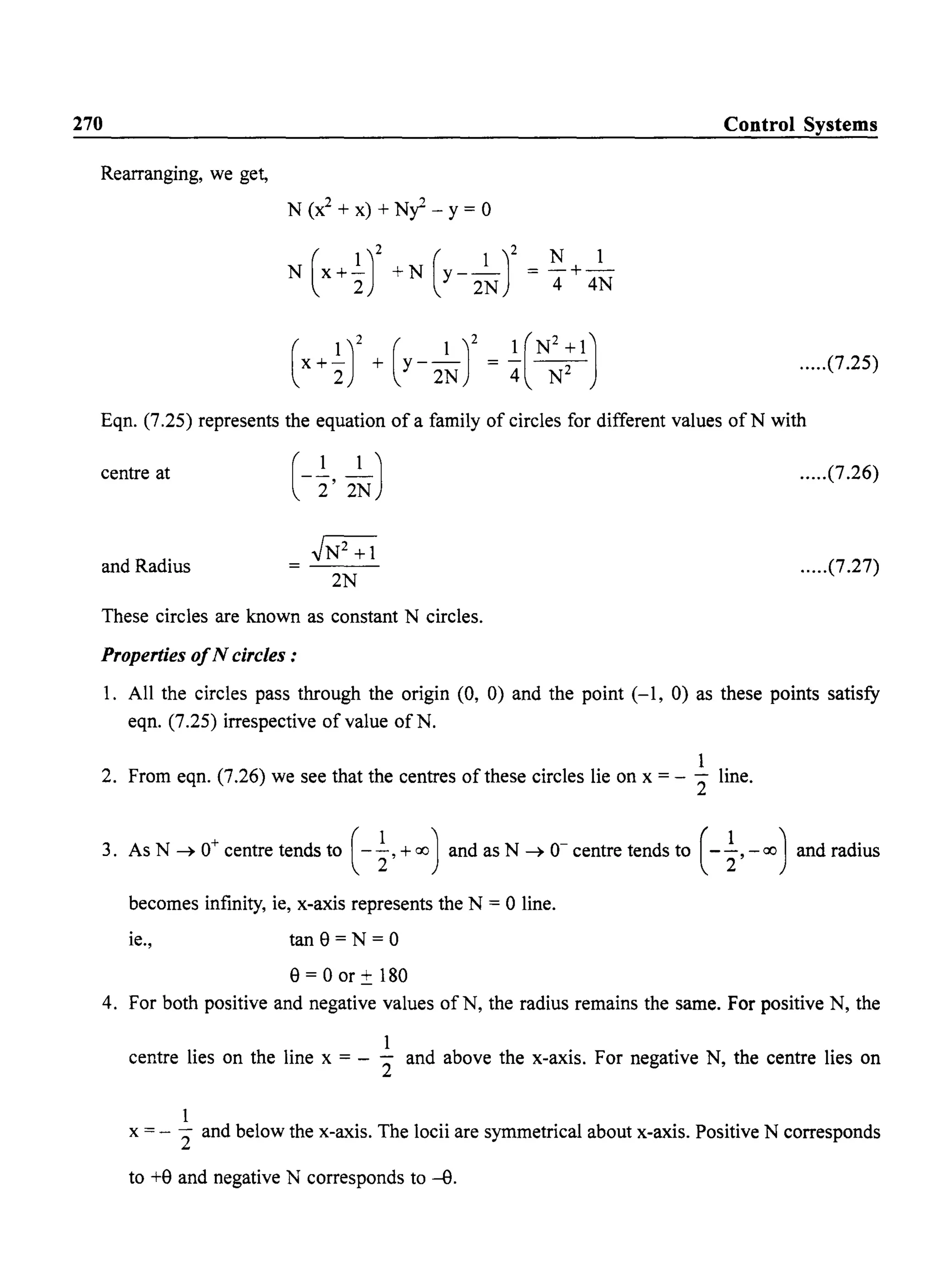270 Control Systems
Rearranging, we get,
N (X
2
+ x) + Ny - Y= 0
N (X+~r +N (y- 2~r = ~ + 4~
.....(7.25)
Eqn. (7.25) represents the equation of a family of circles for different values of N with
centre at .....(7.26)
and Radius
~
2N
.....(7.27)
These circles are known as constant N circles.
Properties ofN circles:
1. All the circles pass through the origin (0, 0) and the point (-1, 0) as these points satisfy
eqn. (7.25) irrespective of value of N.
1
2. From eqn. (7.26) we see that the centres of these circles lie on x = - 2" line.
3. As N ~ 0+ centre tends to ( -i,+ 00) and as N ~ 0- centre tends to (-~, -00) and radius
becomes infinity, ie, x-axis represents the N = 0 line.
ie., tan8=N=0
8 = 0 or ± 180
4. For both positive and negative values ofN, the radius remains the same. For positive N, the
1
centre lies on the line x = - 2" and above the x-axis. For negative N, the centre lies on
1
x = - 2" and below the x-axis. The locii are symmetrical about x-axis. Positive N corresponds
to +8 and negative N corresponds to --e.
 