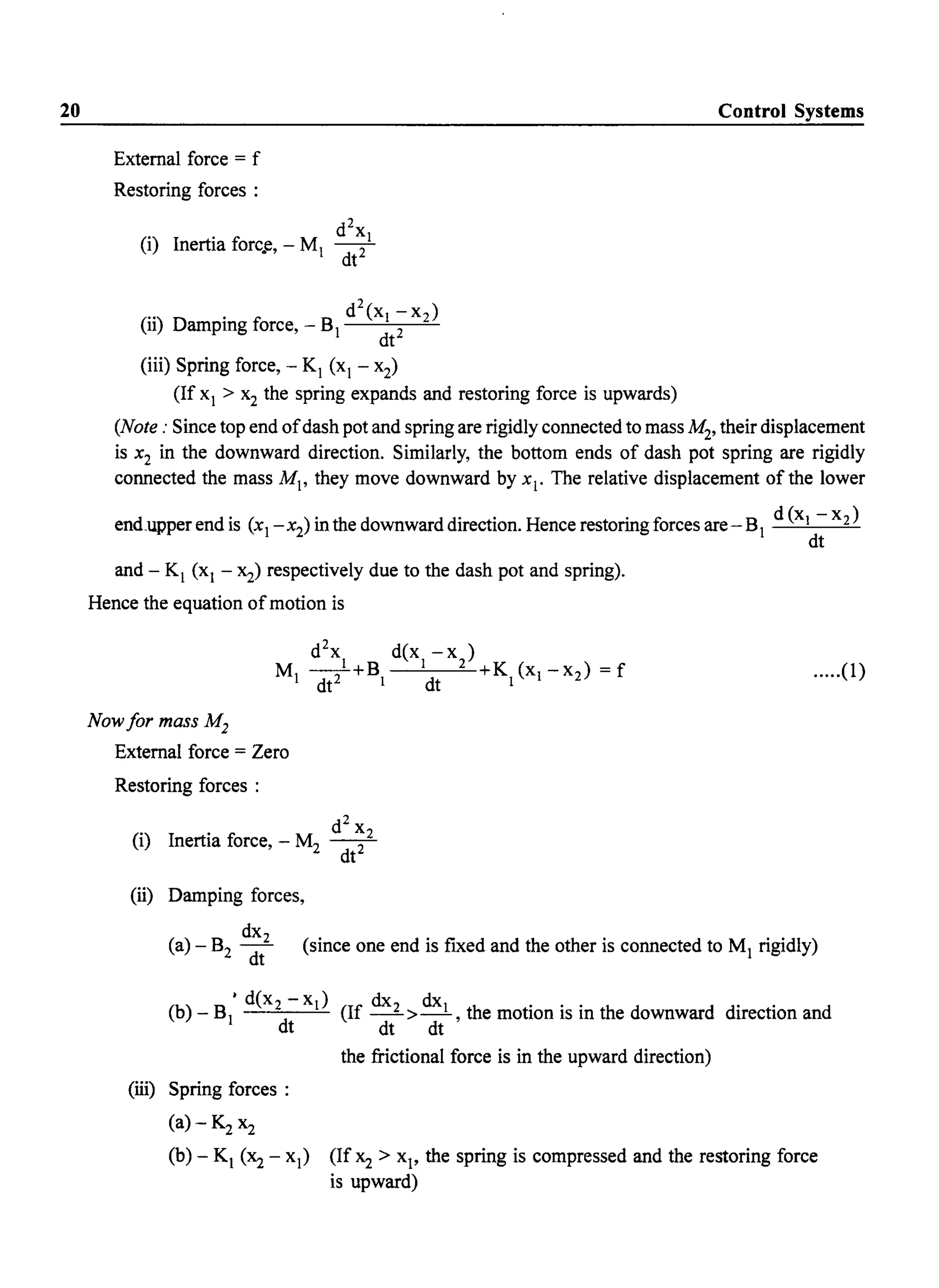 20
External force = f
Restoring forces :
d2
x
(i) Inertia forc.e, - Ml -2-1
dt
(
..) . fi d
2
(XI -X2)
11 Dampmg orce, - Bl 2
dt
(iii) Spring force, - Kl (xl - x2)
(If xl > x2 the spring expands and restoring force is upwards)
Control Systems
(Note: Since top end ofdash pot and spring are rigidly connected to mass M2, their displacement
is x2 in the downward direction. Similarly, the bottom ends of dash pot spring are rigidly
connected the mass Ml' they move downward by Xl' The relative displacement of the lower
end_upper end is (xl
-x2
) in the downward direction. Hence restoring forces are-Bl d (XI - x2)
dt
and - Kl (xl - x2) respectively due to the dash pot and spring).
Hence the equation ofmotion is
Now for mass M2
External force = Zero
Restoring forces :
d2
x
(i) Inertia force, - M2 -2_2
dt
.....(1)
(li) Damping forces,
dX2
(a) - B2 dt (since one end is fixed and the other is connected to Ml rigidly)
(b) - B • d(x2 - XI) (If dx2 > dXI , the motion is in the downward direction and
1 dt dt dt
(iii) Spring forces :
(a) - K2 x2
the frictional force is in the upward direction)
(b) - Kl (Xz - Xl) (If Xz > Xl' the spring is compressed and the restoring force
is upward)
 