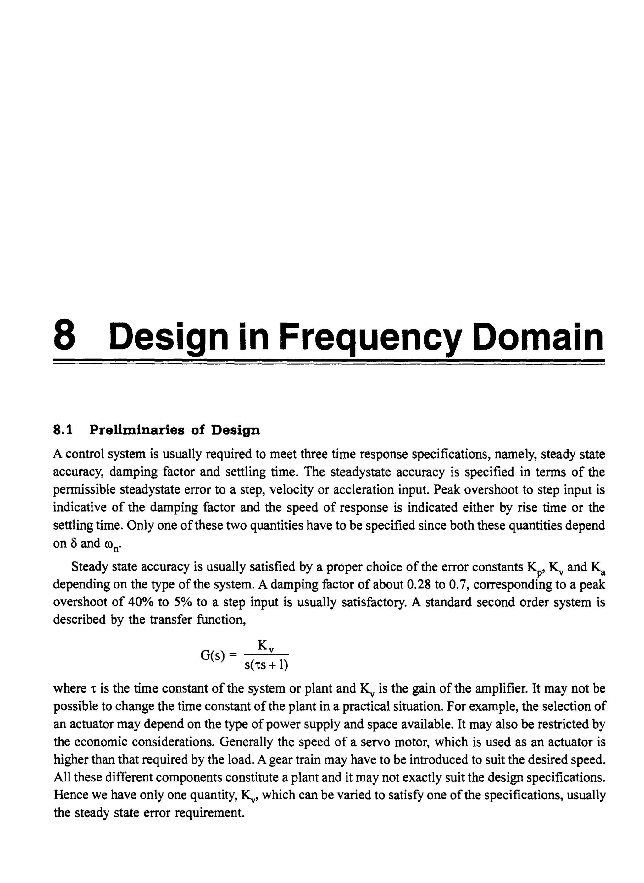 8 Design in Frequency Domain
8.1 Preliminaries of Design
A control system is usually required to meet three time response specifications, namely, steady state
accuracy, damping factor and settling time. The steadystate accuracy is specified in terms of the
permissible steadystate error to a step, velocity or accleration input. Peak overshoot to step input is
indicative of the damping factor and the speed of response is indicated either by rise time or the
settling time. Only one ofthese two quantities have to be specified since both these quantities depend
on 8 and oon.
Steady state accuracy is usually satisfied by a proper choice of the error constants Kp' ~ and Ka
depending on the type ofthe system. A damping factor of about 0.28 to 0.7, corresponding to a peak
overshoot of 40% to 5% to a step input is usually satisfactory. A standard second order system is
described by the transfer function,
Kv
G(s) - --'--
s('ts + 1)
where 't is the time constant of the system or plant and ~ is the gain of the amplifier. It may not be
possible to change the time constant ofthe plant in a practical situation. For example, the selection of
an actuator may depend on the type of power supply and space available. It may also be restricted by
the economic considerations. Generally the speed of a servo motor, which is used as an actuator is
higher than that required by the load. A gear train may have to be introduced to suit the desired speed.
All these different components constitute a plant and it may not exactly suit the design specifications.
Hence we have only one quantity, ~, which can be varied to satisfy one ofthe specifications, usually
the steady state error requirement.
 