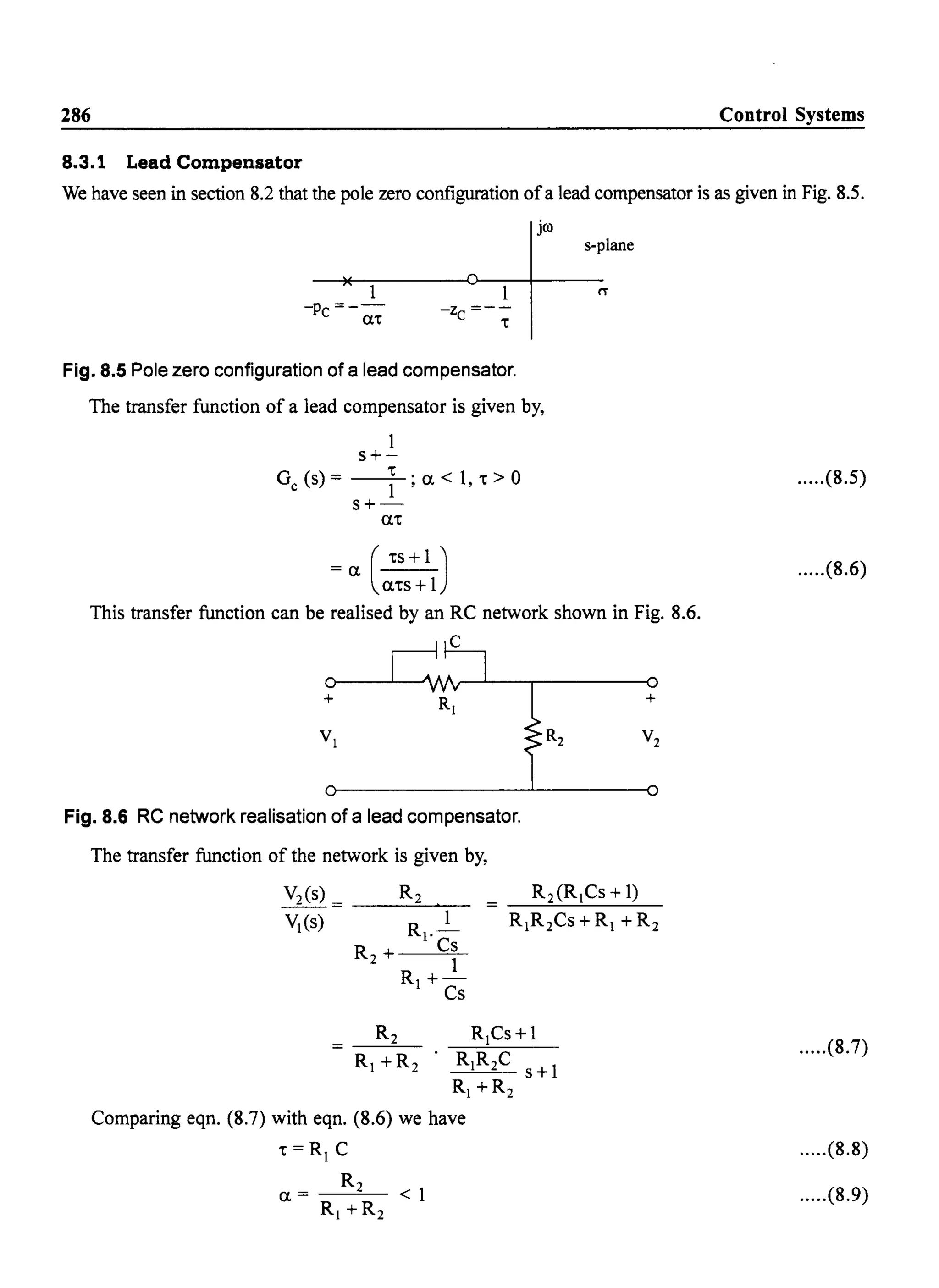 286 Control Systems
8.3.1 Lead Compensator
We have seen in section 8.2 that the pole zero configuration ofa lead compensator is as given in Fig. 8.5.
jro
1
-Pc=--
(n
-z =--
C 't
Fig. 8.5 Pole zero configuration of a lead compensator.
The transfer function of a lead compensator is given by,
1
s+-
G (s) = __'t_. a < 1 't > 0
c 1"
s+-
a't
(
'ts+1 J= a a'ts + 1
s-plane
This transfer function can be realised by an RC network shown in Fig. 8.6.
c
+
Fig. 8.6 RC network realisation of a lead compensator.
The transfer function of the network is given by,
V2(s) = _ _R--=2,--,,"-_
VI(S) R
I
._1
R + Cs
2 1
R+-
I Cs
R +R2
Comparing eqn. (8.7) with eqn. (8.6) we have
't = R C
R2
0.= <1
R +R2
+
.....(8.5)
.....(8.6)
.....(8.7)
.....(8.8)
.....(8.9)
 
