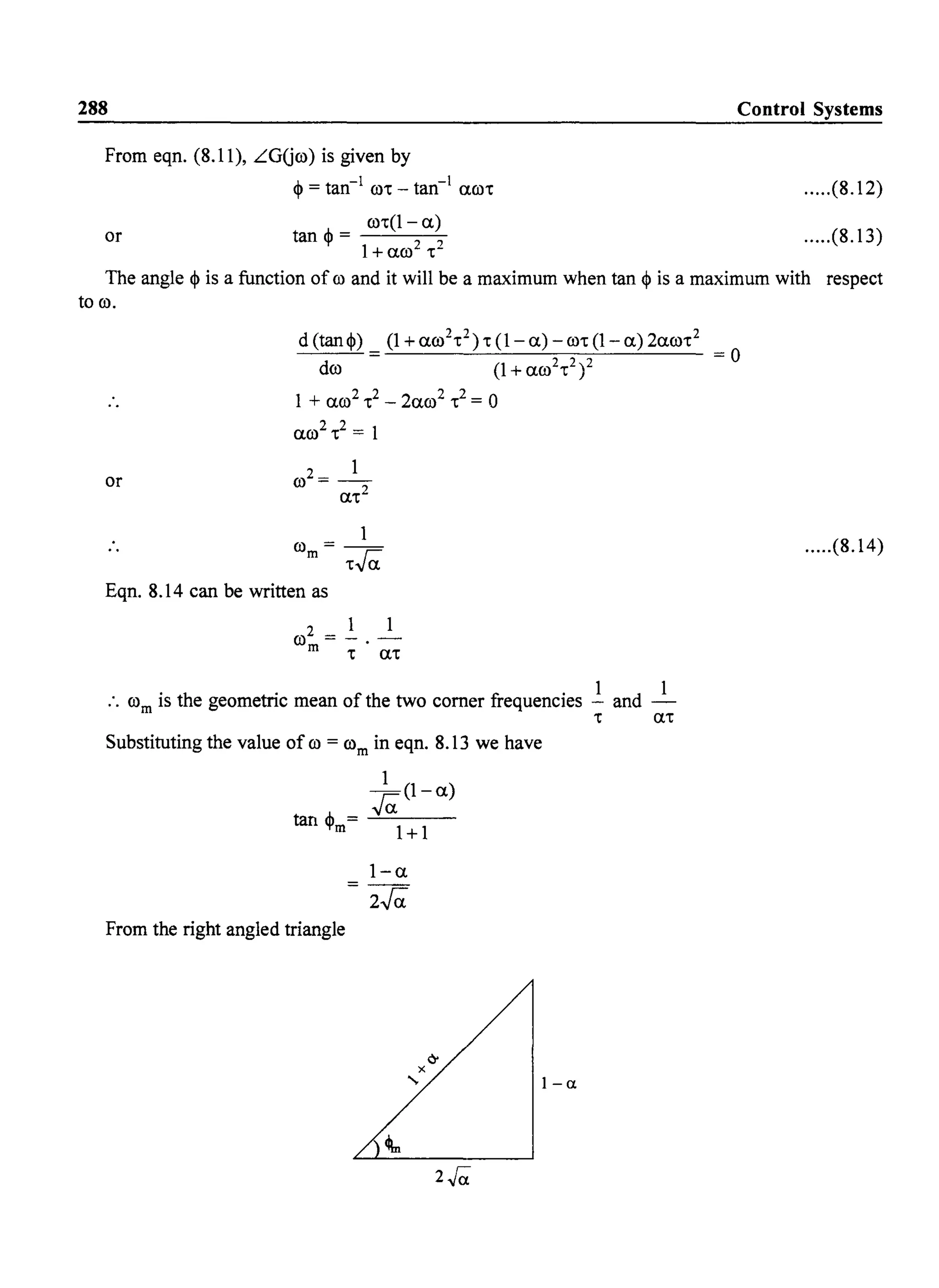 288 Control Systems
From eqn. (8.11), LGUro) is given by
~ = tan-l
ro. - tan-1
aro. .....(8.12)
,j.. ro.(l - a)
tan 'I' = ---'------''-
1+ aro2 .2
or .....(8.13)
The angle <l> is a function of ro and it will be a maximum when tan ~ is a maximum with respect
to ro.
or
d (tan~)
dro
1 + aro2 .2 _ 2aro2 .2 = 0
aro2
•
2
= 1
1
rom = .ra.
Eqn. 8.14 can be written as
:. rom is the geometric mean of the two corner frequencies ..!. and _I_
Substituting the value of ro = rom in eqn. 8.13 we have
1
ra.(l-a)
tan ~m= --'--=-=--1-+-1-
From the right angled triangle
1-0.
- 2ra.
2./0.
• a.
I-a
.....(8.14)
 