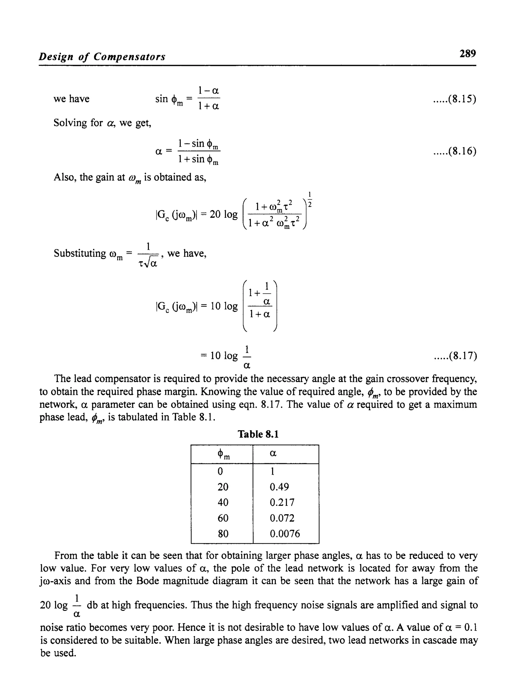 Design of Compensators
we have
Solving for a, we get,
I-a
sin ~ =--
m 1+a
I-sin ~m
a=
1+sin ~m
Also, the gain at (j)m is obtained as,
Substituting rom = ~, we have,
'tva
289
.....(8.15)
.....(8.16)
1
=101og- .....(8.17)
a
The lead compensator is required to provide the necessary angle at the gain crossover frequency,
to obtain the required phase margin. Knowing the value of required angle, rpm' to be provided by the
network, a parameter can be obtained using eqn. 8.17. The value of a required to get a maximum
phase lead, rpm' is tabulated in Table 8.1.
Table 8.1
~m a
0 1
20 0.49
40 0.217
60 0.072
80 0.0076
From the table it can be seen that for obtaining larger phase angles, a has to be reduced to very
low value. For very low values of a, the pole of the lead network is located for away from the
jro-axis and from the Bode magnitude diagram it can be seen that the network has a large gain of
20 log ~ db at high frequencies. Thus the high frequency noise signals are amplified and signal to
a
noise ratio becomes very poor. Hence it is not desirable to have low values of a. A value of a = 0.1
is considered to be suitable. When large phase angles are desired, two lead networks in cascade may
be used.
 