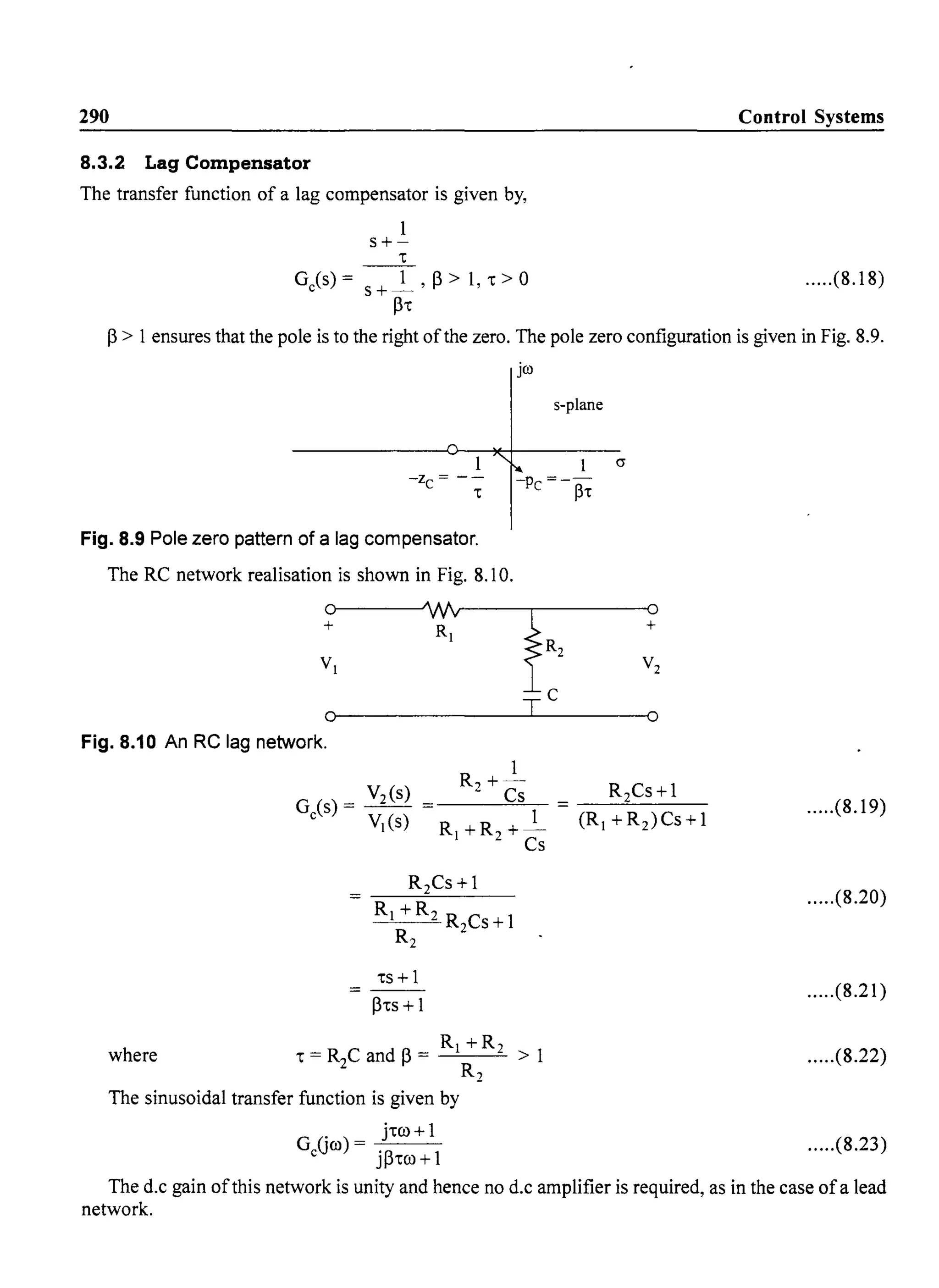 290
8.3.2 Lag Compensator
The transfer function of a lag compensator is given by,
1
s+-
't
Ge(s) = S + _1 ,p > 1, 't> 0
P't
Control Systems
.....(8.18)
P> 1ensures that the pole is to the right ofthe zero. The pole zero configuration is given in Fig. 8.9.
jco
s-plane
1 (J
-z = -- -p =--
C 't C ~'t
Fig. 8.9 Pole zero pattern of a lag compensator.
The RC network realisation is shown in Fig. 8.10.
0 Wv
fR,+ R,
V,
0 T
C
Fig. 8.10 An RC lag network.
1
0
+
V2
0
R+-
2 Cs R2Cs+l
'ts + 1
- - -
P'ts + 1
1
R, +R2 +-
Cs
R, +R2
where 't = R2C and P= > 1
R2
The sinusoidal transfer function is given by
G Gro) = j'tro +1
e jp'tro +1
.....(8.19)
.....(8.20)
.....(8.21)
.....(8.22)
.....(8.23)
The d.c gain ofthis network is unity and hence no d.c amplifier is required, as in the case ofa lead
network.
 