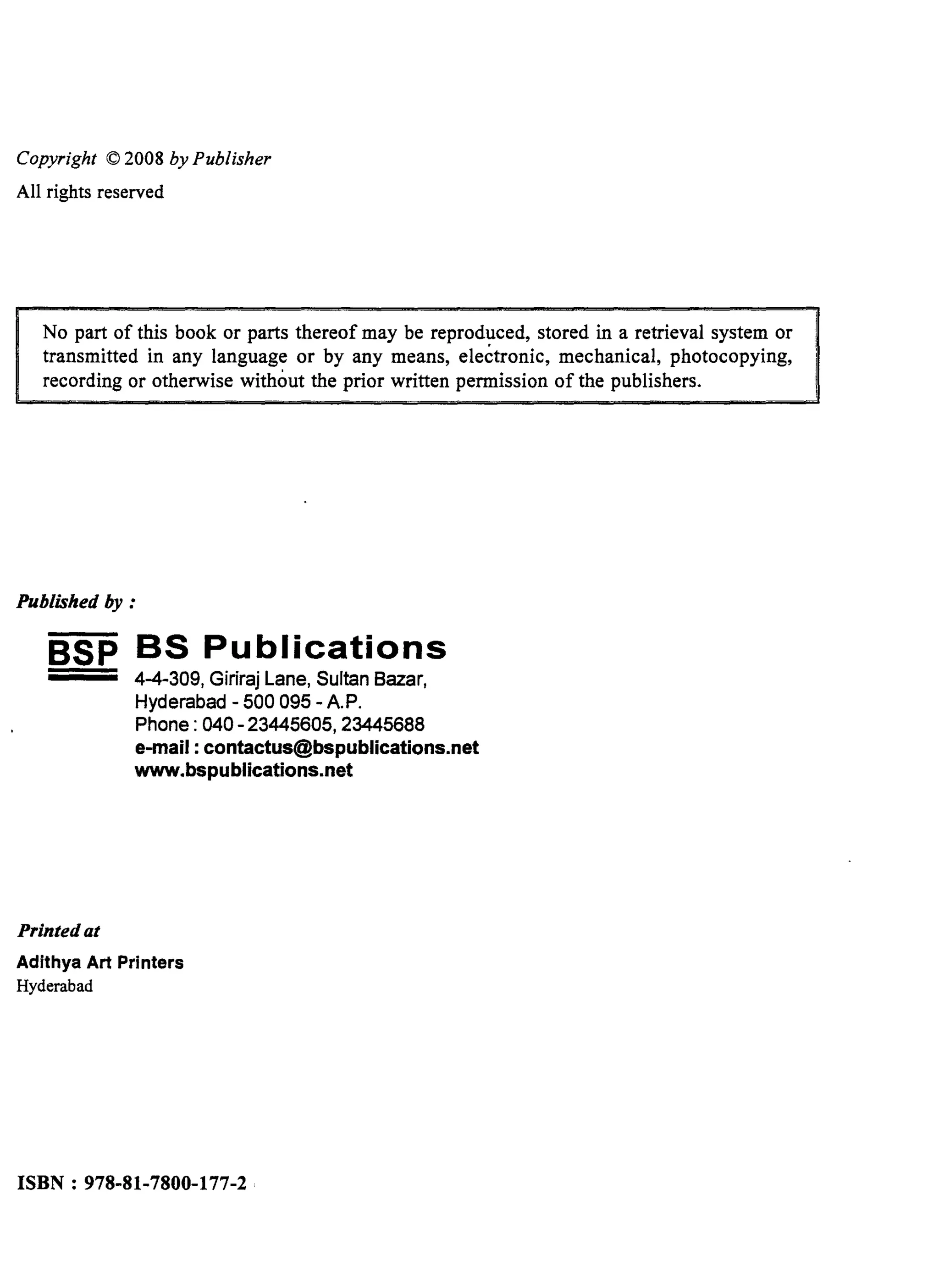 Copyright © 2008 by Publisher
All rights reserved
No part of this book or parts thereof may be reproduced, stored in a retrieval system or
transmitted in any language or by any means, electronic, mechanical, photocopying,
recording or otherwise without the prior written permission of the publishers.
Published by :
SSP BS Publications
Printed at
4-4-309, Giriraj Lane, Sultan Bazar,
Hyderabad - 500 095 - A.P.
Phone: 040-23445605,23445688
e-mail: contactus@bspublications.net
www.bspublications.net
Adithya Art Printers
Hyderabad
ISBN: 978-81-7800-177-2 (HB)
 
