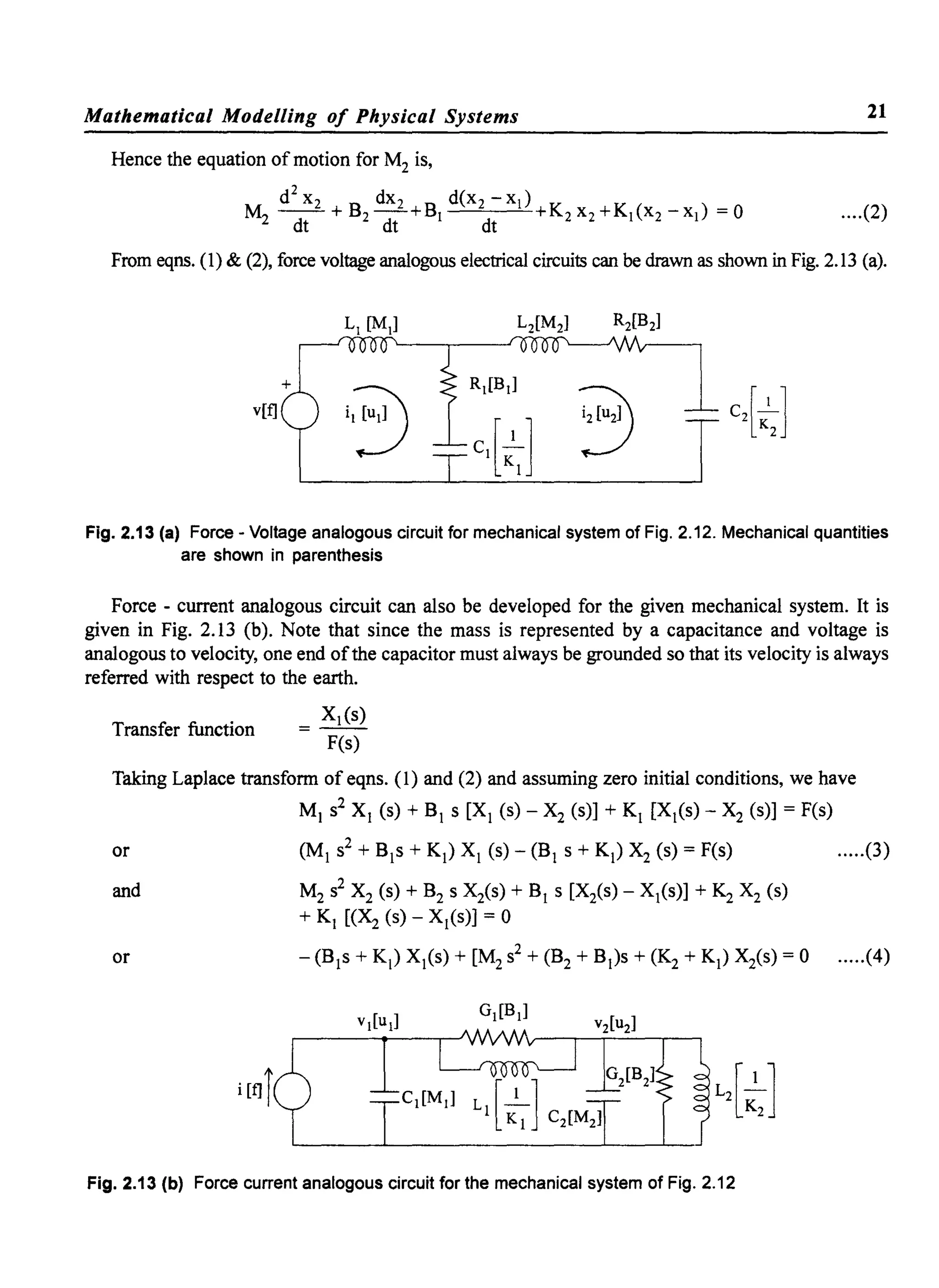 Mathematical Modelling of Physical Systems 21
Hence the equation of motion for M2 is,
d
2
x2 dX2 d(x2 - Xl)
M2 ~+B2~+BI dt +K2X2+KI(X2-XI) =0 ....(2)
From eqns. (l) & (2), force voltage analogous electrical circuits can be drawn as shown in Fig. 2.13 (a).
v[t]
Fig. 2.13 (a) Force - Voltage analogous circuit for mechanical system of Fig. 2.12. Mechanical quantities
are shown in parenthesis
Force - current analogous circuit can also be developed for the given mechanical system. It is
given in Fig. 2.13 (b). Note that since the mass is represented by a capacitance and voltage is
analogous to velocity, one end ofthe capacitor must always be grounded so that its velocity is always
referred with respect to the earth.
XI(s)
= - -
F(s)
Transfer function
Taking Laplace transform of eqns. (1) and (2) and assuming zero initial conditions, we have
MI s2 XI (s) + BI s [XI (s) - X2 (s)] + KI [XI(s) - X2 (s)] = F(s)
or (MI s2 + Bls + KI) XI (s) - (BI S + KI) X2 (s) = F(s) .....(3)
and M2 s2 X2 (s) + B2 s X2(s) + BI s [Xis) - XI(s)] + K2 X2 (s)
+ KI [(~ (s) - XI(s)] = 0
or - (Bls + KI) XI(s) + [M2s2 + (B2 + BI)s + (K2 + KI) Xis) = 0 .....(4)
Fig. 2.13 (b) Force current analogous circuit for the mechanical system of Fig. 2.12
 
