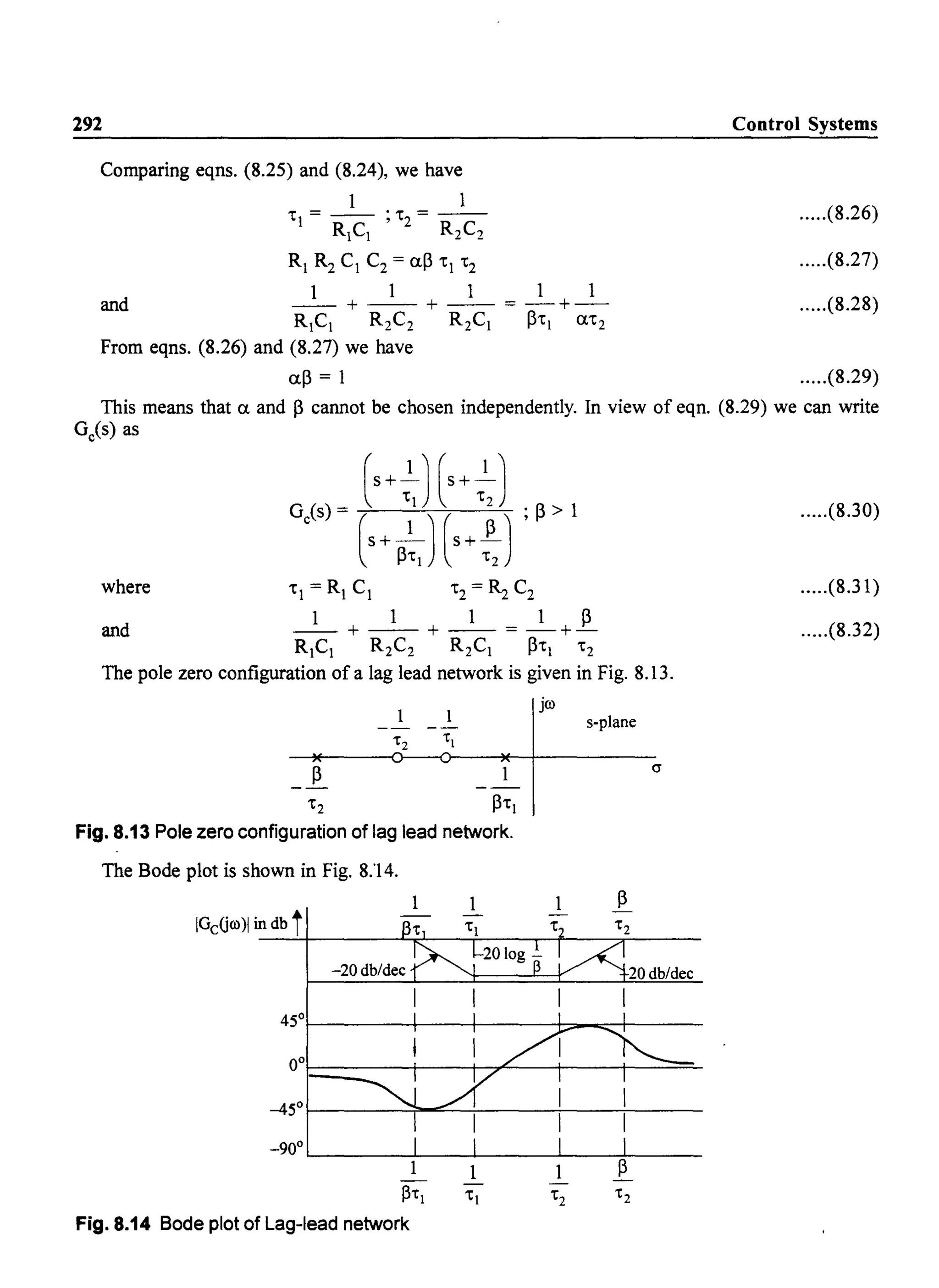 292
Comparing eqns. (8.25) and (8.24), we have
1 1
'I = - - ; '2 = - -
RICI R2 C2
RI R2 C1 C2= (l~ 'I '2
1 1 1 1 1
and - - + - - + - - = - + -
RICI R2C2 R2CI ~'l (l'2
From eqns. (8.26) and (8.27) we have
(l~ = 1
Control Systems
.....(8.26)
.....(8.27)
.....(8.28)
.....(8.29)
This means that (l and ~ cannot be chosen independently. In view of eqn. (8.29) we can write
Ge(s) as
G(s)~ [s+~)[s+~) ;~>l
c (s+_1) (s+-.!)
~'l '2
where 'I = RI C1 '2 = ~ C2
1 1 1 1 ~
and - - + - - + - - = -+-
RICI R2C2 R2CI ~'l '2
The pole zero configuration of a lag lead network is given in Fig. 8.13.
jro
s-plane
~
'2 ~'l
Fig. 8.13 Pole zero configuration of lag lead network.
The Bode plot is shown in Fig. 8.'14.
1
IGcGro)1 in db t-~----~~--+----~+--~------
-20 db/dec 20 db/dec
45°1-------+-----+-----+::::_~---
-900
'--_ _ _ _~_ ___J._ _ _ _...J....._~:----
~1:1
Fig. 8.14 Bode plot of Lag-lead network
.....(8.30)
.....(8.31)
.....(8.32)
 