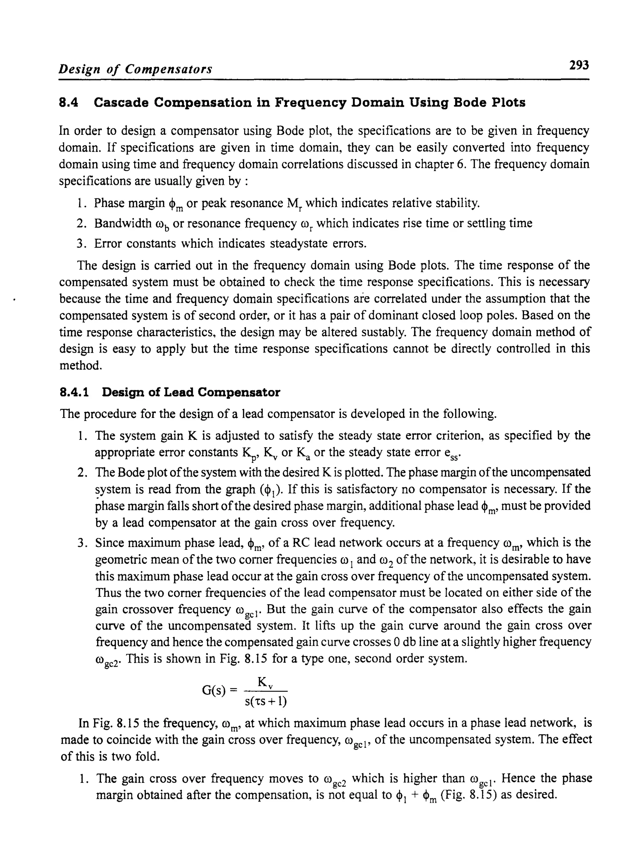 Design of Compensators 293
8.4 Cascade Compensation in Frequency Domain Using Bode Plots
In order to design a compensator using Bode plot, the specifications are to be given in frequency
domain. If specifications are given in time domain, they can be easily converted into frequency
domain using time and frequency domain correlations discussed in chapter 6. The frequency domain
specifications are usually given by :
1. Phase margin ~m or peak resonance Mr which indicates relative stability.
2. Bandwidth rob or resonance frequency ror which indicates rise time or settling time
3. Error constants which indicates steadystate errors.
The design is carried out in the frequency domain using Bode plots. The time response of the
compensated system must be obtained to check the time response specifications. This is necessary
because the time and frequency domain specifications are correlated under the assumption that the
compensated system is of second order, or it has a pair of dominant closed loop poles. Based on the
time response characteristics, the design may be altered sustably. The frequency domain method of
design is easy to apply but the time response specifications cannot be directly controlled in this
method.
8.4.1 Design of Lead Compensator
The procedure for the design of a lead compensator is developed in the following.
1. The system gain K is adjusted to satisfy the steady state error criterion, as specified by the
appropriate error constants ~, ~ or Ka or the steady state error ess'
2. The Bode plot ofthe system with the desired Kis plotted. The phase margin ofthe uncompensated
system is read from the graph (~I)' If this is satisfactory no compensator is necessary. If the
phase margin falls short ofthe desired phase margin, additional phase lead ~m' must be provided
by a lead compensator at the gain cross over frequency.
3. Since maximum phase lead, $m' of a RC lead network occurs at a frequency rom' which is the
geometric mean ofthe two comer frequencies ro I and ro2 ofthe network, it is desirable to have
this maximum phase lead occur at the gain cross over frequency ofthe uncompensated system.
Thus the two comer frequencies of the lead compensator must be located on either side of the
gain crossover frequency rogel . But the gain curve of the compensator also effects the gain
curve of the uncompensated system. It lifts up the gain curve around the gain cross over
frequency and hence the compensated gain curve crosses 0 db line at a slightly higher frequency
roge2. This is shown in Fig. 8.15 for a type one, second order system.
K
G(s) = v
s('ts +1)
In Fig. 8.15 the frequency, rom' at which maximum phase lead occurs in a phase lead network, is
made to coincide with the gain cross over frequency, rogel' of the uncompensated system. The effect
of this is two fold.
1. The gain cross over frequency moves to roge2 which is higher than rogel . Hence the phase
margin obtained after the compensation, is not equal to $1 + $m (Fig. 8.15) as desired.
 