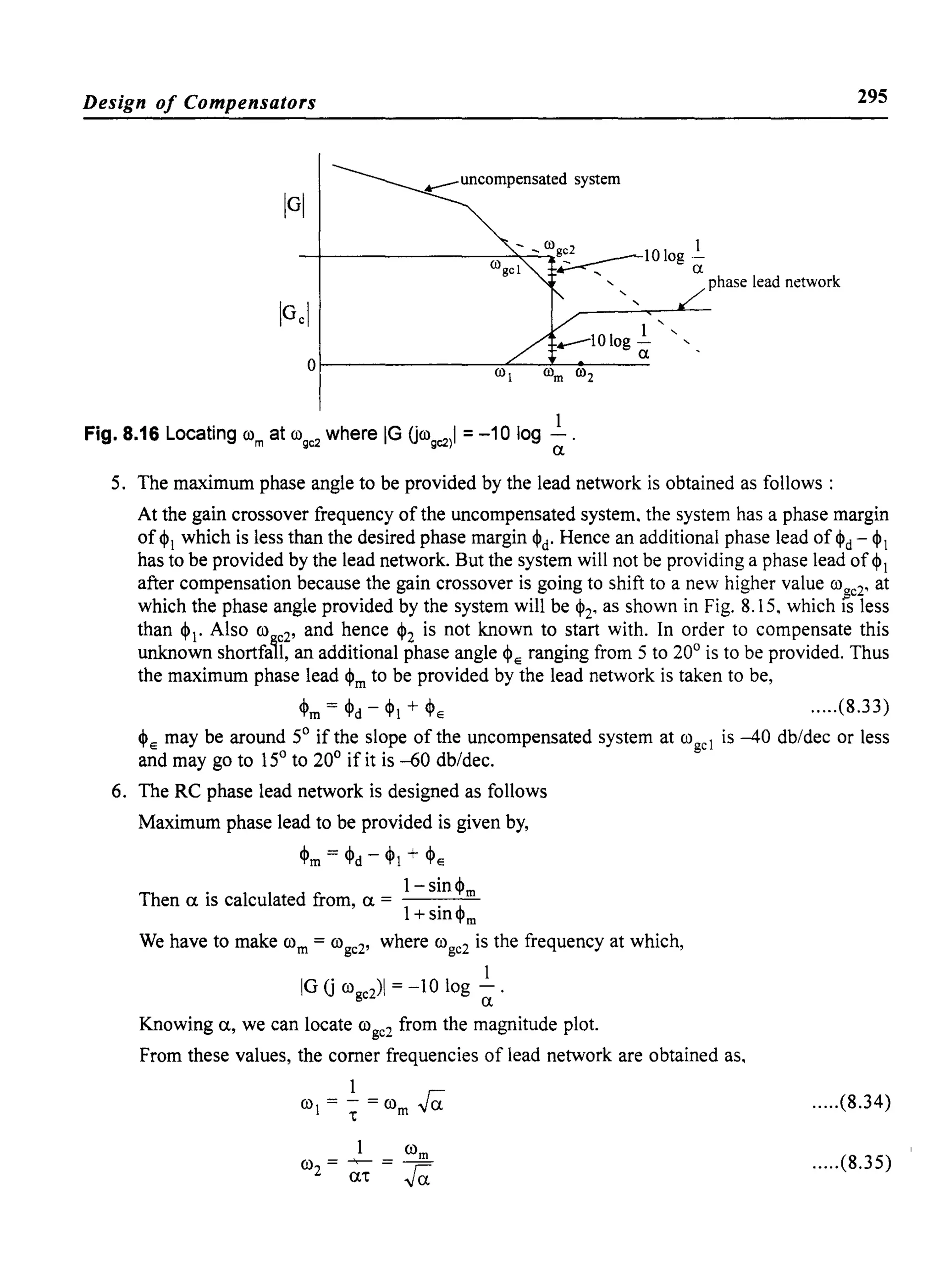 Design of Compensators 295
--l_ _ _ _ _ _ _----:-:-~'_,"__>tCOg:.2 _____10 log!
COgel .--:-, a
'- '- phase lead network
'-
Fig. 8.16 Locating com at co9C2
where IG Ucogc2)1 = -10 log ~.
5. The maximum phase angle to be provided by the lead network is obtained as follows:
At the gain crossover frequency of the uncompensated system. the system has a phase margin
of <PI which is less than the desired phase margin <Pd' Hence an additional phase lead of <Pd - <PI
has to be provided by the lead network. But the system will not be providing a phase lead of <PI
after compensation because the gain crossover is going to shift to a new higher value co$e2' at
which the phase angle provided by the system will be <P2' as shown in Fig. 8.15, which IS less
than <p. Also co e2' and hence <P2 is not known to start with. In order to compensate this
unknown shortfa'l, an additional phase angle <Pe ranging from 5 to 20° is to be provided. Thus
the maximum phase lead <Pm to be provided by the lead network is taken to be,
<Pm = <Pd - <PI + <Pe .....(8.33)
<Pe may be around 5° if the slope of the uncompensated system at cogcl is -40 db/dec or less
and may go to 15° to 20° if it is -60 db/dec.
6. The RC phase lead network is designed as follows
Maximum phase lead to be provided is given by,
<Pm = <Pd - <PI + <Pe
1-sin<pm
Then a is calculated from, a = ',h
1+ Stn't'm
We have to make com = coge2' where ())ge2 is the frequency at which,
. 1
IG G())ge2)1 = -10 log - .
a
Knowing a, we can locate ())ge2 from the magnitude plot.
From these values, the corner frequencies of lead network are obtained as.
1
co =-=()) raI "t m
.....(8.34)
.....(8.35)
 