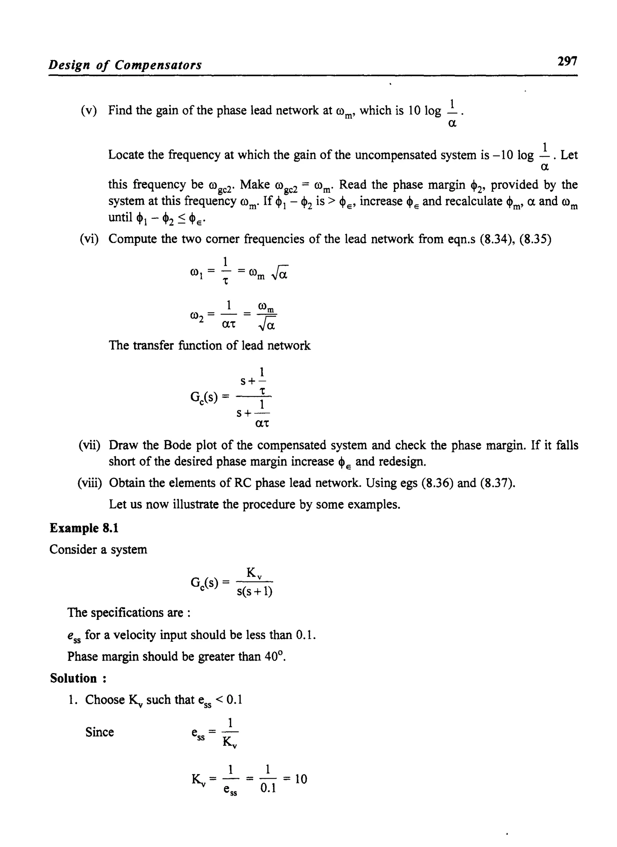 Design of Compensators
(v) Find the gain of the phase lead network at rom' which is 10 log ~.
a
297
Locate the frequency at which the gain of the uncompensated system is -10 log ~ . Let
a
this frequency be roge2. Make roge2 = rom' Read the phase margin ~2' provided by the
system at this frequency rom' If ~1 - ~2 is > ~E' increase ~E and recalculate ~m' a and rom
until ~1 - ~2 ~ ~E'
(vi) Compute the two comer frequencies of the lead network from eqn.s (8.34), (8.35)
1
ro1 = ~ = rom ra.
1 rom
ro2 = a. = ra.
The transfer function of lead network
1
s+-
Ge(s) = --~-
s+-
a.
(vii) Draw the Bode plot of the compensated system and check the phase margin. If it falls
short of the desired phase margin increase ~E and redesign.
(viii) Obtain the elements of RC phase lead network. Using egs (8.36) and (8.37).
Let us now illustrate the procedure by some examples.
Example 8.1
Consider a system
The specifications are :
Ky
G(s)- - -
e s(s +1)
ess for a velocity input should be less than 0.1.
Phase margin should be greater than 40°.
Solution:
1. Choose ~ such that ess < 0.1
Since
1
e = -
ss Ky
1 1
~= - = - = 10
ess 0.1
 