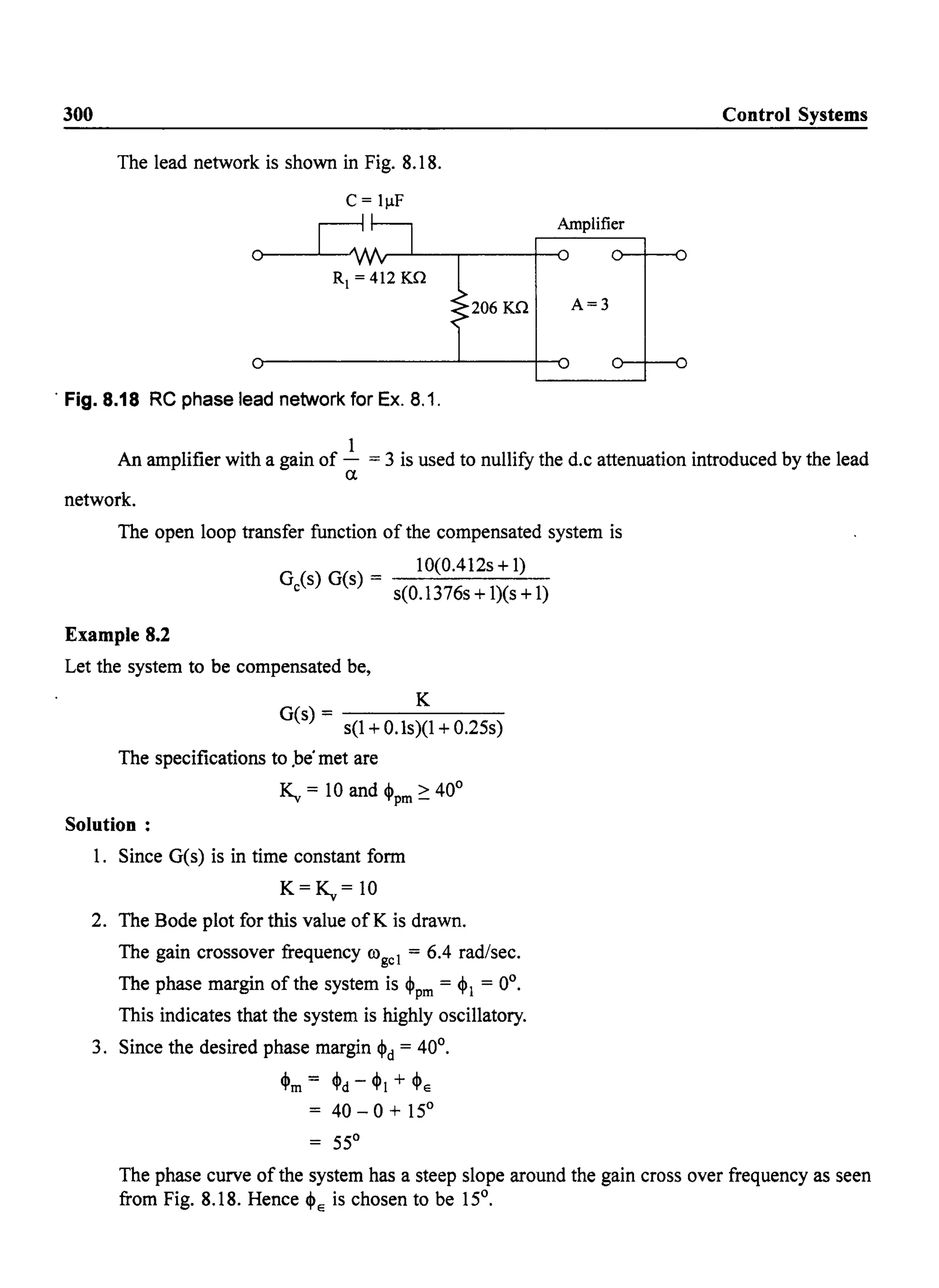 300 Control Systems
The lead network is shown in Fig. 8.18.
C = IIlF
Amplifier
206 Kn A=3
. Fig. 8.18 RC phase lead network for Ex. 8.1.
An amplifier with a gain of ~ = 3 is used to nUllify the d.c attenuation introduced by the lead
a
network.
The open loop transfer function of the compensated system is
G (s) G(s) = 10(0.412s+1)
c s(0.1376s + l)(s + 1)
Example 8.2
Let the system to be compensated be,
K
G(s) - - - - - - -
s(1 + O.ls)(1 + 0.25s)
The specifications to .be· met are
T< = 10 and .I. > 40°~~ 'l'pm-
Solution:
1. Since G(s) is in time constant form
K=~= 10
2. The Bode plot for this value ofK is drawn.
The gain crossover frequency (Ogcl = 6.4 rad/sec.
The phase margin of the system is ~pm = ~l = 0°.
This indicates that the system is highly oscillatory.
3. Since the desired phase margin ~d = 40°.
~m = ~d - ~l + ~E
= 40 - 0 + 15°
= 55°
The phase curve of the system has a steep slope around the gain cross over frequency as seen
from Fig. 8.18. Hence ~E is chosen to be 15°.
 