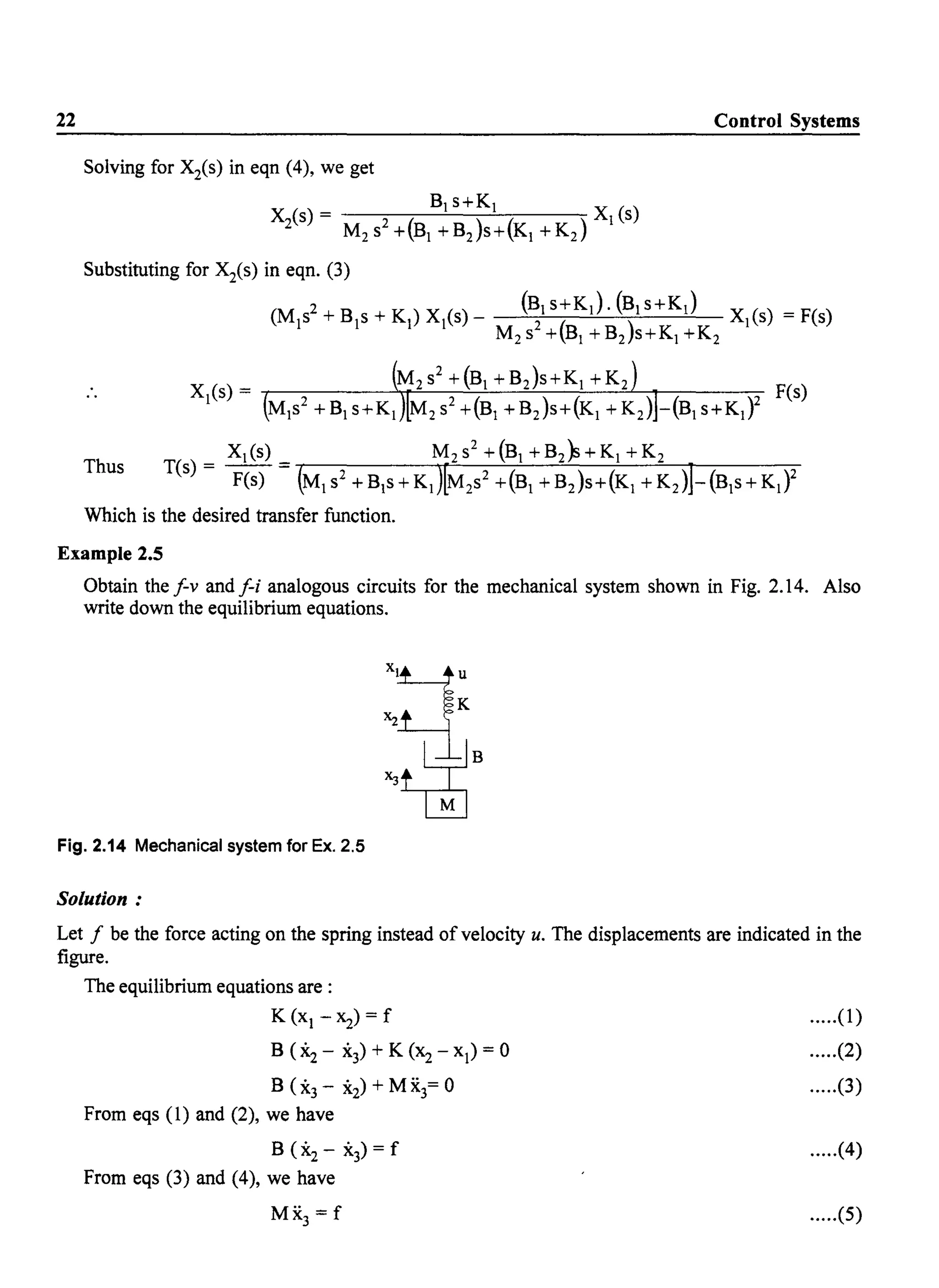 22 Control Systems
Solving for Xis) in eqn (4), we get
Bjs+Kj X ()
Xis) = M2 S2 +(Bj + B2)s+(Kj + K2) j s
Substituting for Xis) in eqn. (3)
(M/+Bjs+Kj)Xj(s)- (~jS+Kj).(BjS+Kj) Xj(s) =F(s)
M2s +(Bj +B2)s+Kj +K2
Xj(s) = M2s2 +(Bj +B2)S+Kj +K2 F(s)
MjS2 + Bj s+Kj M2 S2 +(Bj + B2)s+(Kj + K2) -(Bj S+Kj)2
Thus
Xj(s) M2s2 +(Bj +B2}s+Kj +K2
T(s) = F(s) = (Mj s2
+BjS+Kj)[M2
s2 +(Bj +B2)S+(Kj +K2
)J-(Bjs+Kj)2
Which is the desired transfer function.
Example 2.5
Obtain the f-v and f-i analogous circuits for the mechanical system shown in Fig. 2.14. Also
write down the equilibrium equations.
Fig. 2.14 Mechanical system for Ex. 2.5
Solution:
Let f be the force acting on the spring instead of velocity u. The displacements are indicated in the
figure.
The equilibrium equations are:
K (Xj -~) = f
B ("2 - '(3) + K (X2- Xj) = 0
B ("3 - '(2) + M X3= 0
From eqs (1) and (2), we have
B ("2 - '(3) = f
From eqs (3) and (4), we have
MX3 =f
.....(1)
.....(2)
.....(3)
.....(4)
.....(5)
 
