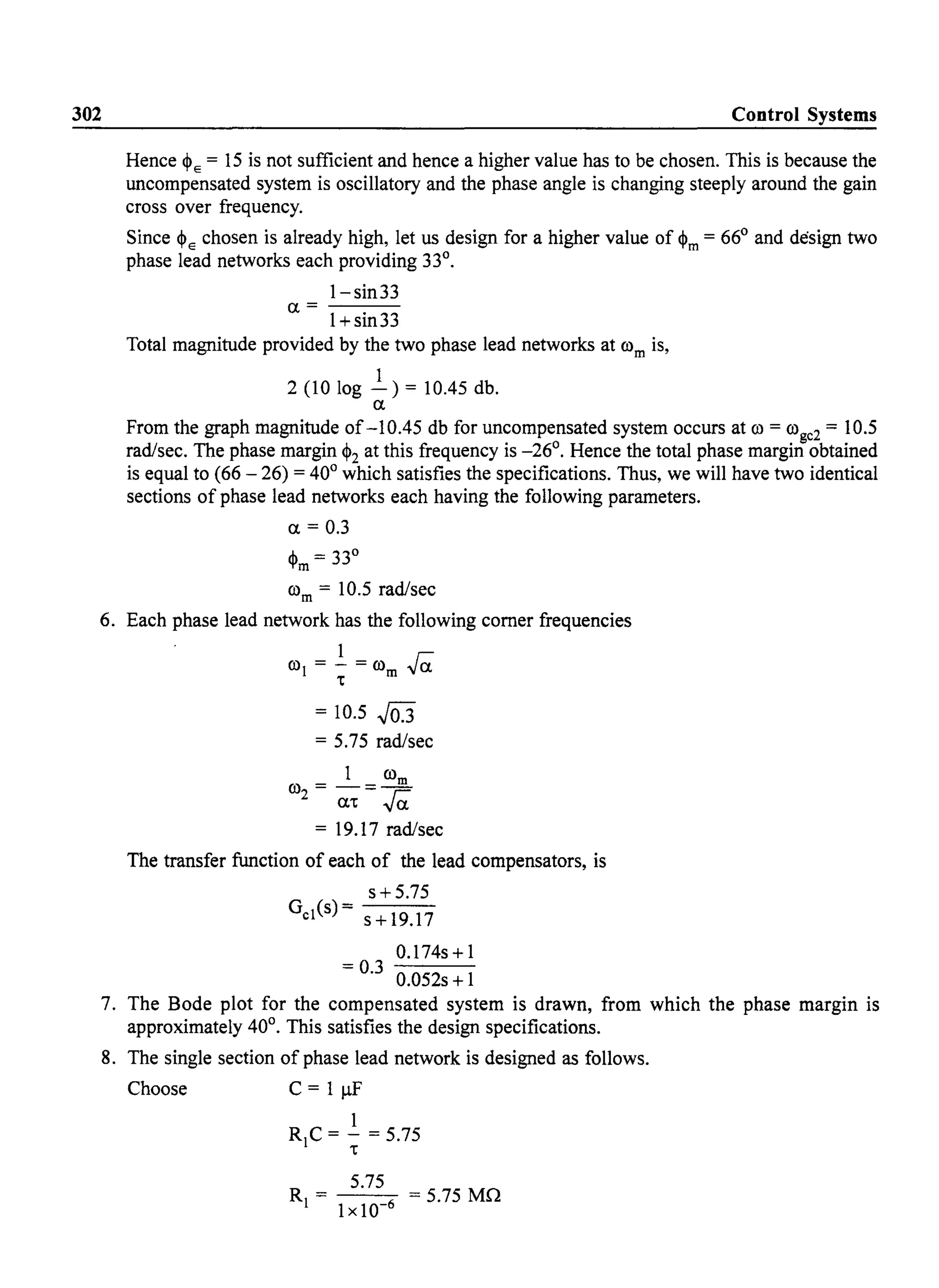 302 Control Systems
Hence ~E = 15 is not sufficient and hence a higher value has to be chosen. This is because the
uncompensated system is oscillatory and the phase angle is changing steeply around the gain
cross over frequency.
Since ~E chosen is already high, let us design for a higher value of ~m = 66° and design two
phase lead networks each providing 33°.
1- sin33
a=---
1+sin33
Total magnitude provided by the two phase lead networks at rom is,
1
2 (10 log - ) = 10.45 db.
a
From the graph magnitude of-10.45 db for uncompensated system occurs at ro = rogc2 = 10.5
rad/sec. The phase margin ~2 at this frequency is -26°. Hence the total phase margin obtained
is equal to (66 - 26) = 40° which satisfies the specifications. Thus, we will have two identical
sections of phase lead networks each having the following parameters.
a = 0.3
~m = 33°
rom = 10.5 rad/sec
6. Each phase lead network has the following corner frequencies
ro =.!.=ro raJ t m
= 10.5 J03
= 5.75 rad/sec
1 rom
ro2 = at = ra
= 19.17 rad/sec
The transfer function of each of the lead compensators, is
s + 5.75
GcJ(s)= s+19.17
0.174s + 1
= 0.3 0.052s + 1
7. The Bode plot for the compensated system is drawn, from which the phase margin is
approximately 40°. This satisfies the design specifications.
8. The single section of phase lead network is designed as follows.
Choose C = 1 f.LF'
1
RJC= - =5.75
t
5.75
RJ = ---::-6 = 5.75 MQ
1x10-
 