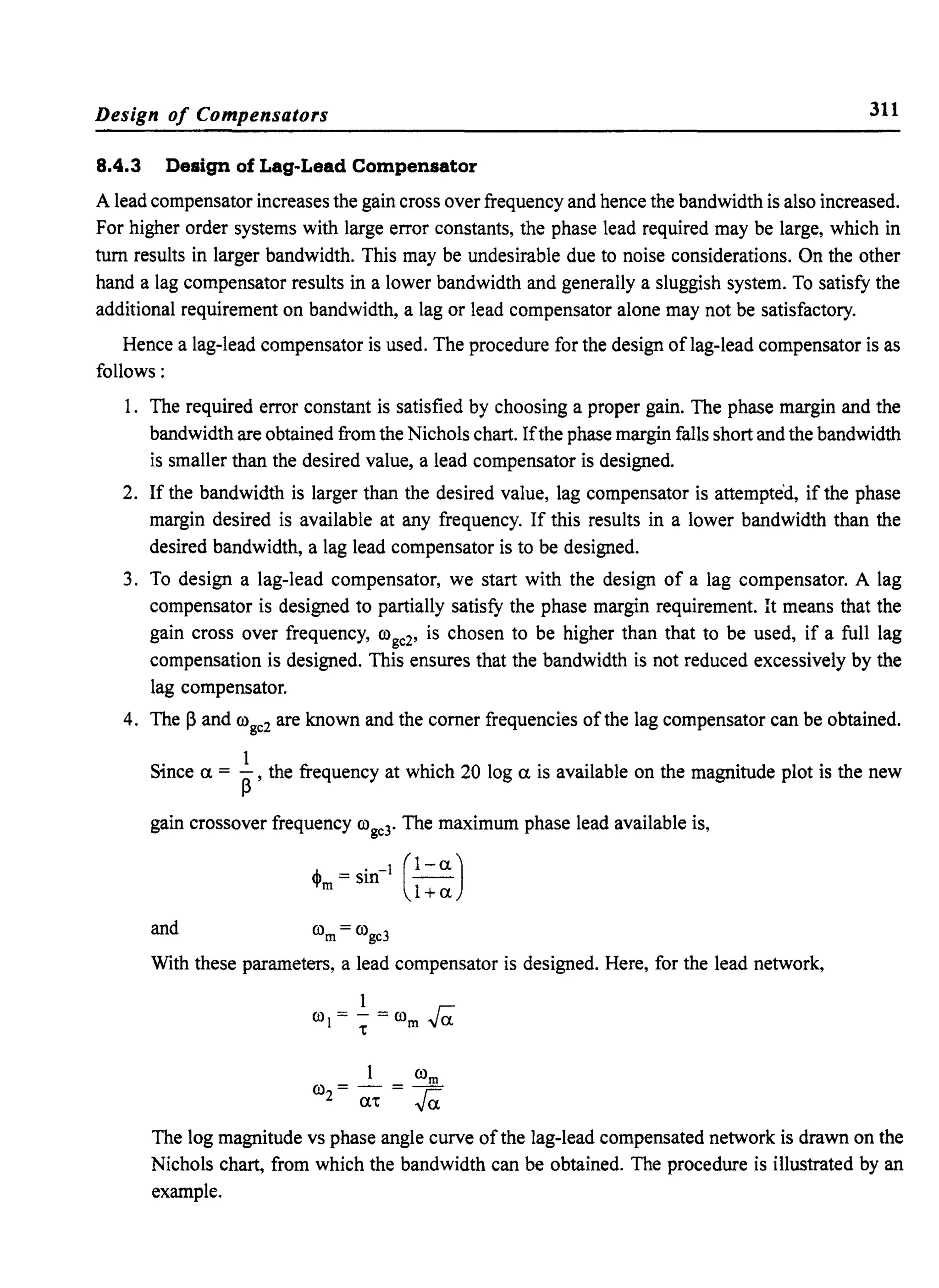Design of Compensators 311
8.4.3 Design of Lag-Lead Compensator
A lead compensator increases the gain cross over frequency and hence the bandwidth is also increased.
For higher order systems with large error constants, the phase lead required may be large, which in
tum results in larger bandwidth. This may be undesirable due to noise considerations. On the other
hand a lag compensator results in a lower bandwidth and generally a sluggish system. To satisfy the
additional requirement on bandwidth, a lag or lead compensator alone may not be satisfactory.
Hence a lag-lead compensator is used. The procedure for the design oflag-lead compensator is as
follows:
1. The required error constant is satisfied by choosing a proper gain. The phase margin and the
bandwidth are obtained from the Nichols chart. Ifthe phase margin falls short and the bandwidth
is smaller than the desired value, a lead compensator is designed.
2. If the bandwidth is larger than the desired value, lag compensator is attempted, if the phase
margin desired is available at any frequency. If this results in a lower bandwidth than the
desired bandwidth, a lag lead compensator is to be designed.
3. To design a lag-lead compensator, we start with the design of a lag compensator. A lag
compensator is designed to partially satisfy the phase margin requirement. It means that the
gain cross over frequency, roge2, is chosen to be higher than that to be used, if a full lag
compensation is designed. This ensures that the bandwidth is not reduced excessively by the
lag compensator.
4. The ~ and roge2 are known and the comer frequencies of the lag compensator can be obtained.
Since a. = i,the frequency at which 20 log a. is available on the magnitude plot is the new
gain crossover frequency roge3. The maximum phase lead available is,
(~)1+ a.
and rom = roge3
With these parameters, a lead compensator is designed. Here, for the lead network,
1 rom
ro = - = -
2 m: ra.
The log magnitude vs phase angle curve of the lag-lead compensated network is drawn on the
Nichols chart, from which the bandwidth can be obtained. The procedure is illustrated by an
example.
 