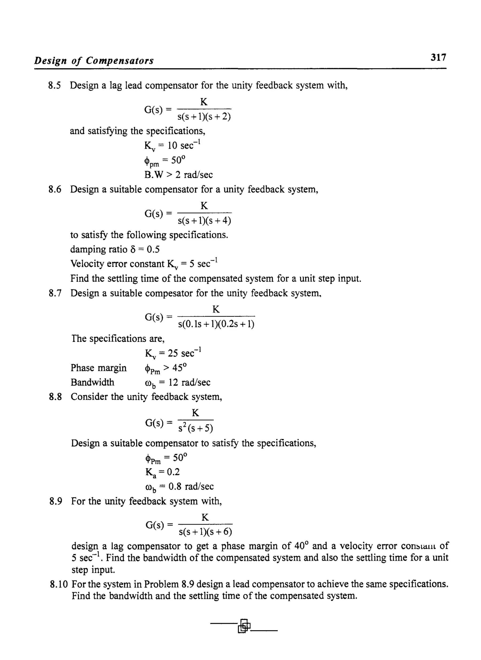 Design of Compensators
8.5 Design a lag lead compensator for the unity feedback system with,
K
G(s)- - - - -
s(s + 1)(s + 2)
and satisfying the specifications,
K,. = 10 sec-1
,j, = 50°'t'pm
B.W > 2 rad/sec
8.6 Design a suitable compensator for a unity feedback system,
K
G(s)- - - - -
s(s + 1)(s + 4)
to satisfy the following specifications.
damping ratio () = 0.5
Velocity error constant K,. = 5 sec-1
Find the settling time of the compensated system for a unit step input.
8.7 Design a suitable compesator for the unity feedback system,
K
G(s)------
s(O.ls + 1)(0.2s + 1)
The specifications are,
K,. = 25 sec-1
Phase margin ~Pm > 45°
Bandwidth rob = 12 rad/sec
8.8 Consider the unity feedback system,
K
G(s) = s2(s+5)
Design a suitable compensator to satisfy the specifications,
,j, = 50°'t'Pm
Ka = 0.2
rob = 0.8 rad/sec
8.9 For the unity feedback system with,
K
G(s)- - - - -
s(s + 1)(s + 6)
317
design a lag compensator to get a phase margin of 40° and a velocity error con::'li1llL of
5 sec-I. Find the bandwidth ofthe compensated system and also the settling time for a unit
step input.
8.10 For the system in Problem 8.9 design a lead compensator to achieve the same specifications.
Find the bandwidth and the settling time of the compensated system.
-jJ-
 