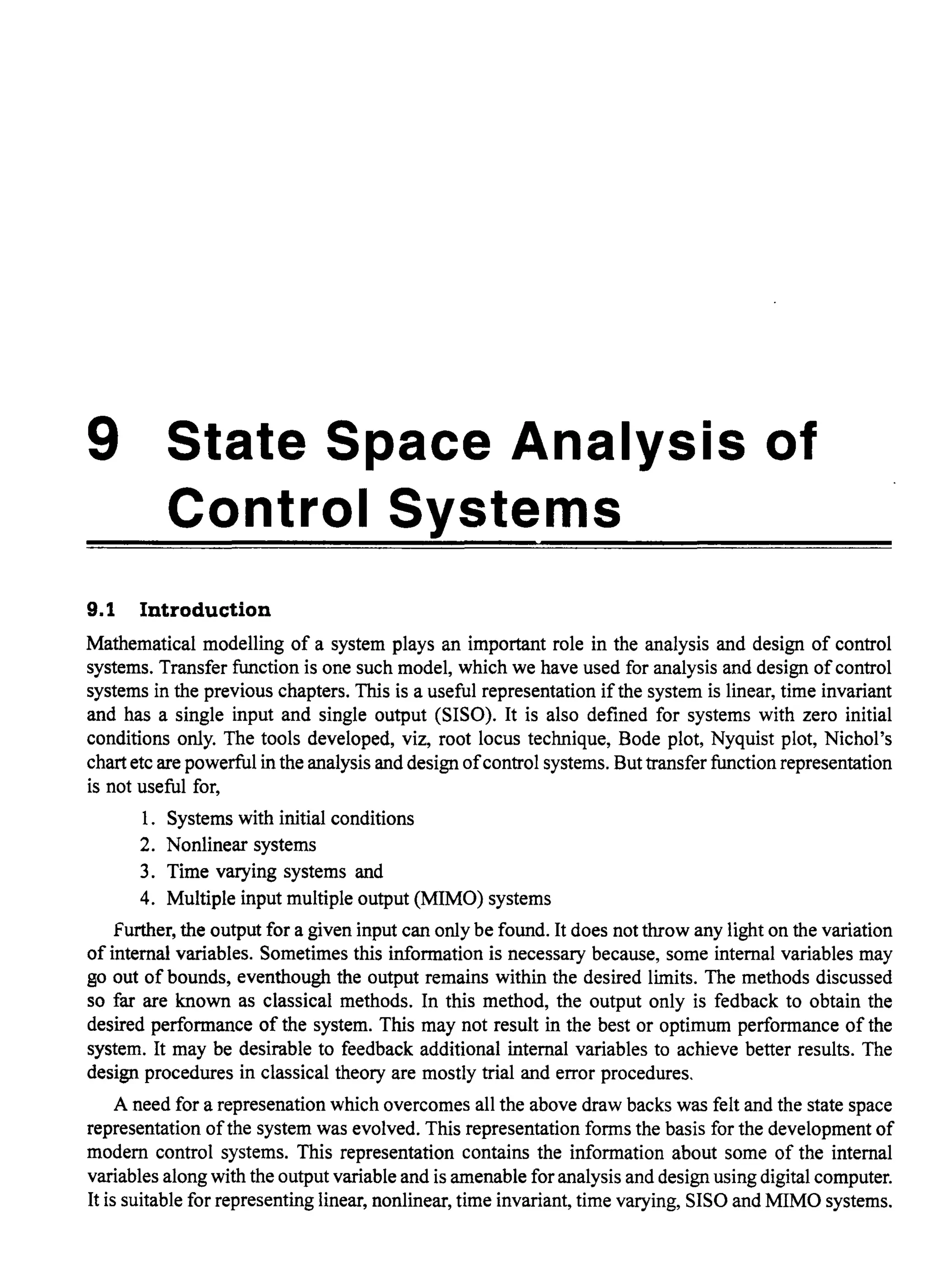 9 State Space Analysis of
Control Systems
9.1 Introduction
Mathematical modelling of a system plays an important role in the analysis and design of control
systems. Transfer function is one such model, which we have used for analysis and design ofcontrol
systems in the previous chapters. This is a useful representation if the system is linear, time invariant
and has a single input and single output (SISO). It is also defined for systems with zero initial
conditions only. The tools developed, viz, root locus technique, Bode plot, Nyquist plot, Nichol's
chart etc are powerful in the analysis and design ofcontrol systems. But transfer function representation
is not useful for,
1. Systems with initial conditions
2. Nonlinear systems
3. Time varying systems and
4. Multiple input multiple output (MIMO) systems
further, the output for a given input can only be found. It does not throw any light on the variation
of internal variables. Sometimes this information is necessary because, some internal variables may
go out of bounds, eventhough the output remains within the desired limits. The methods discussed
so far are known as classical methods. In this method, the output only is fedback to obtain the
desired performance of the system. This may not result in the best or optimum performance of the
system. It may be desirable to feedback additional internal variables to achieve better results. The
design procedures in classical theory are mostly trial and error procedures.
A need for a represenation which overcomes all the above draw backs was felt and the state space
representation ofthe system was evolved. This representation forms the basis for the development of
modern control systems. This representation contains the information about some of the internal
variables along with the output variable and is amenable for analysis and design using digital computer.
It is suitable for representing linear, nonlinear, time invariant, time varying, SISO and MIMO systems.
 