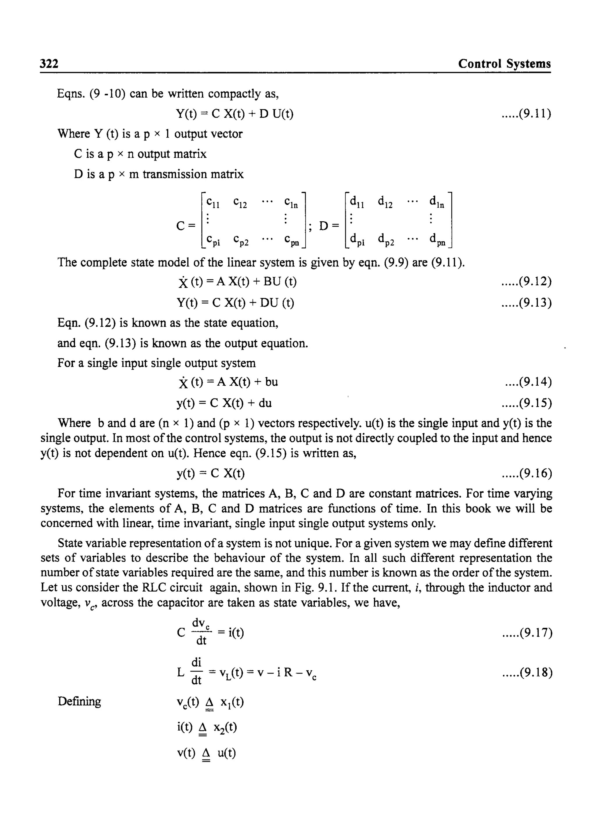 322
Eqns. (9 -10) can be written compactly as,
yet) = C X(t) + D U(t)
Where Y (t) is a p x 1 output vector
C is a p x n output matrix
D is a p x m transmission matrix
[
~ll
C= .
cpl
... ~ln1 [~ll
. . D= .
C
pn ' dpl
Control Systems
.....(9.11)
... ~:1
The complete state model of the linear system is given by eqn. (9.9) are (9.11).
X(t) = A X(t) + BU (t)
yet) = C X(t) + DU (t)
Eqn. (9.12) is known as the state equation,
and eqn. (9.13) is known as the output equation.
For a single input single output system
X(t) = A X(t) + bu
yet) = C X(t) + du
.....(9.12)
.....(9.13)
....(9.14)
.....(9.15)
Where band dare (n x 1) and (p x 1) vectors respectively. u(t) is the single input and yet) is the
single output. In most ofthe control systems, the output is not directly coupled to the input and hence
yet) is not dependent on u(t). Hence eqn. (9.15) is written as,
yet) = C X(t) .....(9.16)
For time invariant systems, the matrices A, B, C and D are constant matrices. For time varying
systems, the elements of A, B, C and D matrices are functions of time. In this book we will be
concerned with linear, time invariant, single input single output systems only.
State variable representation ofa system is not unique. For a given system we may define different
sets of variables to describe the behaviour of the system. In all such different representation the
number ofstate variables required are the same, and this number is known as the order ofthe system.
Let us consider the RLC circuit again, shown in Fig. 9.1. If the current, i, through the inductor and
voltage, vC
' across the capacitor are taken as state variables, we have,
Defining
dVe
C dt = i(t) .....(9.17)
di
L dt = vL(t) = v - i R - ve
ve(t) ~ xl(t)
i(t) ~ x2(t)
vet) ~ u(t)
.....(9.18)
 
