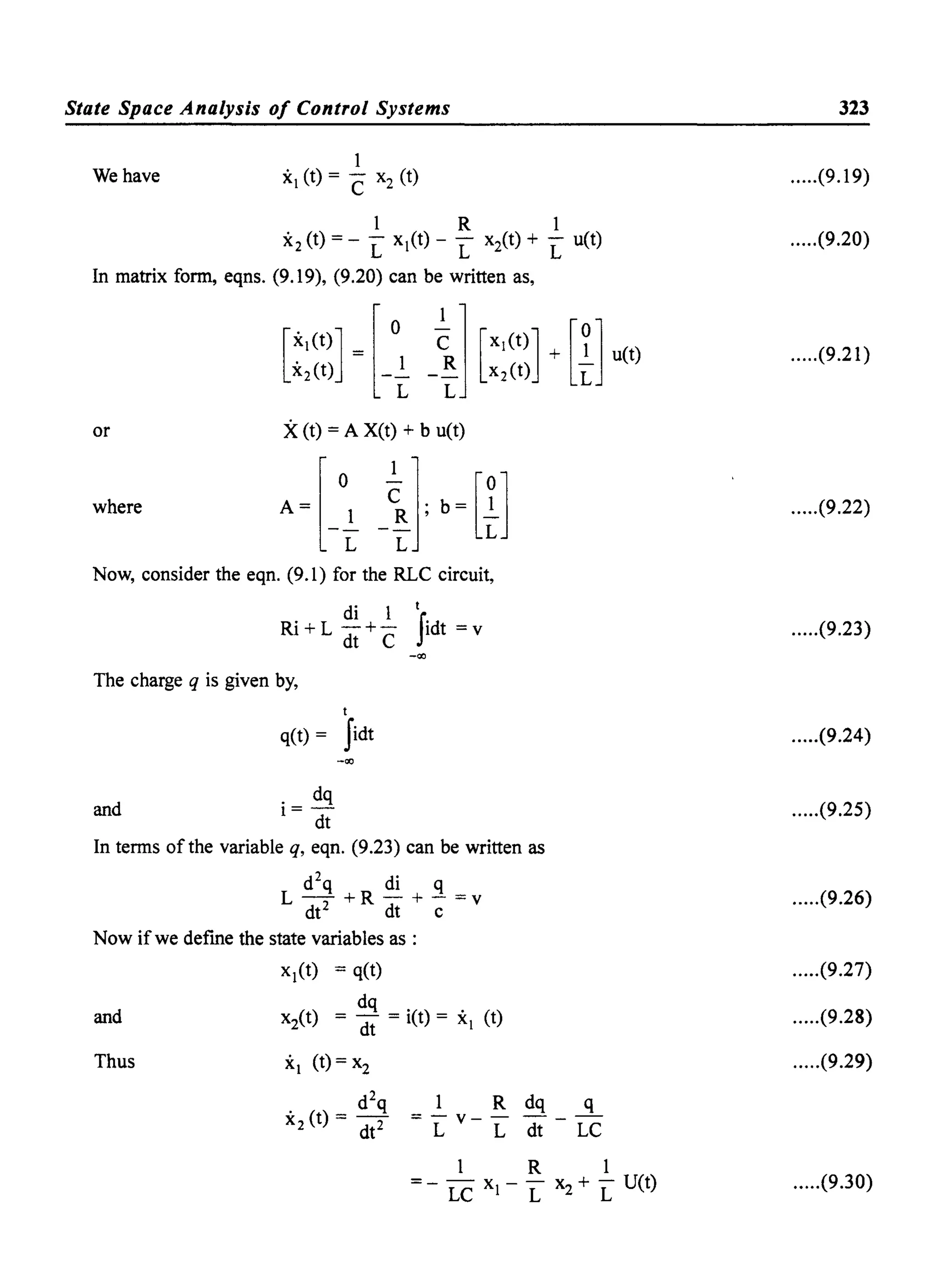 State Space Analysis of Control Systems
1
We have x (t) = C x2 (t)
1 R 1
x2 (t) = - L x(t) - L xit) + L u(t)
In matrix form, eqns. (9.19), (9.20) can be written as,
or X(t) = A X(t) + b u(t)
where
Now, consider the eqn. (9.1) for the RLC circuit,
di 1 t
Ri + L - +- Sidt = v
dt C
-co
The charge q is given by,
t
q(t) = Sidt
-co
and
. dq
1= -
dt
In terms of the variable q, eqn. (9.23) can be written as
d2
q di q
L-+R-+-=v
dt2
dt c
Now if we defme the state variables as:
and
Thus
x(t) = q(t)
x2(t) = ~; = i(t) = x (t)
x (t) = x2
d2
q
x2 (t) = dt2
q
LC
323
.....(9.19)
.....(9.20)
.....(9.21)
.....(9.22)
.....(9.23)
.....(9.24)
.....(9.25)
.....(9.26)
.....(9.27)
.....(9.28)
.....(9.29)
.....(9.30)
 