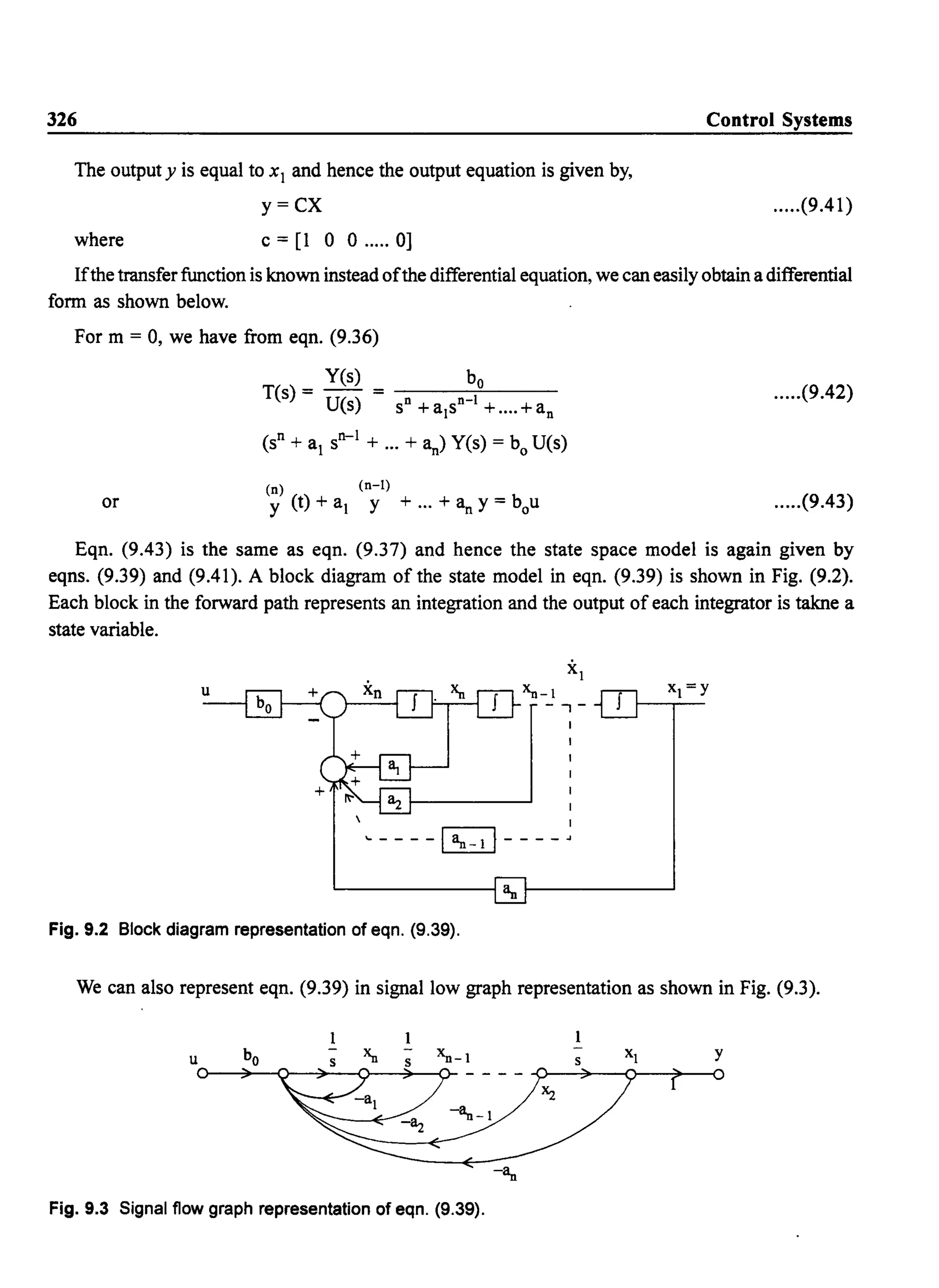 326
The output y is equal to xI and hence the output equation is given by,
y=CX
where c = [1 0 0 ..... 0]
Control Systems
.....(9.41)
Ifthe transferfunction is known instead ofthe differential equation, we can easily obtain a differential
form as shown below.
For m = 0, we have from eqn. (9.36)
Yes) bo
T(s) = U() = n n-I
S S +a1s + .... +an
.....(9.42)
(Sn + al
Sn-I + ... + an) YeS) = boU(s)
or
(n) (n-I)
y (t) + al Y + ... + an y = bou .....(9.43)
Eqn. (9.43) is the same as eqn. (9.37) and hence the state space model is again given by
eqns. (9.39) and (9.41). A block diagram of the state model in eqn. (9.39) is shown in Fig. (9.2).
Each block in the forward path represents an integration and the output of each integrator is takne a
state variable.
--,- J
~ I
 I
... ----~----"
L..------~IIuf---------l
Fig. 9.2 Block diagram representation of eqn. (9.39).
We can also represent eqn. (9.39) in signal low graph representation as shown in Fig. (9.3).
Fig. 9.3 Signal flow graph representation of eqn. (9.39).
y
? 0
 