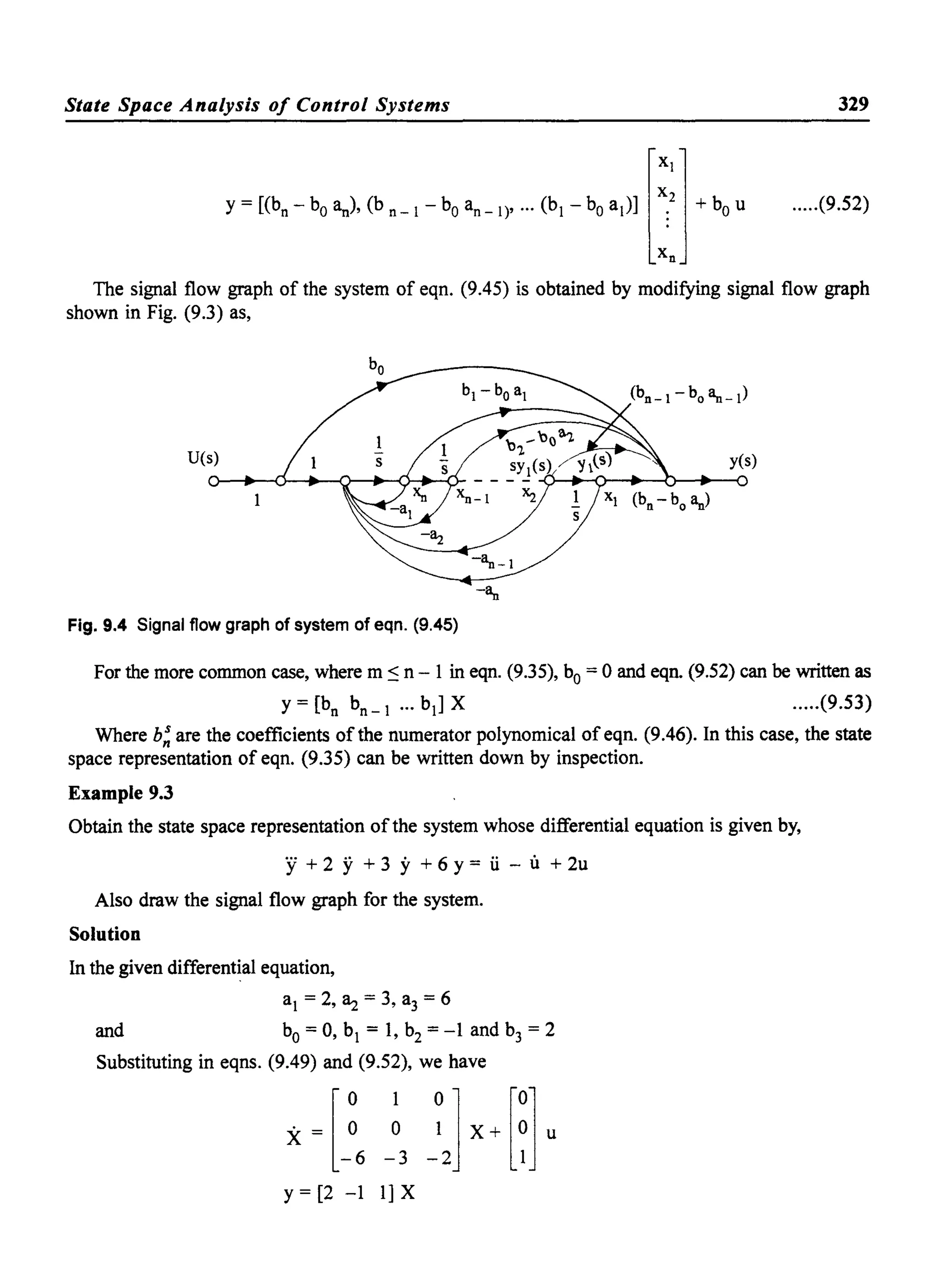 State Space Analysis of Control Systems 329
.....(9.52)
The signal flow graph of the system of eqn. (9.45) is obtained by modifying signal flow graph
shown in Fig. (9.3) as,
U(s)
Fig. 9.4 Signal flow graph of system of eqn. (9.45)
For the more common case, where m ~ n - 1 in eqn. (9.35), bo= 0 and eqn. (9.52) can be written as
y = [bn
bn _ 1 ... bd X .....(9.53)
Where b! are the coefficients of the numerator polynomical of eqn. (9.46). In this case, the state
space representation of eqn. (9.35) can be written down by inspection.
Example 9.3
Obtain the state space representation ofthe system whose differential equation is given by,
y + 2 Y+ 3 y + 6 y = ii - U + 2u
Also draw the signal flow graph for the system.
Solution
In the given differential equation,
al = 2, ~ =3, a3 =6
and bo=0, bl = 1, b2 =-1 and b3 = 2
Substituting in eqns. (9.49) and (9.52), we have
X {~6 -~3 -~J X+ mu
y = [2 -1 1] X
 