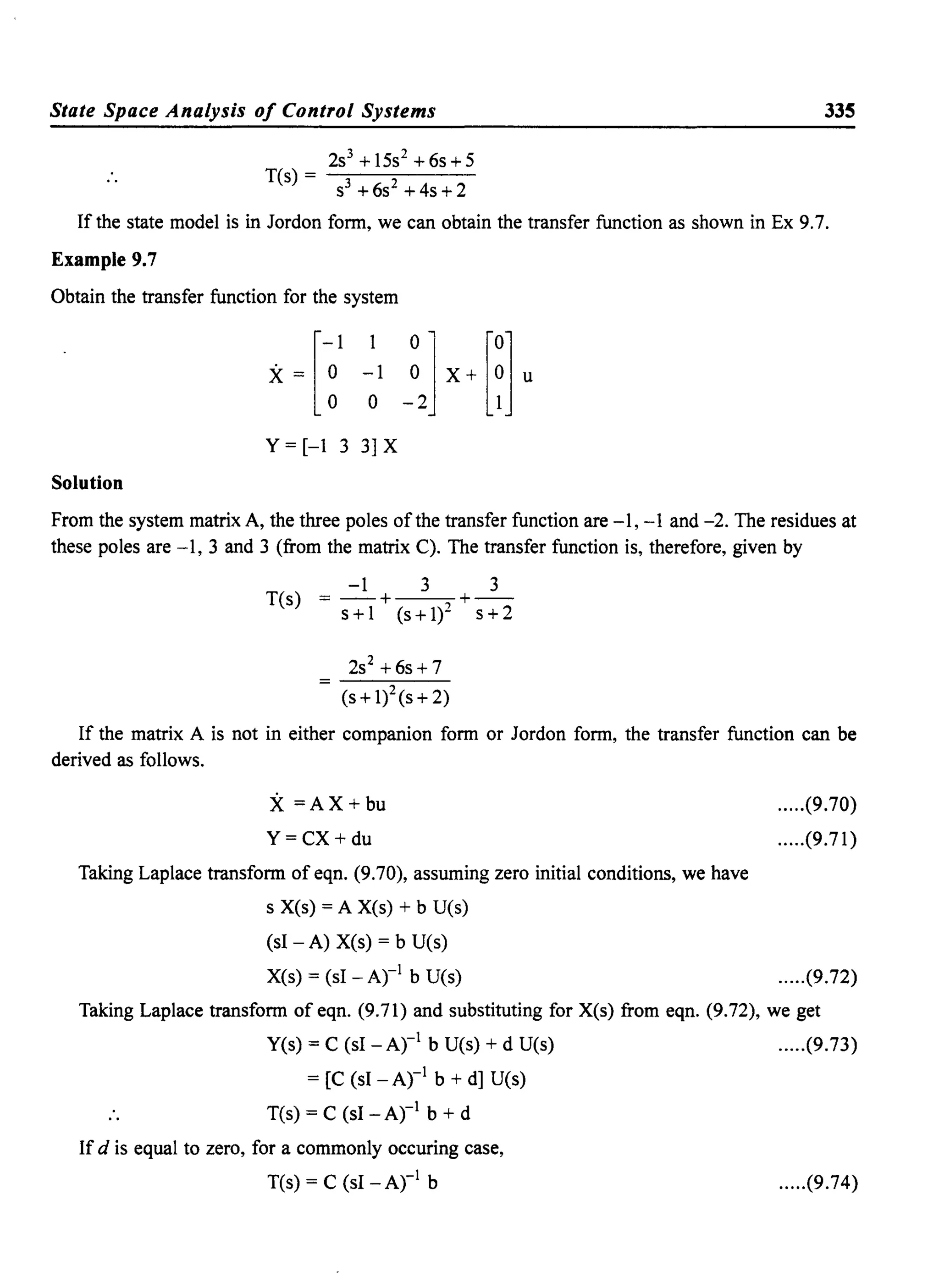 State Space Analysis of Control Systems
T(s) =
2s3
+15s2
+6s+5
S3 +6s2
+4s+2
335
If the state model is in Jordon form, we can obtain the transfer function as shown in Ex 9.7.
Example 9.7
Obtain the transfer function for the system
[
-1 1 °"j [0]X = ° -lOX + ° u
° ° -2 1
Y = [-1 3 3] X
Solution
From the system matrix A, the three poles ofthe transfer function are -1, -1 and -2. The residues at
these poles are -1, 3 and 3 (from the matrix C). The transfer function is, therefore, given by
T(s)
-1 3 3
= -+ +--
s+l (s+1)2 s+2
2S2 + 6s + 7
(s + 1)2(s + 2)
If the matrix A is not in either companion form or Jordon form, the transfer function can be
derived as follows.
X=AX+bu
Y=CX+du
Taking Laplace transform of eqn. (9.70), assuming zero initial conditions, we have
s Xes) = A Xes) + b U(s)
(sl - A) Xes) = b U(s)
Xes) = (sl - Ar! b U(s)
.....(9.70)
.....(9.71)
.....(9.72)
Taking Laplace transform of eqn. (9.71) and substituting for Xes) from eqn. (9.72), we get
yes) = C (sl - Ar! b U(s) + d U(s) .....(9.73)
= [C (sl -Ar! b + d] U(s)
T(s) = C (sl - Ar! b + d
If d is equal to zero, for a commonly occuring case,
T(s) = C (sl -Ar! b .....(9.74)
 