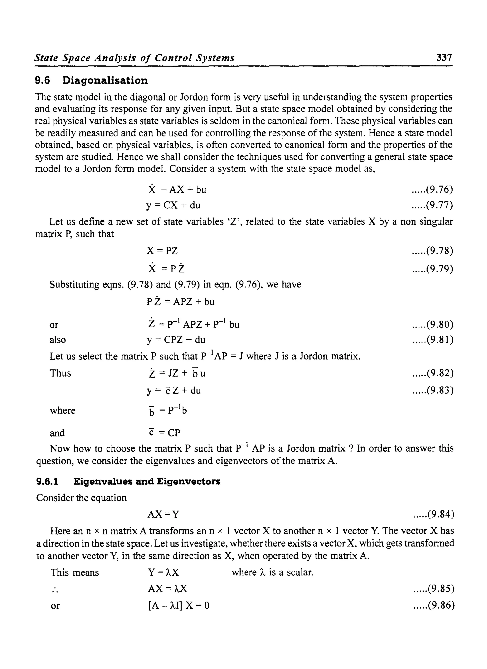 State Space Analysis of Control Systems 337
9.6 Diagonalisation
The state model in the diagonal or Jordon form is very useful in understanding the system properties
and evaluating its response for any given input. But a state space model obtained by considering the
real physical variables as state variables is seldom in the canonical form. These physical variables can
be readily measured and can be used for controlling the response of the system. Hence a state model
obtained, based on physical variables, is often converted to canonical form and the properties of the
system are studied. Hence we shall consider the techniques used for converting a general state space
model to a Jordon form model. Consider a system with the state space model as,
X =AX + bu
y = CX + du
.....(9.76)
.....(9.77)
Let us define a new set of state variables 'Z', related to the state variables X by a non singular
matrix P, such that
X=PZ
X =PZ
Substituting eqns. (9.78) and (9.79) in eqn. (9.76), we have
PZ =APZ + bu
or
also
Z= p-1 APZ + p-1 bu
y = CPZ + du
Let us select the matrix P such that p-1
AP = J where J is a Jordon matrix.
Thus
where
and
Z = JZ + bu
y = cZ + du
b = P-1b
c =CP
.....(9.78)
.....(9.79)
.....(9.80)
.....(9.81)
.....(9.82)
.....(9.83)
Now how to choose the matrix P such that p-1
AP is a Jordon matrix? In order to answer this
question, we consider the eigenvalues and eigenvectors of the matrix A.
9.6.1 Eigenvalues and Eigenvectors
Consider the equation
AX=Y .....(9.84)
Here an n x n matrix A transforms an n x 1 vector X to another n x 1 vector Y. The vector X has
a direction in the state space. Let us investigate, whether there exists a vector X, which gets transformed
to another vector Y, in the same direction as X, when operated by the matrix A.
This means
or
Y=AX
AX=AX
[A - AI] X = 0
where A is a scalar.
.....(9.85)
.....(9.86)
 